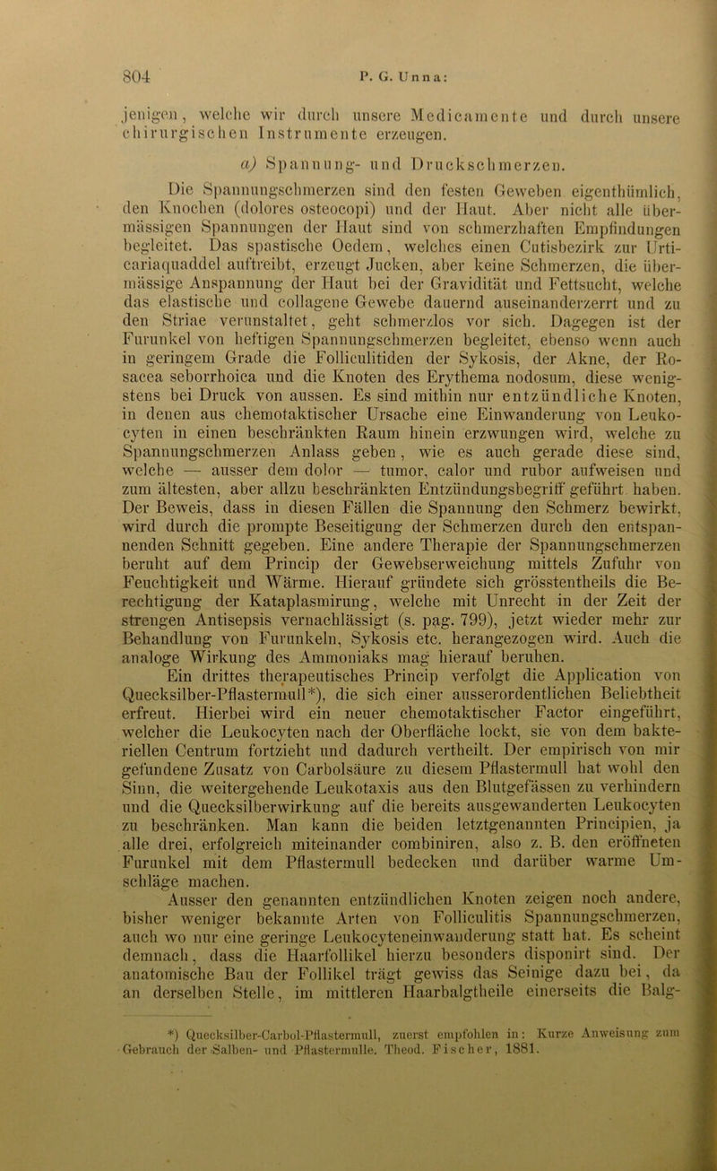 jenigen, welche wir durch unsere Medicamcnte und durch unsere chirurgischen Instrumente erzeugen. a) Spannung- und Druckschmerzen. Die Spannungschmerzen sind den festen Geweben eigentümlich, den Knochen (dolores osteocopi) und der Haut. Aber nicht alle über- mässigen Spannungen der Haut sind von schmerzhaften Empfindungen begleitet. Das spastische Oedem, welches einen Cutisbezirk zur Urti- cariaquaddel auftreibt, erzeugt Jucken, aber keine Schmerzen, die über- mässige Anspannung der Haut bei der Gravidität und Fettsucht, welche das elastische und collagene Gewebe dauernd auseinanderzerrt und zu den Striae verunstaltet, geht schmerzlos vor sich. Dagegen ist der Furunkel von heftigen Spannungschmerzen begleitet, ebenso wenn auch in geringem Grade die Folliculitiden der Sykosis, der Akne, der Ro- sacea seborrhoica und die Knoten des Erythema nodosum, diese wenig- stens bei Druck von aussen. Es sind mithin nur entzündliche Knoten, in denen aus chemotaktischer Ursache eine Einwanderung von Leuko- cyten in einen beschränkten Raum hinein erzwungen wird, welche zu Spannungschmerzen Anlass geben, wie es auch gerade diese sind, welche — ausser dem dolor — tumor, calor und rubor aufweisen und zum ältesten, aber allzu beschränkten Entziindungsbegritf geführt haben. Der Beweis, dass in diesen Fällen die Spannung den Schmerz bewirkt, wird durch die prompte Beseitigung der Schmerzen durch den entspan- nenden Schnitt gegeben. Eine andere Therapie der Spannungschmerzen beruht auf dem Princip der Gewebserweichung mittels Zufuhr von Feuchtigkeit und Wärme. Hierauf gründete sich grösstentheils die Be- rechtigung der Kataplasmirung, welche mit Unrecht in der Zeit der streugen Antisepsis vernachlässigt (s. pag. 799), jetzt wieder mehr zur Behandlung von Furunkeln, Sykosis etc. herangezogen wird. Auch die analoge Wirkung des Ammoniaks mag hierauf beruhen. Ein drittes therapeutisches Princip verfolgt die Application von Quecksilber-Pflastermull*), die sich einer ausserordentlichen Beliebtheit erfreut. Hierbei wird ein neuer chemotaktischer Factor eingeführt, welcher die Leukocyten nach der Oberfläche lockt, sie von dem bakte- riellen Centrum fortzieht und dadurch vertheilt. Der empirisch von mir gefundene Zusatz von Carbolsäure zu diesem Pflastermull hat wohl den Sinn, die weitergehende Leukotaxis aus den Blutgefässen zu verhindern und die Quecksilberwirkung auf die bereits ausgewanderten Leukocyten zu beschränken. Man kann die beiden letztgenannten Principien, ja alle drei, erfolgreich miteinander combiniren, also z. B. den eröffneten Furunkel mit dem Pflastermull bedecken und darüber warme Um- schläge machen. Ausser den genannten entzündlichen Knoten zeigen noch andere, bisher weniger bekannte Arten von Folliculitis Spannungschmerzen, auch wo nur eine geringe Leukocyteneinwanderung statt hat. Es scheint demnach, dass die Haarfollikel hierzu besonders disponirt sind. Der anatomische Bau der Follikel trägt gewiss das Seinige dazu bei, da an derselben Stelle, im mittleren Haarbalgtheile einerseits die Balg- *) Quecksilber-Carbol-Pflastermull, zuerst empfohlen in: Kurze Anweisung zum Gebrauch der halben- und ■Pflastermulle. Theod. Fischer, 1881.