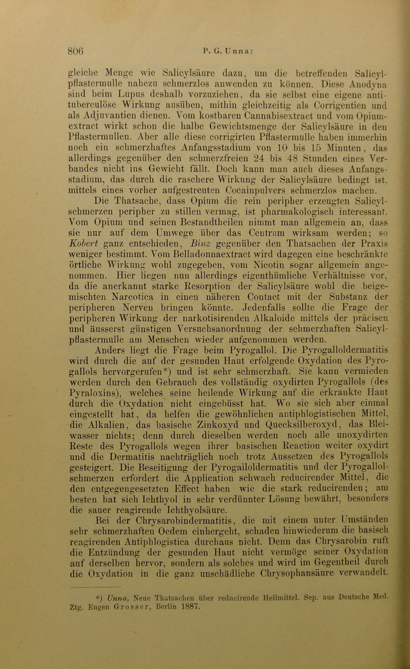 gleiche Menge wie Salicylsäure dazu, um die betreffenden Salicyl- pflastcrmulle nahezu schmerzlos anwenden zu können. Diese Anodyria sind beim Lupus deshalb vorzuziehen, da sie selbst eine eigene anti- tuberculöse Wirkung ausiiben, mithin gleichzeitig als Corrigentien und als Adjuvantien dienen. Vom kostbaren Cannabisextract und vom Opium- extract wirkt schon die halbe Gewichtsmenge der Salicylsäure in den Pflastermüden. Aber alle diese corrigirten Pflastermulle haben immerhin noch ein schmerzhaftes Anfangsstadium von 10 bis 15 Minuten, das allerdings gegenüber den schmerzfreien 24 bis 48 Stunden eines Ver- bandes nicht ins Gewicht fällt. Doch kann man auch dieses Anfangs- stadium, das durch die raschere Wirkung der Salicylsäure bedingt ist. mittels eines vorher aufgestreuten Cocainpulvers schmerzlos machen. Die Thatsache, dass Opium die rein peripher erzeugten Salicyl- schmerzen peripher zu stillen vermag, ist pharmakologisch interessant. Vom Opium und seinen Bestandtheilen nimmt man allgemein an, dass sie nur auf dem Umwege über das Centrum wirksam werden; so Kobert ganz entschieden, Binz gegenüber den Thatsachen der Praxis weniger bestimmt. Vom Belladonnaextract wird dagegen eine beschränkte örtliche Wirkung wohl zugegeben, vom Nicotin sogar allgemein ange- nommen. Hier liegen nun allerdings eigenthiimliche Verhältnisse vor, da die anerkannt starke Resorption der Salicylsäure wohl die beige- mischten Narcotica in einen näheren Contact mit der Substanz der peripheren Nerven bringen könnte. Jedenfalls sollte die Frage der peripheren Wirkung der narkotisirenden Alkaloide mittels der präcisen und äusserst günstigen Versuchsanordnung der schmerzhaften Salicyl- pflastermulle am Menschen wieder aufgenommen werden. Anders liegt die Frage beim Pyrogallol. Die Pyrogalloldermatitis wird durch die auf der gesunden Haut erfolgende Oxydation des Pyro- gallols hervorgerufen*) und ist sehr schmerzhaft. Sie kann vermieden werden durch den Gebrauch des vollständig oxydirten Pyrogallols (des Pyraloxins), welches seine heilende Wirkung auf die erkrankte Haut durch die Oxydation nicht eingebüsst hat. Wo sie sich aber einmal eingestellt hat, da helfen die gewöhnlichen antiphlogistischen Mittel, die Alkalien, das basische Zinkoxyd und Quecksilberoxyd, das Blei- wasser nichts; denn durch dieselben werden noch alle unoxydirten Reste des Pyrogallols wegen ihrer basischen Reaction weiter oxydirt und die Dermatitis nachträglich noch trotz Aussetzen des Pyrogallols gesteigert. Die Beseitigung der Pyrogalloldermatitis und der Pyrogallol- schmerzen erfordert die Application schwach reducirender Mittel, die den entgegengesetzten Effect haben wie die stark reducirenden; am besten hat sich Ichthyol in sehr verdünnter Lösung bewährt, besonders die sauer reagirende Ichthyolsäure. Bei der Chrysarobindermatitis, die mit einem unter Umständen sehr schmerzhaften Oedem einhergeht, schaden hinwiederum die basisch reagirenden Antipldogistica durchaus nicht. Denn das Chrysarobin rutt die Entzündung der gesunden Haut nicht vermöge seiner Oxydation auf derselben hervor, sondern als solches und wird im Gegentheil durch die Oxydation in die ganz unschädliche Chrysophansäure verwandelt. *) Unna, Neue Thatsachen über reducirende Heilmittel. Sep. aus Deutsche Med. Ztg. Eugen Grosser, Berlin 1887.