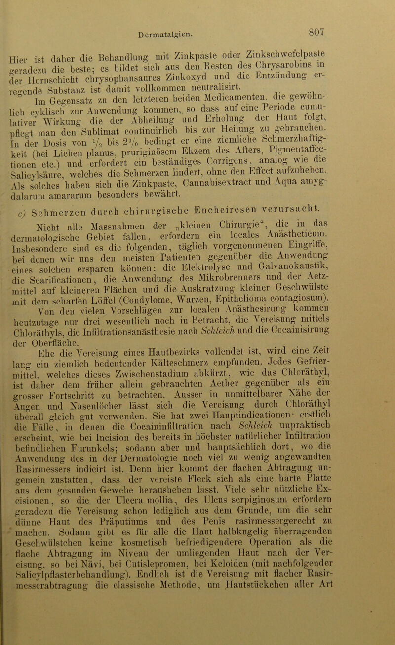 Dermatalgien. Hier ist daher die Behandlung mit Zinkpaste oder Zinkschwefelpaste geradezu die beste; es bildet sieh aus den Besten des Chrysarobms ra der Hornschicht chrysopliansaures Zinkoxyd und die Entzündung r- ^ i ' i /xn i vci 11 Ol vf regende Substanz ist damit vollkommen neutralisirt. Cie ÖUUSiaUZ. uauut numounuv*. V' . . »1 Im Gegensatz zu den letzteren beiden Medicamenten, die gewöhn- lich cyklisch zur Anwendung kommen,, so dass auf eine Periode cumu- lativer Wirkung die der Abheilung und Erholung der Haut folgt, pflegt man den Sublimat continuirlich bis zur Heilung zu gebrauchen. In der Dosis von y2 bis 2°/o bedingt er eine ziemliche Sclnnerzhaftig- keit (bei Lichen planus, pruriginösem Ekzem des Afters, Pigmentalfec- tionen etc.) und erfordert ein beständiges Corrigens analog wie die Salicylsäure, welches die Schmerzen lindert, ohne den Effect aufzuheben. Als solches haben sich die Zinkpaste, Cannabisextract und Aqua amyg- dalarum amararum besonders bewährt. c) Schmerzen durch chirurgische Encheiresen verursacht. Nicht alle Massnahmen der „kleinen Chirurgie“, die in das dermatologische Gebiet fallen, erfordern ein locales Anästheticum. Insbesondere sind es die folgenden, täglich vorgenommenen Eingriffe, bei denen wir uns den meisten Patienten gegenüber die Anwendung eines solchen ersparen können: die Elektrolyse und Galvanokaustik, die Scarificationen, die Anwendung des Mikrobrenners und dei Aetz- mittel auf kleineren Flächen und die Auskratzung kleiner Geschwülste mit dem scharfen Löffel (Condylome, Warzen, Epithelioma contagiosum). Von den vielen Vorschlägen zur localen Anästhesirung kommen heutzutage nur drei wesentlich noch in Betracht, die Vereisung mittels Chloräthyls, die Infiltrationsanästhesie nach Schleich und die Cocainisirung der Oberfläche. . . Ehe die Vereisung eines Hautbezirks vollendet ist, wird eine Zeit lang ein ziemlich bedeutender Kälteschmerz empfunden. Jedes Gefrier- mittel, welches dieses Zwischenstadium abkürzt, wie das Chloräthyl, ist daher dem früher allein gebrauchten Aether gegenüber als ein grosser Fortschritt zu betrachten. Ausser in unmittelbarer Nähe der Augen und Nasenlöcher lässt sich die Vereisung durch Chloräthyl überall gleich gut verwenden. Sie hat zwei Hauptindicationen: erstlich die Fälle, in denen die Cocaininfiltration nach Schleich unpraktisch erscheint, wie bei Incision des bereits in höchster natürlicher Infiltration befindlichen Furunkels; sodann aber und hauptsächlich dort, wo die Anwendung des in der Dermatologie noch viel zu wenig angewandten Rasirmessers indicirt ist. Denn hier kommt der flachen Abtragung un- gemein zustatten, dass der vereiste Fleck sich als eine harte Platte aus dem gesunden Gewebe herausheben lässt. Viele sehr nützliche Ex- cisionen, so die der Ulcera mollia, des Ulcus serpiginosum erfordern geradezu die Vereisung schon lediglich aus dem Grunde, um die sehr dünne Haut des Präputiums und des Penis rasirmessergerecht zu machen. Sodann gibt es für alle die Haut halbkugelig überragenden Geschwülstchen keine kosmetisch befriedigendere Operation als die flache Abtragung im Niveau der umliegenden Haut nach der Ver- eisung, so bei Nävi, bei Cutislepromen, bei Keloiden (mit nachfolgender Salicylpflasterbehandlung). Endlich ist die Vereisung mit flacher Rasir- messerabtragung die classische Methode, um .Hautstückchen aller Art