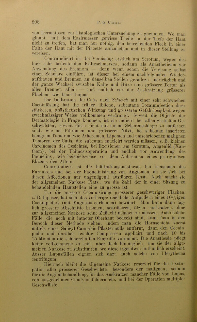 von Dermatosen zur histologischen Untersuchung zu gewinnen. Wo man glaubt, mit dem Rasirmesser gewisse Theile in der Tiefe der Haut nicht zu treffen, hat man nur nötliig, den betreffenden Fleck in einer Falte der Haut mit der Pincette aufzuheben und in dieser Stellung zu vereisen. Contraindicirt ist die Vereisung erstlich am Scrotum, wegen des hier sehr bedeutenden Kälteschmerzes, sodann als Anästheticum vor Anwendung des Brenners — denn wenn schon die Vereisung selbst einen Schmerz einführt, ist dieser bei einem nachfolgenden Wieder- aufthauen und Brennen an denselben Stellen geradezu unerträglich und der ganze Wechsel zwischen Kälte und Hitze eine grössere Tortur als alles Brennen allein — und endlich vor der Auskratzung grösserer Flächen, wie beim Lupus. Die Infiltration der Cutis nach Schleich mit einer sehr schwachen Cocainlösung hat die früher übliche, subcutane Cocaininjection ihrer stärkeren, anästhetischen Wirkung und grösseren Gefahrlosigkeit wegen zweckmässiger Weise vollkommen verdrängt. Soweit die Objecte der Dermatologie in Frage kommen, ist sie indicirt bei allen gestielten Ge- schwülsten, soweit diese nicht mit einem Scherenschlage zu entfernen sind, wie bei Fibromen und grösseren Nävi, bei subcutan inserirten benignen Tumoren, wie Atheromen, Lipomen und umschriebenen malignen Tumoren der Cutis, die subcutan enucleirt werden müssen, z. B. kleinen Carcinomen des Gesichtes, bei Excisionen am Scrotum, Augenlid (Xan- thom), bei der Pliimosisoperation und endlich vor Anwendung des Paquelins, wie beispielsweise vor dem Abbreunen eines pruriginösen Ekzems des Afters. Contraindicirt ist die Infiltrationsanästhesie bei Incisionen des Furunkels und bei der Paquelinisirung von Angiomen, da sie sich bei diesen Affectionen nur ungenügend ausführen lässt. Auch macht sie der allgemeinen Narkose Platz, wo die Zahl der in einer Sitzung zu behandelnden Hautstedlen eine zu grosse ist. Für die äussere Cocainisirung grösserer geschwüriger Flächen, z. B. lupöser, hat sich das vorherige reichliche Aufpudern eines 10%igen Cocainpuders (mit Magnesia carbonica) bewährt. Man kann dann täg- lich grössere Abschnitte brennen, scarificiren, ätzen, auskratzen, ohne zur allgemeinen Narkose seine Zuflucht nehmen zu müssen. Auch solche Fälle, die noch mit intacter Oberhaut bedeckt sind, kann man in den Bereich dieser Methode ziehen, indem man die Hornschicht zuerst mittels eines Salicjd-Cannabis-Pflastermulls entfernt, dann den Cocain- puder und darüber feuchte Compressen applicirt und nach 10 bis 15 Minuten die schmerzhaften Eingriffe vornimmt. Die Anästhesie pflegt keine vollkommene zu sein, aber doch hinlänglich, um sie der allge- meinen Narkose zu substituiren, wo diese irgendwie unthunlich erscheint. Ausser Lupusfällen eignen sich dazu auch solche von Ulerythema centrifugum. Hiernach bleibt die allgemeine Narkose reservirt für die Exstir- pation aller grösseren Geschwülste, besonders der malignen, sodann für die Angiombehandlung, für das Auskratzen mancher Fälle von Lupus, von ausgedehnten Condylomfeldern etc. und bei der Operation multipler Geschwülste.