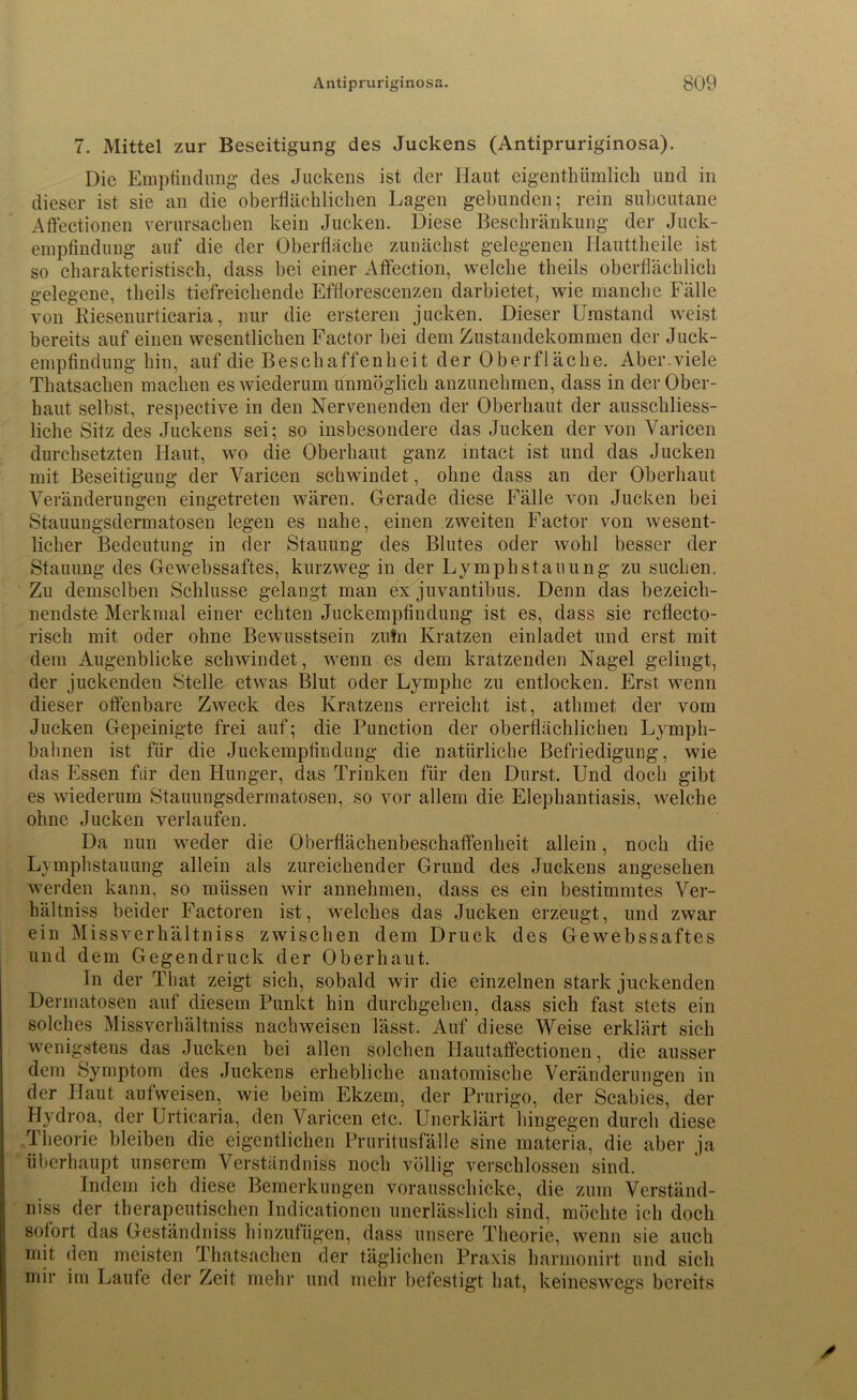 7. Mittel zur Beseitigung des Juckens (Antipruriginosa). Die Empfindling des Juckens ist der Haut eigenthiimlich und in dieser ist sie an die oberflächlichen Lagen gebunden; rein subcutane Affectionen verursachen kein Jucken. Diese Beschränkung der Juck- empfindung auf die der Oberfläche zunächst gelegenen Hauttheile ist so charakteristisch, dass bei einer Affection, welche theils oberflächlich gelegene, theils tiefreichende Efflorescenzen darbietet, wie manche Fälle von Riesenurticaria, nur die ersteren jucken. Dieser Umstand weist bereits auf einen wesentlichen Factor bei dem Zustandekommen der Juck- empfindung hin, auf die Beschaffenheit der Oberfläche. Aber.viele Thatsachen machen es wiederum unmöglich anzunehmen, dass in der Ober- haut selbst, respective in den Nervenenden der Oberhaut der ausschliess- liche Sitz des Juckens sei; so insbesondere das Jucken der von Varicen durchsetzten Haut, wo die Oberhaut ganz intact ist und das Jucken mit Beseitiguug der Varicen schwindet, ohne dass an der Oberhaut Veränderungen eingetreten wären. Gerade diese Fälle von Jucken bei Stauungsdermatosen legen es nahe, einen zweiten Factor von wesent- licher Bedeutung in der Stauung des Blutes oder wohl besser der Stauung des Gewebssaftes, kurzweg in der Lymphstauung zu suchen. Zu demselben Schlüsse gelangt man ex juvantibus. Denn das bezeich- nendste Merkmal einer echten Juckempfindung ist es, dass sie reflecto- risch mit oder ohne Bewusstsein zufn Kratzen einladet und erst mit dem Augenblicke schwindet, wenn es dem kratzenden Nagel gelingt, der juckendeu Stelle etwas Blut oder Lymphe zu entlocken. Erst wenn dieser offenbare Zweck des Kratzens erreicht ist, athmet der vom Jucken Gepeinigte frei auf; die Punction der oberflächlichen Lymph- bahnen ist für die Juckempfindung die natürliche Befriedigung, wie das Essen für den Hunger, das Trinken für den Durst. Und doch gibt es wiederum Stauungsdermatosen, so vor allem die Elephantiasis, welche ohne Jucken verlaufen. Da nun weder die Oberflächenbeschaffenheit allein, noch die Lymphstauung allein als zureichender Grund des Juckens angesehen werden kann, so müssen wir annehmen, dass es ein bestimmtes Ver- hältniss beider Factoren ist, welches das Jucken erzeugt, und zwar ein Missverkältniss zwischen dem Druck des Gewebssaftes und dem Gegendruck der Oberhaut. In der That zeigt sich, sobald wir die einzelnen stark juckenden Dermatosen auf diesem Punkt hin durchgehen, dass sich fast stets ein solches Missverhältniss nachweisen lässt. Auf diese Weise erklärt sich wenigstens das Jucken bei allen solchen Hautaffectionen, die ausser dem Symptom des Juckens erhebliche anatomische Veränderungen in der Haut aufweisen, wie beim Ekzem, der Prurigo, der Scabies, der Hydroa, der Urticaria, den Varicen etc. Unerklärt hingegen durch diese Theorie bleiben die eigentlichen Pruritusfälle sine materia, die aber ja überhaupt unserem Verständniss noch völlig verschlossen sind. Indem ich diese Bemerkungen vorausschicke, die zum Verständ- niss der therapeutischen Indicationen unerlässlich sind, möchte ich doch sofort das Geständniss hinzufügen, dass unsere Theorie, wenn sie auch mit den meisten Thatsachen der täglichen Praxis harmonirt und sich mir im Laufe der Zeit mehr und mehr befestigt hat, keineswegs bereits