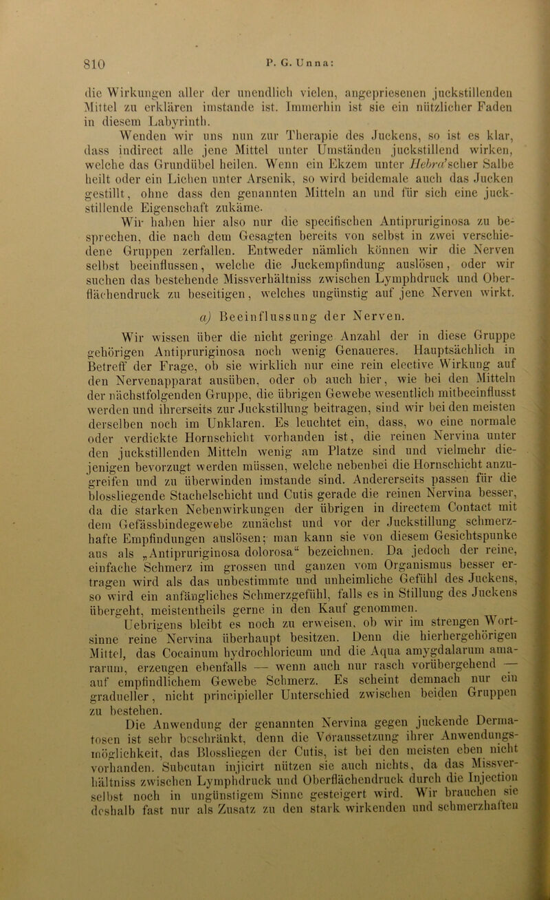 die Wirkungen aller der unendlich vielen, angepriesenen juekstillenden Mittel zu erklären imstande ist. Immerhin ist sie ein nützlicher Faden in diesem Labyrinth. Wenden wir uns nun zur Therapie des Juckens, so ist es klar, dass indirect alle jene Mittel unter Umständen juckstillend wirken, welche das Grundübel heilen. Wenn ein Ekzem unter Hebra’scher Salbe heilt oder ein Liehen unter Arsenik, so wird beidemale auch das Jucken gestillt, ohne dass den genannten Mitteln an und für sich eine juck- stillende Eigenschaft zukäme. Wir haben hier also nur die specifischen Antipruriginosa zu be- sprechen, die nach dem Gesagten bereits von selbst in zwei verschie- dene Gruppen zerfallen. Entweder nämlich können wir die Nerven selbst beeinflussen, welche die Juckempfindung auslösen, oder wir suchen das bestehende Missverhältnis zwischen Lymphdruck und Ober- flächendruck zu beseitigen, welches ungünstig auf jene Nerven wirkt. a) Beeinflussung der Nerven. Wir wissen über die nicht geringe Anzahl der in diese Gruppe gehörigen Antipruriginosa noch wenig Genaueres. Hauptsächlich in Betreff' der Frage, ob sie wirklich nur eine rein elective Wirkung auf den Nervenapparat ausüben, oder ob auch hier, wie bei den Mitteln der nächstfolgenden Gruppe, die übrigen Gewebe wesentlich mitbeeinflusst werden und ihrerseits zur Juckstillung beitragen, sind wir bei den meisten derselben noch im Unklaren. Es leuchtet ein, dass, wo eine normale oder verdickte Hornschicht vorhanden ist, die reinen Nervina unter den juekstillenden Mitteln wenig am Platze sind und vielmehr die- jenigen bevorzugt werden müssen, welche nebenbei die Hornschicht anzu- greifen und zu überwinden imstande sind. Andererseits passen für die blossliegende Stachelschicht und Cutis gerade die reinen Nervina besser, da die starken Nebenwirkungen der übrigen in clirectem Contact mit dem Gefässbindegewebe zunächst und vor der Juckstillung schmerz- hafte Empfindungen auslösen; man kann sie von diesem Gesichtspunke aus als „Antipruriginosa dolorosa“ bezeichnen. Da jedoch der reine, einfache Schmerz im grossen und ganzen vom Organismus besser er- tragen wird als das unbestimmte und unheimliche Gefühl des Juckens, so wird ein anfängliches Schmerzgefühl, falls es in Stilluug des Juckens übergeht, meistentheils gerne in den Kauf genommen. Uebrigens bleibt es noch zu erweisen, ob wir im strengen Wort- sinne reine Nervina überhaupt besitzen. Denn die hierhergehörigen Mittel, das Cocainum hydrochloricum und die Aqua amygdalarum ama- rarum, erzeugen ebenfalls — wenn auch nur rasch vorübergehend — auf empfindlichem Gewebe Schmerz. Es scheint demnach nur ein gradueller, nicht principieller Unterschied zwischen beiden Gruppen zu bestehen. . Die Anwendung der genannten Nervina gegen juckende Derma- tosen ist sehr beschränkt, denn die Voraussetzung ihrer Anwendungs- mögliehkeit, das Blossliegen der Cutis, ist bei den meisten eben nicht vorhanden. Subcutan injicirt nützen sie auch nichts, da das Missver- hältniss zwischen Lymphdruck und Oberflächendruck durch die Injection selbst noch in ungünstigem Sinne gesteigert wird. Wir brauchen sie deshalb fast nur als Zusatz zu den stark wirkenden und schmerzhaften