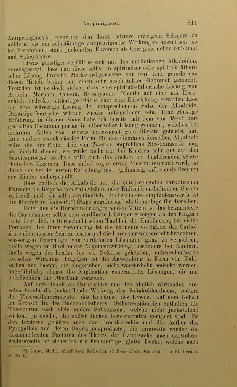 Antipruriginosis, mehr um den durch letztere erzeugten Schmerz zu mildern, als um selbständige antipruriginöse Wirkungen auszuüben, so bei keratoiden, stark juckenden Ekzemen als Corrigens neben Sublimat und Salicylsäure. Etwas günstiger verhält es sich mit den narkotischen Alkaloiden, vorausgesetzt, dass man diese selbst in spirituöser oder spiiituös-ätheii- scher Lösung braucht. Merkwürdigerweise bat man aber gerade von diesen Mitteln bisher nur einen sehr beschränkten Gebrauch gemacht. Trotzdem ist es doch sicher, dass eine spirituös-ätherische Lösung von Atropin, Morphin, Codein, Hyoscyamin, Nicotin auf eine mit Horn- schicht bedeckte fetthaltige Fläche eher eine Einwirkung erwarten lässt als eine wässerige Lösung der entsprechenden Salze der Alkaloide, Derartige Versuche würden wieder aufzunehmen sein. Eine günstige Erfahrung in diesem Sinne habe ich bereits mit dem von Merck dar- gestellten Cocainum purum in ätherischer Lösung gemacht, welches bei mehreren Fällen von Pruritus unerwartet gute Dienste geleistet hat. Eine andere zweckmässige Form für den Gebrauch derselben Alkaloide wäre die der Seife. Die von Taenzer empfohlene Nicotianaseife mag als Vorbild dienen; sie wirkt nicht nur bei Kindern sehr gut auf den Scabiesprocess, sondern stillt auch das Jucken bei begleitenden sebor- rhoischen Ekzemen. Dass dabei sogar etwas Nicotin resorbirt wird, ist durch das bei der ersten Einreibung fast regelmässig auftretende Brechen der Kinder sichergestellt. Dass endlich die Alkaloide und die entsprechenden narkotischen Extracte als Beigabe von Salicylsäure oder Kaliseife enthaltenden Salben rationell sind, ist selbstverständlich. Insbesondere empfehlenswerth ist die überfettete Kaliseife*) (Sapo unguinosus) als Grundlage für dieselben. Lmter den die Hornschicht angreifenden Mitteln ist das bekannteste die Carbolsäure; selbst sehr verdünnte Lösungen erzeugen an den Fingern trotz ihrer dicken Hornschicht schon Taubheit der Empfindung bei vielen Personen. Bei ihrer Anwendung ist die eminente Giftigkeit der Carbol- säure nicht ausser Acht zu lassen und die Form der wasserdicht bedeckten, wässerigen Umschläge von verdünnten Lösungen ganz zu vermeiden, theils wiegen zu fürchtender Allgemeinwirkung, besonders bei Kindern, theils wegen der localen bis zur Nekrose gehenden, unberechenbaren toxischen Wirkung. Dagegen ist die Anwendung in Form von Kühl- salben und Pasten, die eingerieben, nicht wasserdicht bedeckt werden, ungefährlich; ebenso die Application coneentrirter Lösungen, die nur oberflächlich die Oberhaut verätzen. Auf dem Gehalt an Carbolsäure und den ähnlich wirkenden Kre- solen beruht die jlickstillende Wirkung des Steinkohlentheers, sodann der Theerseifenpräparate, des Kreolins, des Lysols, auf dem Gehalt an Kreosot die des Buchenholztheers. Selbstverständlich enthalten die Theersorten noch viele andere Substanzen, welche nicht juckstillend wirken, ja solche, die selbst Jucken hervorzurufen geeignet sind. Zu den letzteren gehören auch das Brenzkatechin und die Aether des Pyrogallols und deren Oxydationsproducte, die ihrerseits wieder die ekzemheilenden Factoren des Tlieers der Hauptsache nach darstellen. Andererseits ist sicherlich die firnissartige, glatte Decke, welche nach *) Unna, Medic. überfettete Kaliseifeü (Salbenseifen). Monatsh. f. prakt. Dennat. Y, Nr. 8.