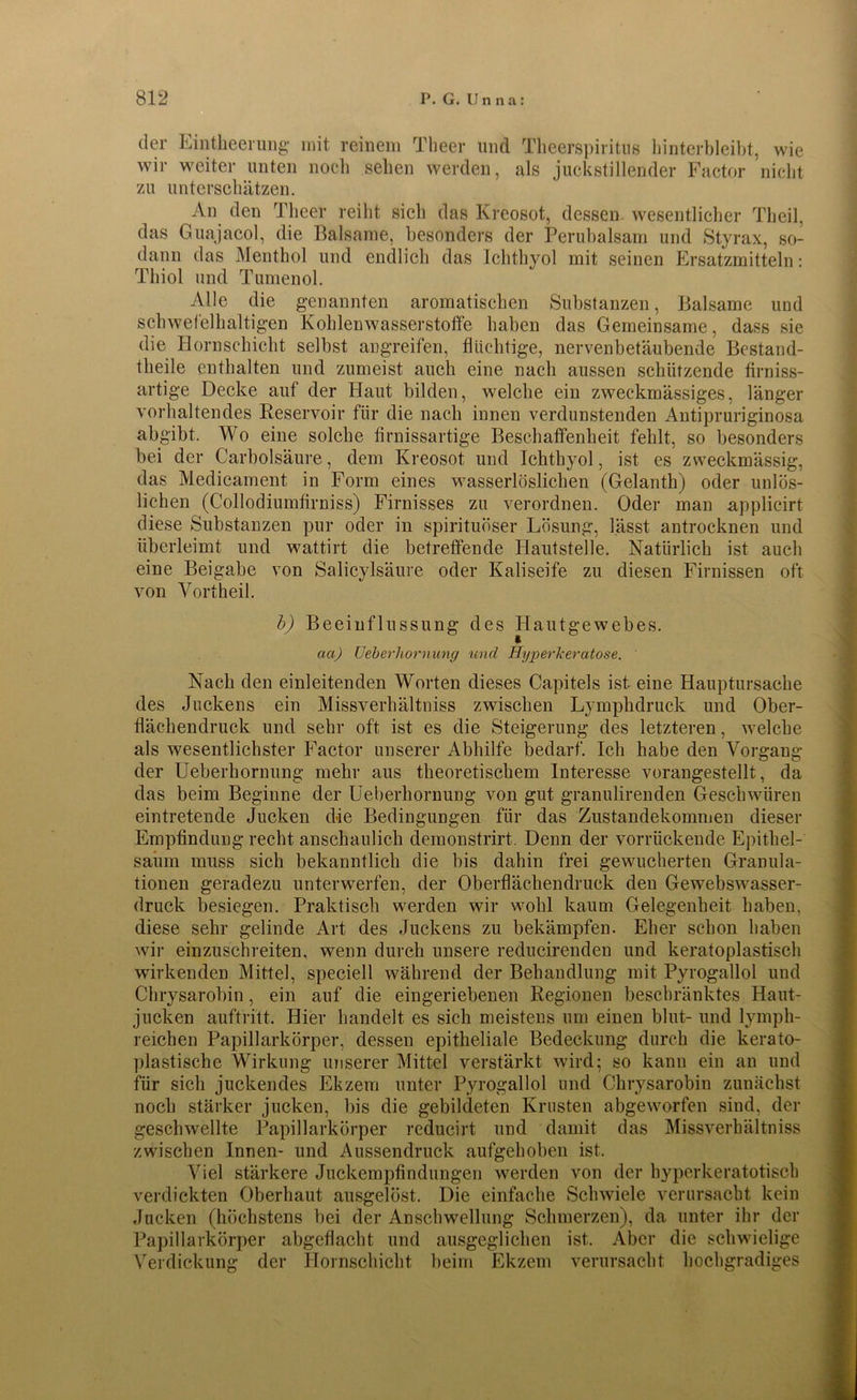 der Eintheerung mit reinem Theer und Theerspiritus hinterbleibt, wie wir weiter unten noch sehen werden, als juckstillender Factor nicht zu unterschätzen. An den Theer reiht sich das Kreosot, dessen, wesentlicher Theil, das Guajacol, die Balsame, besonders der Perubalsam und Styrax, so- dann das Menthol und endlich das Ichthyol mit seinen Ersatzmitteln: Thiol und Tumenol. Alle die genannten aromatischen Substanzen, Balsame und schwefelhaltigen Kohlenwasserstoffe haben das Gemeinsame, dass sie die Hornschicht selbst angreifen, flüchtige, nervenbetäubende Bestand- teile enthalten und zumeist auch eine nach aussen schützende firniss- artige Decke auf der Haut bilden, welche ein zweckmässiges, länger vorhaltendes Reservoir für die nach innen verdunstenden Antipruriginosa abgibt. Wo eine solche firnissartige Beschaffenheit fehlt, so besonders bei der Carbolsäure, dem Kreosot und Ichthyol, ist es zweckmässig, das Medicament in Form eines wasserlöslichen (Gelanth) oder unlös- lichen (Collodiumfirniss) Firnisses zu verordnen. Oder man applicirt diese Substanzen pur oder in spirituöser Lösung, lässt antrocknen und überleimt und wattirt die betreffende Hautstelle. Natürlich ist auch eine Beigabe von Salicylsäure oder Kaliseife zu diesen Firnissen oft von Vortheil. b) Beeinflussung des Hautgewebes. * aa) Ueberhornung und Hgperkeratose. Nach den einleitenden Worten dieses Capitels ist eine Hauptursache des Juckens ein Missverhältniss zwischen Lymphdruck und Ober- flächendruck und sehr oft ist es die Steigerung des letzteren, welche als wesentlichster Factor unserer Abhilfe bedarf. Ich habe den Vorgang der Ueberhornung mehr aus theoretischem Interesse vorangestellt, da das beim Beginne der Ueberhornung von gut granulirenden Geschwüren eintretende Jucken d4e Bedingungen für das Zustandekommen dieser Empfindung recht anschaulich demonstrirt. Denn der vorrückende Epithel- saum muss sich bekanntlich die bis dahin frei gewucherten Granula- tionen geradezu unterwerfen, der Oberflächendruck den Gewebswasser- druck besiegen. Praktisch werden wir wohl kaum Gelegenheit haben, diese sehr gelinde Art des Juckens zu bekämpfen. Eher schon haben wir einzuschreiten, wenn durch unsere redueirenden und keratoplastisch wirkenden Mittel, speciell während der Behandlung mit Pyrogallol und Chrysarobin, ein auf die eingeriebenen Regionen beschränktes Haut- jucken auftritt. Hier handelt es sich meistens um einen blut- und lymph- reichen Papillarkörper, dessen epitheliale Bedeckung durch die kerato- plastische Wirkung unserer Mittel verstärkt wird; so kann ein an und für sich juckendes Ekzem unter Pyrogallol und Chrysarobin zunächst noch stärker jucken, Ins die gebildeten Krusten abgeworfen sind, der geschwellte Papillarkörper reducirt und damit das Missverhältniss zwischen Innen- und Aussendruck aufgehoben ist. Viel stärkere Juckempfindungen werden von der hyperkeratotisch verdickten Oberhaut ausgelöst. Die einfache Schwiele verursacht kein Jucken (höchstens bei der Anschwellung Schmerzen), da unter ihr der Papillarkörper abgeflacht und ausgeglichen ist. Aber die schwielige Verdickung der Hornschicht beim Ekzem verursacht hochgradiges