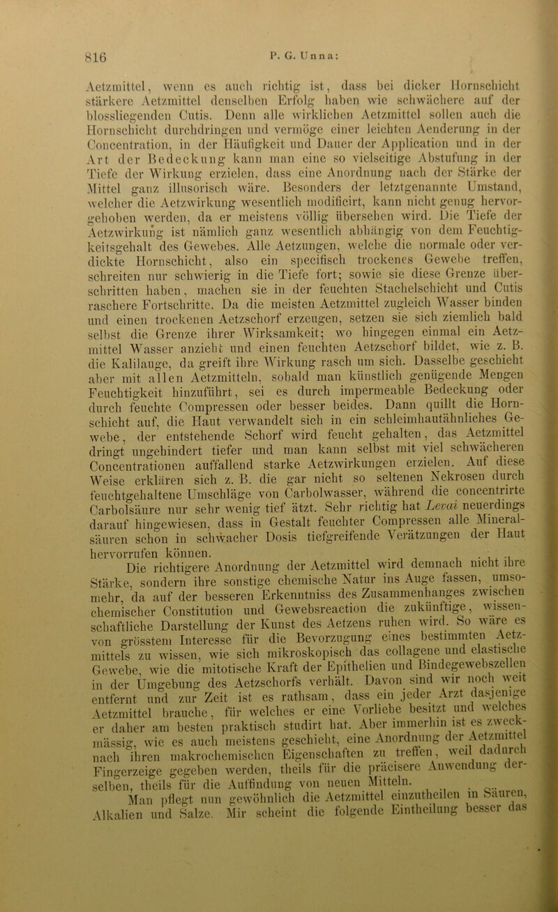 Aetzmittel, wenn es auch richtig ist, dass bei dicker Hornschicht stärkere Aetzmittel denselben Erfolg haben wie schwächere auf der blossliegenden Cutis. Denn alle wirklichen Aetzmittel sollen auch die Hornschicht durchdringen und vermöge einer leichten Aenderung in der Concentration, in der Häufigkeit und Dauer der Application und in der Art der Bedeckung kann man eine so vielseitige Abstufung in der Tiefe der Wirkung erzielen, dass eine Anordnung nach der Stärke der Mittel ganz illusorisch wäre. Besonders der letztgenannte Umstand, welcher die Aetzwirkung wesentlich modificirt, kann nicht genug hervor- gehoben werden, da er meistens völlig übersehen wird. Die Tiefe der Aetzwirkung ist nämlich ganz wesentlich abhängig von dem Feuchtig- keitsgehalt, des Gewebes. Alle Aetzungen, welche die normale oder ver- dickte Hornschicht, also ein specifisch trockenes Gewebe treffen, schreiten nur schwierig in die Tiefe fort; sowie sie diese Grenze über- schritten haben, machen sie in der feuchten Stachelschicht und Cutis raschere Fortschritte. Da die meisten Aetzmittel zugleich Wasser binden und einen trockenen Aetzschorf erzeugen, setzen sie sich ziemlich bald selbst die Grenze ihrer Wirksamkeit; wo hingegen einmal ein Aetz- mittel Wasser anzieht und einen feuchten Aetzschorf bildet, wie z. B. die Kalilauge, da greift ihre Wirkung rasch um sich. Dasselbe geschieht aber mit allen Aetzmitteln, sobald man künstlich genügende Mengen Feuchtigkeit hinzuführt, sei es durch impermeable Bedeckung oder durch feuchte Compressen oder besser beides. Dann quillt die Horn- schicht auf, die Haut verwandelt sich in ein schleimhautähnliches Ge- webe , der entstehende Schorf wird feucht gehalten, das Aetzmittel dringt ungehindert tiefer und man kann selbst mit viel schwächeren Concentrationen auffallend starke Aetzwirkungen erzielen. Auf diese Weise erklären sich z. B. die gar nicht so seltenen Nekiosen durch feuchtgehaltene Umschläge von Carbolwasser, während die concentrirte Carbolsäure nur sehr wenig tief ätzt. Sehr richtig hat JLevcü neueidings darauf hingewiesen, dass in Gestalt feuchter Compressen alle Mineial- säuren schon in schwacher Dosis tiefgreifende Verätzungen dei Haut hervorrufen können. . . ., Die richtigere Anordnung der Aetzmittel wird demnach nicht ihre Stärke, sondern ihre sonstige chemische Natur ins Auge fassen, umso- mehr da auf der besseren Erkenntniss des Zusammenhanges zwischen chemischer Constitution und Gewebsreaction die zukünftige, wissen- schaftliche Darstellung der Kunst des Aetzens ruhen wird. So wäre es von grösstem Interesse für die Bevorzugung eines bestimmten Aetz- mittels zu wissen, wie sich mikroskopisch das collagene und elastische Gewebe, wie die mitotische Kraft der Epitheiien und Bindegewebszellen in der Umgebung des Aetzschorfs verhält. Davon sind wir noch weit entfernt und zur Zeit ist es rathsam, dass ein jeder Arzt dasjenige Aetzmittel brauche, für welches er eine Vorliebe besitzt und welches er daher am besten praktisch studirt hat. Aber immerhin ist es zweck- mässig, wie es auch meistens geschieht, eine Anordnung der Aetzmi e nach ihren makrochemischen Eigenschaften zu treffen, weil dadurch Fingerzeige gegeben werden, theils für die präcisere Anwendung er selben, theils für die Auffindung von neuen Mitteln. Man pflegt nun gewöhnlich die Aetzmittel einzutheilen in Samen, Alkalien und Salze. Mir scheint die folgende Eintheilung besser das