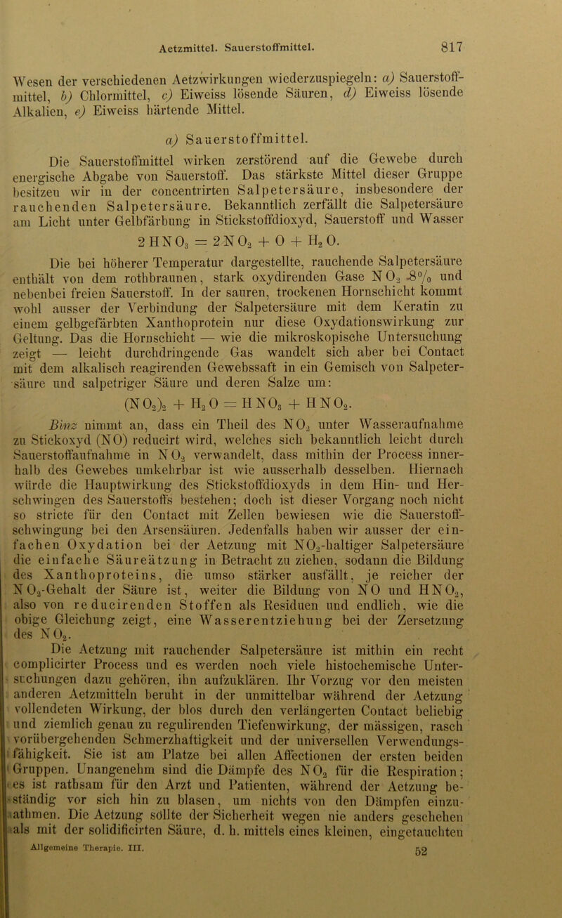 Wesen der verschiedenen Aetzwirkungen wiederzuspiegeln: a) Sauerstoff- mittel, b) Chlormittel, c) Eiweiss lösende Säuren, d) Eiweiss lösende Alkalien, e) Eiweiss härtende Mittel. a) Sauerstoffmittel. Die Sauerstoffmittel wirken zerstörend auf die Gewebe durch energische Abgabe von Sauerstoff. Das stärkste Mittel dieser Gruppe besitzen wir in der concentrirten Salpetersäure, insbesondere der rauchenden Salpetersäure. Bekanntlich zerfällt die Salpetersäure am Licht unter Gelbfärbung in Stickstoffdioxyd, Sauerstoff und Wasser 2 HN03 = 2N02 + 0 + H20. Die bei höherer Temperatur dargestellte, rauchende Salpetersäure enthält von dem rothbraunen, stark oxydirenden Gase N 02 -8% und nebenbei freien Sauerstoff. In der sauren, trockenen Hornschicht kommt wohl ausser der Verbindung der Salpetersäure mit dem Keratin zu einem gelbgefärbten Xanthoprotein nur diese Oxydationswirkung zur Geltung. Das die Hornschicht — wie die mikroskopische Untersuchung zeigt — leicht durchdringende Gas wandelt sich aber bei Contact mit dem alkalisch reagirenden Gewebssaft in ein Gemisch von Salpeter- säure und salpetriger Säure und deren Salze um: (N02)2 + h2o = hno3 + hno2. Binz nimmt an, dass ein Tlieil des N02 unter Wasseraufnahme zu Stickoxyd (NO) reducirt wird, welches sich bekanntlich leicht durch Sauerstoffaufnahme in N 02 verwandelt, dass mithin der Process inner- halb des Gewebes umkehrbar ist wie ausserhalb desselben. Hiernach würde die Hauptwirkung des Stickstoffdioxyds in dem Hin- und Her- schwingen des Sauerstoffs bestehen; doch ist dieser Vorgang noch nicht so stricte für den Contact mit Zellen bewiesen wie die Sauerstoff- schwingung bei den Arsensäüren. Jedenfalls haben wir ausser der ein- fachen Oxydation bei der Aetzung mit N02-haltiger Salpetersäure die einfache Säureätzung in Betracht zu ziehen, sodann die Bildung des Xanthoproteins, die umso stärker ausfällt, je reicher der N 02-Gehalt der Säure ist, weiter die Bildung von NO und HN02, also von reducirenden Stoffen als Residuen und endlich, wie die obige Gleichung zeigt, eine Wasserentziehung bei der Zersetzung des N 02. Die Aetzung mit rauchender Salpetersäure ist mithin ein recht complicirter Process und es werden noch viele histochemische Unter- suchungen dazu gehören, ihn aufzuklären. Ihr Vorzug vor den meisten anderen Aetzmitteln beruht in der unmittelbar während der Aetzung vollendeten Wirkung, der blos durch den verlängerten Contact beliebig und ziemlich genau zu regulirenden Tiefenwirkung, der mässigen, rasch vorübergehenden Schmerzhaftigkeit und der universellen Verwendungs- fähigkeit. Sie ist am Platze bei allen Affectionen der ersten beiden 1 Gruppen. Unangenehm sind die Dämpfe des N02 für die Respiration; ■ es ist rathsam für den Arzt und Patienten, während der Aetzung be- ständig vor sich hin zu blasen , um nichts von den Dämpfen einzu- lathmen. Die Aetzung sollte der Sicherheit wegen nie anders geschehen als mit der solidificirten Säure, d. h. mittels eines kleinen, eingetauchten Allgemeine Therapie. III. piQ