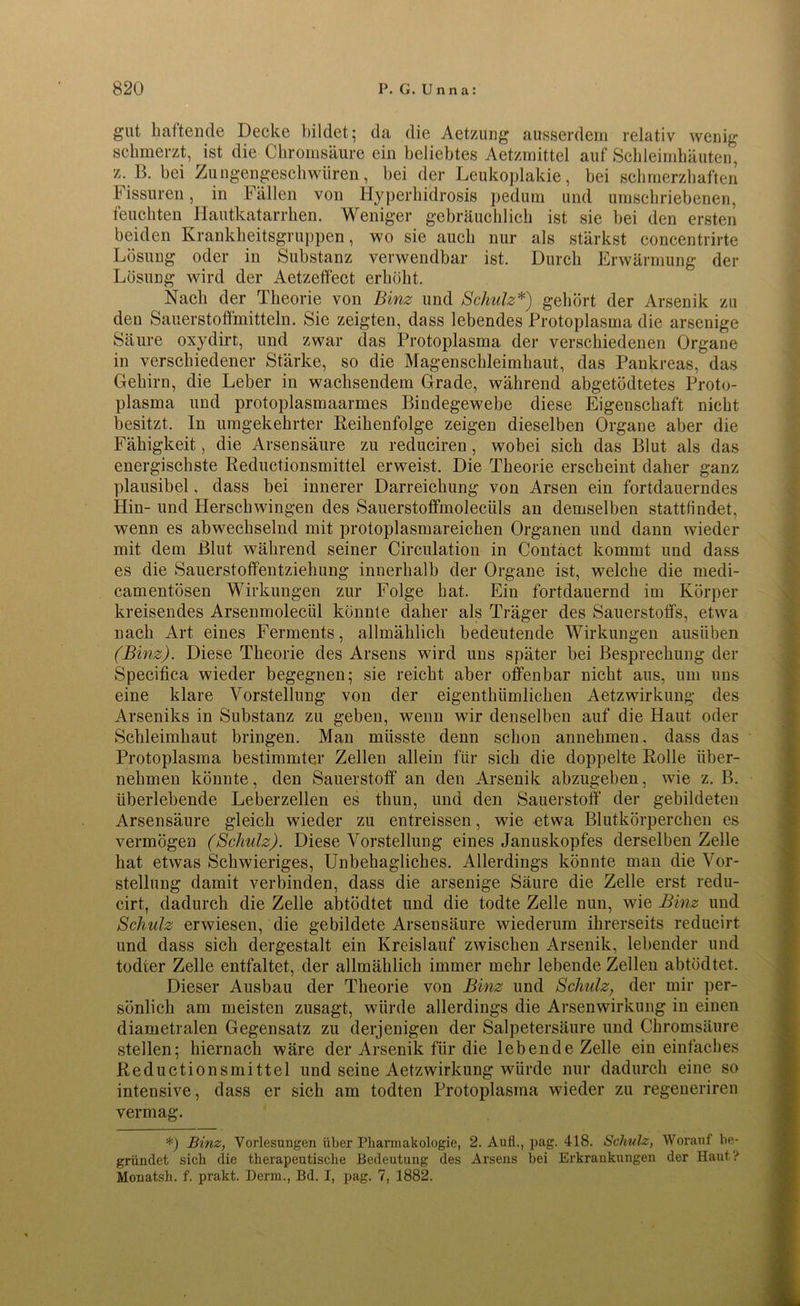 gut haftende Decke bildet; da die Aetzung ausserdem relativ wenig schmerzt, ist die Chromsäure ein beliebtes Aetzmittel auf Schleimhäuten, z. B. bei Zungengeschwüren, bei der Leukoplakie, bei schmerzhaften hissuren, in Fällen von Hyperhidrosis pedum und umschriebenen, feuchten Hautkatarrhen. Weniger gebräuchlich ist sie bei den ersten beiden Krankheitsgruppen, wo sie auch nur als stärkst concentrirte Lösung oder in Substanz verwendbar ist. Durch Erwärmung der Lösung wird der Aetzelfect erhöht. Nach der Theorie von Binz und Schulz*) gehört der Arsenik zu den Sauerstoffmitteln. Sie zeigten, dass lebendes Protoplasma die arsenige Säure oxydirt, und zwar das Protoplasma der verschiedenen Organe in verschiedener Stärke, so die Magenschleimhaut, das Pankreas, das Gehirn, die Leber in wachsendem Grade, während abgetödtetes Proto- plasma und protoplasmaarmes Bindegewebe diese Eigenschaft nicht besitzt. In umgekehrter Reihenfolge zeigen dieselben Organe aber die Fähigkeit, die Arsensäure zu reduciren , wobei sich das Blut als das energischste Reductionsmittel erweist. Die Theorie erscheint daher ganz plausibel, dass bei innerer Darreichung von Arsen ein fortdauerndes Hin- und Herschwingen des Sauerstoffmoleciils an demselben stattfindet, wenn es abwechselnd mit protoplasmareichen Organen und dann wieder mit dem Blut, während seiner Circulation in Contäct kommt und dass es die Sauerstoffentziehung innerhalb der Organe ist, welche die medi- camentösen Wirkungen zur Folge hat. Ein fortdauernd im Körper kreisendes Arsenmolecül könnte daher als Träger des Sauerstoffs, etwa nach Art eines Ferments, allmählich bedeutende Wirkungen ausiiben (Binz). Diese Theorie des Arsens wird uns später bei Besprechung der Specifica wieder begegnen; sie reicht aber offenbar nicht aus, um uns eine klare Vorstellung von der eigenthiimlicken AetzWirkung des Arseniks in Substanz zu geben, wenn wir denselben auf die Haut oder Schleimhaut bringen. Man müsste denn schon annehmen. dass das Protoplasma bestimmter Zellen allein für sich die doppelte Rolle über- nehmen könnte, den Sauerstoff' an den Arsenik abzugehen, wie z. B. überlebende Leber zellen es thun, und den Sauerstoff der gebildeten Arsensäure gleich wieder zu entreissen, wie etwa Blutkörperchen es vermögen (Schulz). Diese Vorstellung eines Januskopfes derselben Zelle hat etwas Schwieriges, Unbehagliches. Allerdings könnte man die Vor- stellung damit verbinden, dass die arsenige Säure die Zelle erst redu- cirt, dadurch die Zelle abtödtet und die todte Zelle nun, wie Binz und Schulz erwiesen, die gebildete Arsensäure wiederum ihrerseits reducirt und dass sich dergestalt ein Kreislauf zwischen Arsenik, lebender und todter Zelle entfaltet, der allmählich immer mehr lebende Zellen abtödtet. Dieser Ausbau der Theorie von Binz und Schulz, der mir per- sönlich am meisten zusagt, würde allerdings die Arsenwirkung in einen diametralen Gegensatz zu derjenigen der Salpetersäure und Chromsäure stellen; hiernach wäre der Arsenik für die lebende Zelle ein einfaches Reductionsmittel und seine Aetzwirkung würde nur dadurch eine so intensive, dass er sich am todten Protoplasma wieder zu regeneriren vermag. *) Binz, Vorlesungen über Pharmakologie, 2. AuÜ., pag. 418. Schulz, Worauf be- gründet sich die therapeutische Bedeutung des Arsens bei Erkrankungen der Haut? Monatsh. f. prakt. Derm., Bd. I, pag. 7, 1882.