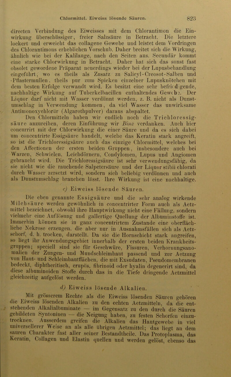 directen Verbindung’ des Eiweisses mit dem Chlorantimon die Ein- wirkung überschüssiger, freier Salzsäure in Betracht. Die letztere lockert und erweicht das collagene Gewebe und leistet dem Vordringen des Chlorantimons erheblichen Vorschub. Daher breitet sich die Wirkung, ähnlich wie bei der Kalilauge, nach den Seiten aus. Secundär kommt eine starke Chlorwirkung in Betracht. Daher hat sich das sonst fast obsolet gewordene Präparat neuerdings wieder bei der Lupusbehandlung eingeführt, wo es theils als Zusatz zu Salicyl-Creosot-Salben und - Pflastermüden, theils pur zum Spicken einzelner Lupusknötchen mit dem besten Erfolge verwandt wird. Es besitzt eine sehr befriedigende, nachhaltige Wirkung auf Tuberkelbacillen enthaltendes Gew(b3. Der Liquor darf nicht mit Wasser verdünnt werden, z. B. nicht als Dunst- umscldag in Verwendung kommen, da viel Wasser das unwirksame Antimonoxychlorür (Algarothpulver) daraus abspaltet. Den Chlormitteln haben wir endlich noch die Trichloressig- säure anzureiben, deren Einführung wir Binz verdanken. Auch hier concurrirt mit der Chlorwirkung die einer Säure und da es sich dabei um concentrirte Essigsäure handelt, welche das Keratin stark angreift, so ist die Trichloressigsäure auch das einzige Chlormittel, welches bei den Aifectionen der ersten beiden Gruppen, insbesondere auch bei Warzen, Schwielen, Leichdörnern, Condylomen, Lupus und Angiomen gebraucht wird. Die Trichloressigsäure ist sehr verwendungsfäbig, da sie nicht wie die rauchende Salpetersäure und der Liquor stibii chlorati durch Wasser zersetzt wird, sondern sich beliebig verdünnen und auch als Dunstumschlag brauchen lässt. Ihre Wirkung ist eine nachhaltige. c) Eiweiss lösende Säuren. Die eben genannte Essigsäure und die sehr analog wirkende Milchsäure werden gewöhnlich in concentrirter Form auch als Aetz- mittel bezeichnet, obwohl ihre Hauptwirkung nicht eine Fällung, sondern vielmehr eine Auflösung und gallertige Quellung der Albuminstoffe ist. Immerhin können sie in ganz concentrirtem Zustande eine oberfläch- liche Nekrose erzeugen, die aber nur in Ausnahmsfällen sich als Aetz- sekorf, d. h. trocken, darstellt. Da sie die Hornschicht stark angreifen, so liegt ihr Anwendungsgebiet innerhalb der ersten beiden Krankheits- gruppen; speciell sind sie für Geschwüre, Fissuren, Verhornungsano- malien der Zungen- und Mundschleimhaut passend und zur Aetzung von Haut- und Schleimhautflächen, die mit Exsudaten, Pseudomembranen bedeckt, diphtheritisch, crupös, fibrinoid oder hyalin degenerirt sind, da diese albuminoiden Stoffe durch das in die Tiefe dringende Aetzmittel gleichzeitig aufgelöst werden. d) Eiweiss lösende Alkalien. Mit grösserem Rechte als die Eiweiss lösenden Säuren gehören die Eiweiss lösenden Alkalien zu den echten Aetzmitteln, da die ent- stehenden Alkalialbuminate — im Gegensatz zu den durch die Säuren gebildeten Syntoninen — die Neigung haben, zu festen Schorfen einzu- trocknen. Ausserdem greifen die Alkalien das Hautgewebe in viel universelleiei Meise an als alle übrigen Aetzmittel; das liegt an dem sauien Chaiakter fast aller seiner Bestandtheile. Das Protoplasma, das Keiatin, Collagen und Elastin quellen und werden gelöst, ebenso das