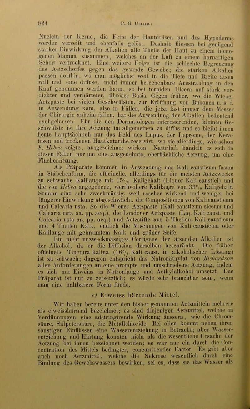 Nuclein der Kerne, die Fette der Hautdrüsen und des Hypoderms werden verseift und ebenfalls gelöst. Deshalb fliessen bei genügend starker Einwirkung der Alkalien alle Theile der Haut zu einem homo- genen Magma zusammen, welches an der Luft zu einem hornartigen Schorf vertrocknet. Eine weitere Folge ist die schlechte Begrenzung des Aetzschorfes gegen das gesunde Gewebe; die starken Alkalien passen dorthin, wo man möglichst weit in die Tiefe und Breite ätzen will und eine diffuse, nicht immer berechenbare Ausstrahlung in den Kauf genommen werden kann, so bei torpiden Ulcera auf stark ver- dickter und verhärteter, fibröser Basis. Gegen früher, wo die Wiener Aetzpaste bei vielen Geschwülsten, zur Eröffnung von Bubonen u. s. f. in Anwendung kam, also in Fällen, die jetzt fast immer dem Messer der Chirurgie anheim fallen, hat die Anwendung der Alkalien bedeutend nachgelassen. Für die den Dermatologen interessirenden, kleinen Ge- schwülste ist ihre Aetzung im allgemeinen zu diffus und so bleibt ihnen heute hauptsächlich nur das Feld des Lupus, der Leprome, der Kera- tosen und trockenen Hautkatarrhe reservirt, wo sie allerdings, wie schon F. Hebra zeigte, ausgezeichnet wirken. Natürlich handelt es sich in diesen Fällen nur um eine ausgedehnte, oberflächliche Aetzung, um eine Flächen ätzung. Als Präparate kommen in Anwendung das Kali causticum fusum in Stäbchenform, die officinelle, allerdings für die meisten Aetzzwecke zu schwache Kalilauge mit 15% Kaligehalt (Liquor Kali caustici) und die von Bebra angegebene, werthvollere Kalilauge von 33°/o Kaligehalt. Sodann sind sehr zweckmässig, weil rascher wirkend und weniger bei längerer Einwirkung abgeschwächt, die Compositionen von Kali causticum und Calcaria usta. So die Wiener Aetzpaste (Kali causticum siccum und Calcaria usta aa. pp. aeq.), die Londoner Aetzpaste (Liq. Kali caust. und Calcaria usta aa. pp. aeq.) und Aetzstifte aus 5 Theilen Kali causticum und 4 Theilen Kalk, endlich die Mischungen von Kali causticum oder Kalilauge mit gebranntem Kalk und grüner Seife. Ein nicht unzweckmässiges Corrigens der ätzenden Alkalien ist der Alkohol, da er die Diffusion derselben beschränkt. Die früher officinelle Tinctura kalina (16% Kali caust. iu alkoholischer Lösung) ist zu schwach; dagegen entspricht das Natronäthylat von Richardson allen Anforderungen an eine prompte und umschriebene Aetzung, indem es sieb mit Eiweiss in Natronlauge und Aethylalkohol umsetzt. Das Präparat ist nur zu zersetzlich; es würde sehr brauchbar sein, wenn man eine haltbarere Form fände. e) Eiweiss härtende Mittel. Wir haben bereits unter den bisher genannten Aetzmitteln mehrere als ei weisshärtend bezeichnet; es sind diejenigen Aetzmittel, welche in Verdünnungen eine adstringirende Wirkung äussern, wie die Chrom- säure, Salpetersäure, die Metallchloride. Bei allen kommt neben ihren sonstigen Einflüssen eine Wasserentziehung in Betracht; aber Wasser- entziehung und Härtung konnten nicht als die wesentliche Ursache der Aetzung bei ihnen bezeichnet werden; es war nur ein durch die Con- centration des Mittels bedingter, concurrirender Factor. Es gibt aber auch noch Aetzmittel, welche die Nekrose wesentlich durch eine Bindung des Gewebswassers bewirken, sei es, dass sie das Wasser als