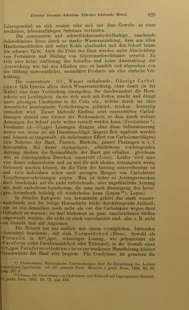 Lösungsmittel an sich reissen oder sich mit dem Gewebe zu einer trockenen, lebensunfähigen Substanz verbinden. Die concentrirte und schwefelsäureanhydridhaltige, rauchende Schwefelsäure ätzen durch so starke Wasseranziehung, dass aus allen Hautbestandtheilen sich sofort Kohle abscheidet und den Schorf braun bis schwarz färbt. Auch die Fette der Haut werden unter Abscheidung von Fettsäuren und Bildung von Glycerinschwefelsäure zersetzt. Es tritt aber keine Auflösung des Schorfes und keine Ausstrahlung der Aetzwirkung wie bei den Alkalien ein; es handelt sich abgesehen von der Bildung unwesentlicher, secundärer Producte um eine einfache Ver- kohlung. Die concentrirte, 10°/0 Wasser enthaltende, flüssige Carbol- säure fällt Eiweiss allein durch Wasserentziehung, ohne damit (in der Kälte) eine feste Verbindung einzugehen. Sie durchwandert die Horn- schicht mit Leichtigkeit, da sie sich auch mit Fetten mischt und dringt unter günstigen Umständen in die Cutis ein, welche durch sie ohne wesentliche histologische Veränderungen gehärtet, trocken, hornartig verändert wird. Dieser härtende Einfluss setzt eoncentrirten Carbol- lösungen alsbald eine Grenze der Wirksamkeit, so dass durch weitere Aetzungen der Schorf nicht weiter vertieft werden kann (Frickenhaus*). Verdünnte (3—5%ige) Lösungen dringen ohne diese Selbststeuerung weiter vor, wenn sie als Dunstumschläge längere Zeit applicirt werden und können so (ungewollt, als unliebsamer Effect von Carbolumschlägen) tiefe Nekrose der Haut, Fascien, Muskeln, ganzer Phalangen u. s. f. hervorrufen. Bei dieser eigenartigen, schichtweise vordringenden Aetzung bleiben die Bestandtheile der Haut gut erhalten, gleichsam wie zu histologischen Zwecken conservirt (Levai). Leider wird man von dieser schmerzlosen und an und für sich idealen Aetzungsart wenig Gebrauch machen können, da die Tiefe der Aetzung unberechenbar ist und viele Individuen schon nach geringen Mengen von Carbolsäure Vergiftungserscheinungen zeigen. Man ist daher zu Aetzungszwecken doch beschränkt auf die nicht tiefreichende, aber ungefährliche Aetzung mit Acid. carbolicum liquefactum, die man nach Beseitigung des horni- gen Aetzschorfs beliebig oft wiederholen kann (Lupus**), Lepra). In dieselbe Kategorie von Aetzmitteln gehört das stark wasser- anziehende und die fettige Hornschicht leicht durchdringende Anilinöl; nur ist vor demselben noch mehr als vor der Carbolsäure wegen ihrer Giftigkeit zu warnen; sie darf höchstens an ganz umschriebenen Stellen angewandt werden, die nicht zu stark vascularisirt sind, also z. B. nicht im Gesicht und auf Angiomen. Die Neuzeit hat uns endlich mit einem vorzüglichen, härtenden Aetzrnittel beschenkt, mit dem Formaldehyd (Blum). Sowohl als Formalin in 40%iger, wässeriger Lösung, wie polymerisirt als 1 Paraform (oder Paraformaldehyd oder Triformol) in der Gestalt eines 5%igen Paraformcollodiums ist es zur trockenen Mumificirung kleiner Geschwülste der Haut sehr bequem. Für Condylome ist geradezu die *) ^rickerihaus, Histologische Untersuchungen über die Einwirkung des Acidum carbolicum liquefactum auf die gesunde Haut. Monatsh. f. prakt. Demi. 1896, Bd. 22, nag. 277 ff. **) Unna, Die Einwirkung von Carbolsäure und Nelkenöl auf Lupusgewebe. Monatsh. f. prakt. Derm. 1891, Bd. 13, pag. 463.