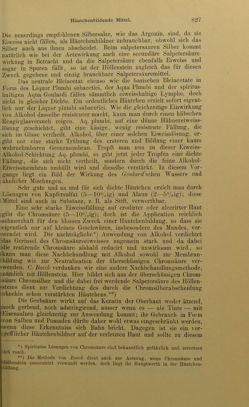 Die neuerdings empfohlenen Silbersalze, wie das Argonin, sind, da sie Eiweiss nicht fällen, als Häutchenbildner unbrauchbar, obwohl sich das Silber auch aus ihnen abscheidet. Beim salpetersauren Silber kommt natürlich wie bei der Aetzwirkung auch eine secundäre Salpetersäure- wirkung in Betracht und da die Salpetersäure ebenfalls Eiweiss und sogar in Spuren fällt, so ist der Höllenstein zugleich das für diesen Zweck gegebene und einzig brauchbare Salpetersäuremittel. Das neutrale Bleiacetat ebenso wie die basischen Bleiacetate in Form des Liquor Plumbi subacetici, der Aqua Plumbi und der spiritus- haltigen Aqua Goulardi fällen sämmtlich eiweisshaltige Lymphe, doch nicht in gleicher Dichte. Ein ordentliches Häutchen erzielt sofort eigent- lich nur der Liquor plumbi subacetici. Wie die gleichzeitige Einwirkung von Alkohol dasselbe resistenter macht, kann man durch einen hübschen Reagirglasversuch zeigen. Aq. plumbi, auf eine dünne Hühnereiweiss- lösung geschichtet, gibt eine käsige, wenig resistente Fällung, die sich im Glase vertheilt. Alkohol, über einer solchen Eiweisslösung, er- gibt nur eine starke Trübung des ersteren und Bildung einer kaum wahrnehmbaren Grenzmembran. Tropft man nun zu dieser Eiweiss- Alkohol-Schichtung Aq. plumbi, so gibt jetzt jeder Tropfen eine dichte Fällung, die sich nicht vertheilt, sondern durch die feine Alkohol- Eiweissmembran umhüllt wird und dieselbe verstärkt. In diesem Vor- gänge liegt ein Bild der Wirkung des GoulardCsehen Wassers und ähnlicher Mischungen. Sehr gute und an und für sich dichte Häutchen erzielt man durch Lösungen von Kupfersulfat (5—10%ig) und Alaun (2—5%ig); diese ■Mittel sind auch in Substanz, z. B. als Stift, verwerthbar. Eine sehr starke Eiweissfällung auf erodirter oder ulcerirter Haut .gibt die Chromsäure (5—10%ig); doch ist die Application reichlich ^schmerzhaft für den blossen Zweck einer Häutchenbildung, so dass sie eigentlich nur auf kleinen Geschwüren, insbesondere des Mundes, ver- wendet wird. Die nachträgliche*) Anwendung von Alkohol verdichtet das Gerinsel des Chromsäureeiweisses ungemein stark uud da dabei die restirende Chromsäure alsbald reducirt und unwirksam wird, so kann man diese Nachbehandlung mit Alkohol sowohl zur Membran- bildung wie zur Neutralisation der überschüssigen Chromsäure ver- wenden. C. Boeck verdanken wir eine andere Nachbehandlungsmethode, i nämlich mit Höllenstein. Hier bildet sich aus der überschüssigen Chrom- ■ säure Chromsilber und die dabei frei werdende Salpetersäure des Höllen- steins dient zur Verdichtung des durch die Chromsilberabscheidung ohnehin schon verstärkten Häutchens.**) Die Gerbsäure wirkt auf das Keratin der Oberhaut weder ätzend, noch gerbend, noch adstringirend, ausser wenn es — als Tinte — mit Pisensalzen gleichzeitig zur Anwendung kommt; ihr Gebrauch in Form ron Salben und Pomaden dürfte daher wohl etwas eingeschränkt werden, wenn diese Erkenntniss sich Bahn bricht. Dagegen ist sie ein vor- - reiflicher Häutchenbildner auf der verletzten Haut und sollte zu diesem *) Spirituose Lösungen von Chromsäure sind bekanntlich gefährlich und zersetzen ich rasch. **) Die Methode von Boeclc dient auch zur Aetzung, wenn Chromsäure und Iöllenstein concentrirt verwandt werden, doch liegt ihr Hauptwerth in der Häutchcn- •ildung.