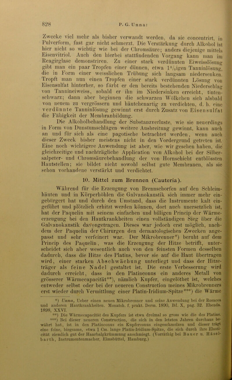 11) Zwecke viel mehr als bisher verwandt werden, da sie concentrirt, Pulverform, fast gar nicht schmerzt. Die Verstärkung durch Alkohol ist hier nicht so wichtig wie hei der Chromsäure; anders diejenige mittels den hierbei stattfindenden Vorgang kann man im Eisenvitriol. Auch Reagirglase demonstriren. Zu einer stark verdünnten gibt Ei weisslösung man ein paar Tropfen einer dünnen, etwa l%igen Tanninlösung, die in Form einer weisslicken Trübung sich langsam niedersenken. rLropft man nun einen Tropfen einer stark verdünnten Lösung von Eisensulfat hinterher, so färbt er den bereits bestehenden Niederschlag von Tannineiweiss, sobald er ihn im Niedersinken erreicht, tinten- schwarz; dann aber beginnen die schwarzen Wölkchen sich alsbald von neuem zu vergrössern und häutchenartig zu verdichten, d. h. eine verdünnte Tanninlösung gewinnt erst durch Zusatz von Eisensulfat die Fähigkeit der Membranbildung. Die Alkoholbehandlung der Substanzverluste, wie sie neuerdings in Form von Dunstumschlägen weitere Ausbreitung gewinnt, kann auch an und für sich als eine pagotische betrachtet werden, wenn auch dieser Zweck bisher meistens nicht in den Vordergrund getreten ist. Eine noch wichtigere Anwendung ist aber, wie wir gesehen haben, die gleichzeitige und nachträgliche Application von Alkohol bei der Silber- salpeter- und Chromsäurebehandlung der von Hornschicht entblössten Hautstellen; sie bildet nicht sowohl selbst gute Membranen, als sie schon vorhandene verstärkt und verdichtet. 10. Mittel zum Brennen (Cauteria). Während für die Erzeugung von Brennschorfen auf den Schleim- häuten und in Körperhöhlen die Galvanokaustik sich immer mehr ein- gebürgert hat und durch den Umstand, dass die Instrumente kalt ein- geführt und plötzlich erhitzt werden können, dort auch unersetzlich ist, hat der Paquelin mit seinem einfachen und billigen Princip der Wärme- erzeugung bei den Hautkrankheiten einen vollständigen Sieg über die Galvanokaustik davongetragen. Dieses war jedoch erst möglich, nach- dem der Paquelin der Chirurgen den dermatologischen Zwecken ange- passt und sehr verfeinert war. Der Mikrobrenner*) beruht auf dem Princip des Paquelin, was die Erzeugung der Hitze betrifft, unter- scheidet sich aber wesentlich auch von den feinsten Formen desselben dadurch, dass die Hitze des Platins, bevor sie auf die Haut übertragen wird, einer starken Abschwächung unterliegt und dass der Hitze- träger als feine Nadel gestaltet ist. Die erste Verbesserung wird dadurch erreicht, dass in den Platinconus ein anderes Metall von grösserer Wärmecapacität**), nämlich Kupfer, eingelöthet ist, welches entweder selbst oder bei der neueren Construction meines Mikrobrenners erst wieder durch Vermittlung einer Platin-Iridium-Spitze***) die Wärme *) Unna, Ueber einen neuen Mikrobrenner und seine Anwendung bei der Rosacea und anderen Hautkrankheiten. Monatsh. f. prakt. Denn. 1890, Bd. X, pag. 32. Ebenda. 1898, XXVI. **) Die Wärmecapacität des Kupfers ist etwa dreimal so gross wie die des Platins. ***) Bei dieser neueren Construction, die sich in den letzten Jahren durchaus be- währt hat, ist in den Platinconus ein Kupferconus eingeschmolzen und dieser trägt eine feine, biegsame, etwa 1 Cm. lange Platin-Iridium-Spitze, die sich durch ihre Elasti- cität ziemlich gut der Haarbalgkrümmung anschmiegt. (Vorräthig bei Bauer n. Iläsel- barth, Instrumentenmacher, Eimsbüttel, Hamburg.)