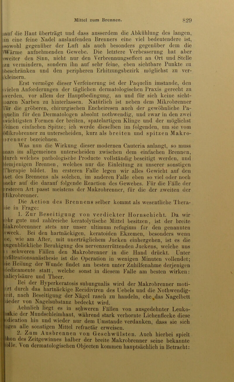 auf die Haut überträgt und dass ausserdem die Abkühlung des langen, in eine feine Nadel auslaufenden Brenners eine viel bedeutendere ist, sowohl gegenüber der Luft als auch besonders gegenüber dem die Wärme aufnehmenden Gewebe. Die letztere Verbesserung hat aber weiter den Sinn, nicht nur den Verbrennungseffect an Ort und Stelle zu vermindern, sondern ihn auf sehr feine, eben sichtbare Punkte zu beschränken und den peripheren Erhitzungsbezirk möglichst zu ver- kleinern. Erst vermöge dieser Verfeinerung ist der Paquelin imstande, den vielen Anforderungen der täglichen dermatologischen Praxis gerecht zu werden, vor allem der Hauptbedingung, an und für sich keine sicht- baren Narben zu hinterlassen. Natürlich ist neben dem Mikrobrenner lir die gröberen, chirurgischen Encheiresen auch der gewöhnliche Pa- prelin für den Dermatologen absolut nothwendig, und zwar in den zwei nichtigsten Formen der breiten, spatelartigen Klinge und der möglichst einen einfachen Spitze; ich werde dieselben im folgenden, um sie vom Mikrobrenner zu unterscheiden, kurz als breiten und spitzen Makro- ) renn er bezeichnen. Was nun die Wirkung dieser modernen Cauteria anlangt, so muss nan im allgemeinen unterscheiden zwischen dem einfachen Brennen, lurch welches pathologische Producte vollständig beseitigt werden, und lemjenigen Brennen, welches nur die Einleitung zu unserer sonstigen Therapie bildet. Im ersteren Falle legen wir alles Gewicht auf den ict des Brennens als solchen, im anderen Falle eben so viel oder noch aehr auf die darauf folgende Reaction des Gewebes. Für die Fälle der rsteren Art passt meistens der Makrobrenner, für die der zweiten der likrobreuner. Die Action des Brennens selber kommt als wesentliche Thera- pie in Frage: 1. Zur Beseitigung von verdickter Hornschicht. Da wir -hr gute und zahlreiche keratolytische Mittel besitzen, ist der breite ! lakrobrennner stets nur unser ultimum refugium für den genannten 'weck. Bei den hartnäckigen, keratoiden Ekzemen, besonders wenn i.e, wie am Atter, mit unerträglichem Jucken einhergehen, ist es die ugenblickliche Beruhigung des nervenzerrüttenden Juckens, welche uns 1 schweren Fällen den Makrobrenner in die Hand drückt. Unter j| ifiltrationsanästhesie ist die Operation in wenigen Minuten vollendet; i ie Heilung der Wunde findet am besten unter Zuhilfenahme derjenigen '■Jedicamente statt, welche sonst in diesem Falle am besten wirken: alicylsäure und Theer. Bei der Hyperkeratosis subungualis wird der Makrobrenner moti- rt durch das hartnäckige Recidiviren des Uebels und die Nothwendig- eit, nach Beseitigung der Nägel rasch zu handeln, ehe „das Nagelbett ieder von Nagelsubstanz bedeckt wird. Aehnlich liegt es in schweren Fällen von ausgedehnter Leuko- akie der Mundschleimhaut, während stark verhornte Lichenflecke diese 1 dication hin und wieder nur dem Umstande verdanken, dass sie sich -‘gen alle sonstigen Mittel refraetär erweisen. 2. Zum Ausbrennen von Geschwülsten. Auch hierbei spielt ihon des Zeitgewinnes halber der breite Makrobrenner seine bekannte die. Von dermatologischen Objecten kommen hauptsächlich in Betracht: