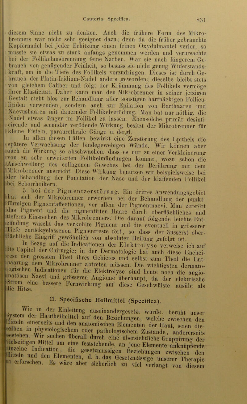Cauteria. Specifica. 8:31 diesem Sinne nicht zu denken. Auch die frühere Form des Mikro- brenners war nicht sehr geeignet dazu; denn da die früher gebrauchte Kupfernadel bei jeder Erhitzung einen feinen Oxydulmantel verlor, so musste sie etwas zu stark anfangs genommen werden und verursachte bei der Follikelausbrennung feine Narben. War sie nach längerem Ge- brauch von genügender Feinheit, so besass sie nicht genug Widerstands- kraft, um in die Tiefe des Follikels vorzudringen. Dieses ist durch Ge- brauch der Platin-Iridium-Nadel anders geworden; dieselbe bleibt stets von gleichem Caliber und folgt der Krümmung des Follikels vermöge ihrer Elasticität. Daher kann man den Mikiobrenner in seiner jetzigen Gestalt nicht blos zur Behandlung aller sonstigen hartnäckigen Follicu- litiden verwenden, sondern auch zur Epilation von Barthaaren und Naevushaaren mit dauernder Follikelverödung. Man hat nur nöthig, die Nadel etwas länger im Follikel zu lassen. Ebensolche primär desinfi- cirende und secundär verödende Wirkung besitzt der Mikrobrenner für kleine Fisteln, paraurethrale Gänge u. dergl. In allen diesen Fällen bewirkt eine Zerstörung des Epithels die spätere Verwachsung der bindegewebigen Wände. Wir können aber auch die Wirkung so abschwächen, dass es nur zu einer Verkleinerung 'von zu sehr erweiterten Follikelmündungen kommt, wozu schon die Anschwellung des collagenen Gewebes bei der Berührung mit dem Mikrobienner ausreicht. Diese Wirkung benutzen wir beispielsweise bei der Behandlung der Punctation der Nase und der klaffenden Follikel bei Seborrhoikern. o. bei der Pigmentzerstörung. Ein drittes Anwendungsgebiet hat sich der Mikrobrenner erworben bei der Behandlung der punkt- förmigen Pigmentaffectionen, vor allem der Pigmentnaevi. Man zerstört das Pj gm ent und die pigmentirten Haare durch oberflächliches und tieferes Einstechen des Mikrobrenners. Die darauf folgende leichte Ent- zündung wäscht das verkohlte Pigment und die eventuell in grösserer T-Pf rückgdassenen Pigmentreste fort, so dass der äusserst ober- 1.lach liehe Eingriff gewöhnlich von absoluter Heilung gefolgt ist. In Bezug auf die Indicationen der Elektrolyse verweise ich auf jie ('aPltel der Chirurgie; in der Dermatologie hat auch diese Enchei- rese den grössten Theil ihres Gebietes und selbst zum Theil die Ent- laarung dem Mikrobrenner abtreten müssen. Die wichtigsten dermato- ogischen Indicationen für die Elektrolyse sind heute noch die angio- linatosen Naevi und grösseren Angiome überhaupt, da der elektrische llhe^Hitze116 beSS6re FernwirkuD& auf diese Geschwülste ausübt als 11. Specifische Heilmittel (Specifica). Wie in der Einleitung auseinandergesetzt wurde, beruht unser System der Ha utheilm ittel auf den Beziehungen, welche zwischen den Ihtteln einerseits und den anatomischen Elementen der Haut, seien die- elben in physiologischem oder pathologischem Zustande, andererseits ■estehen. Wir suchen überall durch eine übersichtliche G^uppirung der ’’m Ve feststehende^ an Elemente anknüpfende nzelnc Indication, die gesetzmässigen Beziehungen zwischen den l.tteln und den Elementen, d. h. das Gesetzmäßige unsere Therapie erforschen. Es wäre aber sicherlich zu viel verlangt von diesem