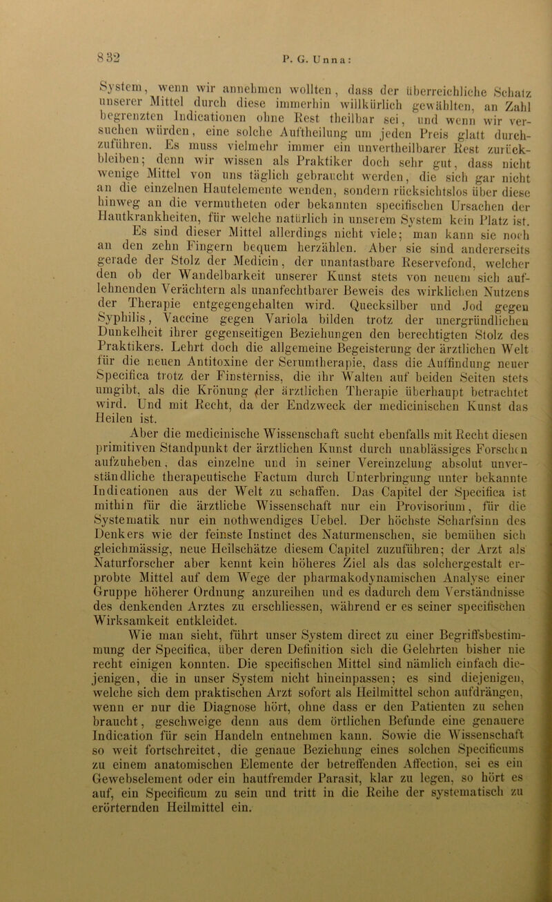 System, wenn wir annehmen wollten, dass der überreichliche Schatz unserer Mittel durch diese immerhin willkürlich gewählten, an Zahl begrenzten Indieationen ohne Rest theilbar sei, und wenn wir ver- suchen würden, eine solche Auftheilung um jeden Preis glatt durch- zutUhren. Es muss vielmehr immer ein unvertheilbarer Rest Zurück- bleiben ; denn wir wissen als Praktiker doch sehr gut, dass nicht wenige Mittel von uns täglich gebraucht werden, die sich gar nicht an die einzelnen Hautelemente wenden, sondern rücksichtslos über diese hinweg an die vermutheten oder bekannten speeifischen Ursachen der Hautkrankheiten, für welche natürlich in unserem System kein Platz ist. Es sind dieser Mittel allerdings nicht viele; man kann sie noch an den zehn Fingern bequem herzählen. Aber sie sind andererseits gerade der Stolz der Medicin, der unantastbare Reservefond, welcher den ob der Wandelbarkeit unserer Kunst stets von neuem sich auf- lehnenden Verächtern als unanfechtbarer Beweis des wirklichen Nutzens der Therapie entgegengehalten wird. Quecksilber und Jod gegen Syphilis, Vaccine gegen Variola bilden trotz der unergründlichen Dunkelheit ihrer gegenseitigen Beziehungen den berechtigten Stolz des Praktikers. Lehrt doch die allgemeine Begeisterung der ärztlichen Welt für die neuen Antitoxine der Serumtherapie, dass die Auffindung neuer Speeifica trotz der Finsterniss, die ihr Walten auf beiden Seiten stets umgibt, als die Krönung fl er ärztlichen Therapie überhaupt betrachtet wird. Und mit Recht, da der Endzweck der medicinischen Kunst das Heilen ist. Aber die mediciniscke Wissenschaft sucht ebenfalls mit Recht diesen primitiven Standpunkt der ärztlichen Kunst durch unablässiges Forscht n aufzuheben, das einzelne und in seiner Vereinzelung absolut unver- ständliche therapeutische Factum durch Unterbringung unter bekannte Indieationen aus der Welt zu schaffen. Das Capitel der Speeifica ist mithin für die ärztliche Wissenschaft nur ein Provisorium, für die Systematik nur ein nothwendiges Uebel. Der höchste Scharfsinn des Denkers wie der feinste Instinct des Naturmenschen, sie bemühen sich gleichmässig, neue Heilschätze diesem Capitel zuzuführen; der Arzt als Naturforscher aber kennt kein höheres Ziel als das solchergestalt er- probte Mittel auf dem Wege der pkarmakodynamischen Analyse einer Gruppe höherer Ordnung anzureihen und es dadurch dem Verständnisse des denkenden Arztes zu erschliessen, während er es seiner speeifischen Wirksamkeit entkleidet. Wie man sieht, führt unser System direct zu einer Begriffsbestim- mung der Speeifica, über deren Definition sich die Gelehrten bisher nie recht einigen konnten. Die speeifischen Mittel sind nämlich einfach die- jenigen, die in unser System nicht hineinpassen; es sind diejenigen, welche sich dem praktischen Arzt sofort als Heilmittel schon aufdrängen, wenn er nur die Diagnose hört, ohne dass er den Patienten zu sehen braucht, geschweige denn aus dem örtlichen Befunde eine genauere Indication für sein Handeln entnehmen kann. Sowie die Wissenschaft so weit fortschreitet, die genaue Beziehung eines solchen Specificums zu einem anatomischen Elemente der betreffenden Atfection, sei es ein Gewebselement oder ein hautfremder Parasit, klar zu legen, so hört es auf, ein Specificum zu sein und tritt in die Reihe der systematisch zu erörternden Heilmittel ein.