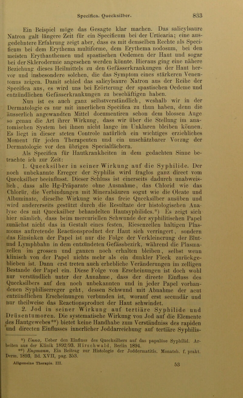 Ein Beispiel möge das Gesagte klar macken. Das salicylsaure Natron galt längere Zeit für ein Specificum bei der Urticaria; eine aus- gedehntere Erfahrung zeigt aber, dass es mit demselben Rechte als Speci- ficum bei dem Erythema multiforme, dem Erythema nodosum, bei den meisten Erythanthemen und spastischen Oedemen der Haut und sogar bei der Sklerodermie angesehen werden könnte. Hieraus ging eine nähere Beziehung dieses Heilmittels zu den Gefässerkrankungen der Haut her- vor und insbesondere solchen, die das Symptom eines stärkeren Venen- tonus zeigen. Damit schied das salicylsaure Natron aus der Reihe der Specifica aus, es wird uns bei Erörterung der spastischen Oedeme und entzündlichen Gefässerkrankungen zu beschäftigen haben. Nun ist es auch ganz selbstverständlich, weshalb wir in der Dermatologie es nur mit innerlichen Specifica zu thun haben, denn die äusserlich angewandten Mittel documentiren schon dem blossen Auge so genau die Art ihrer Wirkung, dass wir über die Stellung im ana- tomischen System bei ihnen nicht lange im Unklaren bleiben können. Es liegt in dieser steten Controle natürlich ein wichtiges erziehliches Moment für jeden Therapeuten und ein unschätzbarer Vorzug der Dermatologie vor den übrigen Specialfächern. Als Specifica für Hautkrankheiten in dem gedachten Sinne be- trachte ich zur Zeit: 1. Quecksilber in seiner Wirkung auf die Syphilide. Der noch unbekannte Erreger der Syphilis wird fraglos ganz direct vom Quecksilber beeinflusst. Dieser Schluss ist einerseits dadurch unabweis- lich , dass alle Hg-Präparate ohne Ausnahme, das Chlorid wie das Chlorür, die Verbindungen mit Mineralsäuren sogut wie die Oleate und Albuminate, dieselbe Wirkung wie das freie Quecksilber ausüben und wird andererseits gestützt durch die Resultate der histologischen Ana- lyse des mit Quecksilber behandelten Hautsyphilides.*) Es zeigt sich hier nämlich, dass beim mercuriellen Schwunde der syphilitischen Papel zunächst nicht das in Gestalt eines festen, Riesenzellen haltigen Plas- moms auftretende Reactionsproduct der Haut sich verringert, sondern das Einsinken der Papel ist nur die Folge der Verkleinerung der Blut- und Lymphbahn in dem entzündeten Gefässbezirk, während die Plasma- zellen im grossen und ganzen noch erhalten bleiben, selbst wenn klinisch von der Papel nichts mehr als ein dunkler Fleck zurückge- blieben ist. Dann erst treten auch erhebliche Veränderungen im zelligen Bestände der Papel ein. Diese Folge von Erscheinungen ist doch wohl nur verständlich unter der Annahme, dass der directe Einfluss des Quecksilbers auf den noch unbekannten und in jeder Papel vorhan- denen Syphiliserreger geht, dessen Schwund mit Abnahme der acut entzündlichen Erscheinungen verbunden ist, worauf erst secundär und nur theilweise das Reactionsproduct der Haut schwindet. 2. Jod in seiner Wirkung auf tertiäre Syphilide und Drüsentumoren. Die systematische Wirkung von Jod auf die Elemente des Hautgewebes**) bietet keine Handhabe zum Verständniss des rapiden und directen Einflusses innerlicher Joddarreichung auf tertiäre Syphilis- *) Unna, TJeber den Einfluss des Quecksilbers auf das papulöse Syphilid. Ar- beiten aus der Klinik 1892/93. Hirsehwald, Berlin 1894. **) Engmann, Ein Beitrag zur Histologie der Joddermatitis. Monatsh. f. prakt. Derm. 1893, Bd. XVII, pag. 353. Allgemeine Therapie. III. 53