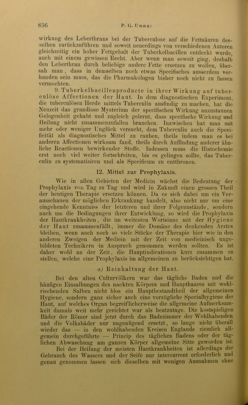 Wirkung des Leberthrans bei der Tuberculose auf die Fettsäuren des- selben zurückzufühlen und soweit neuerdings von verschiedenen Autoren gleichzeitig ein hoher Fettgehalt der Tuberkelbacillen entdeckt wurde, auch mit einem gewissen Recht. Aber wenn man soweit ging, deshalb den Lebertbrau durch beliebige andere Fette ersetzen zu wollen, über- sah man , dass in demselben noch etwas Specifisches ausserdem vor- handen sein muss, das die Pharmakologen bisher noch nicht zu fassen vermochten. 9. Tuberkelbacillenproducte in ihrer Wirkung auf tuber- culöse Atfectionen der Haut. In dem diagnostischen Experiment, die tuberculösen Herde mittels Tuberculin ausfindig zu machen, bat die Neuzeit das grandiose Mysterium der specifiscken Wirkung anzustaunen Gelegenheit gehabt und zugleich gelernt, dass specifische Wirkung und Heilung nicht zusammen Zufällen brauchen. Inzwischen hat man mit mehr oder weniger Unglück versucht, dem Tuberculin auch die Speci- ücität als diagnostisches Mittel zu rauben, theils indem man es bei anderen Atfectionen wirksam fand, theils durch Auffindung anderer ähn- liche Reactionen bewirkender Stoffe. Indessen muss die Histochemie erst noch viel weiter fortschreiten, bis es gelingen sollte, das Tuber- culin zu Systematisiren und als Specificum zu entthronen. 12. Mittel zur Prophylaxis. Wie in allen Gebieten der Medicin wächst die Bedeutung der • Prophylaxis von Tag zu Tag und wird in Zukunft einen grossen Theil der heutigen Therapie ersetzen können. Da es sich dabei um ein Vor- ausschauen der möglichen Erkrankung handelt, also nicht nur um eine eingehende Kenntniss der letzteren und ihrer Folgezustände, sondern auch um die Bedingungen ihrer Entwicklung, so wird die Prophylaxis der Hautkrankheiten, die im weitesten Wortsinne mit der Hygiene der Haut zusammenfällt, immer die Domäne des denkenden Arztes bleiben, wenn auch noch so viele Stücke der Therapie hier wie in den anderen Zweigen der Medicin mit der Zeit von medicinisch unge- bildeten Technikern in Anspruch genommen werden sollten. Es ist daher wohl an der Zeit, die Hauptindicationen kurz zusammen zu stellen, welche eine Prophylaxis im allgemeinen zu berücksichtigen hat. a) Reinhaltung der Haut. Bei den alten Culturvölkern war das tägliche Baden und die häufigen Einsalbungen des nackten Körpers und Haupthaares mit wohl- riechenden Salben nicht blos ein Hauptbestandtheil der allgemeinen Hygiene, sondern ganz sicher auch eine vorzügliche Specialhygiene der Haut, auf welches Organ begreiflicherweise die allgemeine Aufmerksam- keit damals weit mehr gerichtet war als heutzutage. Die kostspieligen Bäder der Römer sind jetzt durch das Badezimmer der Wohlhabenden und die Volksbäder nur ungenügend ersetzt, so lange nicht überall wieder das — in den wohlhabenden Kreisen Englands ziemlich all- gemein durchgeführte — Princip des täglichen Badens oder der täg- lichen Abwaschung am ganzen Körper allgemeine Sitte geworden ist. Bei der Heilung der meisten Hautkrankheiten ist allerdings der Gebrauch des Wassers und der Seife nur intercurrent erforderlich und genau genommen lassen sich dieselben mit wenigen Ausnahmen ohne