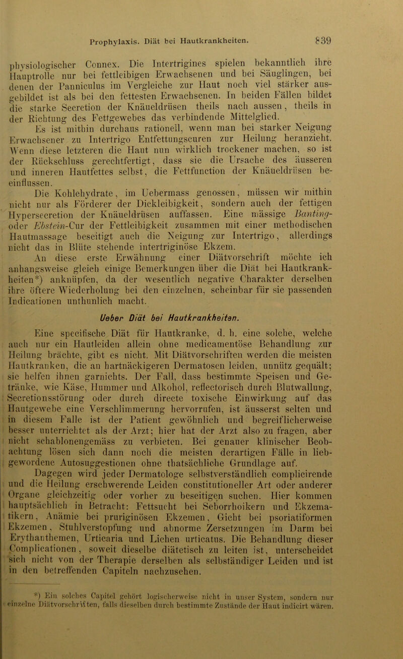 physiologischer Connex. Die Intertrigines spielen bekanntlich ihre Hauptrolle nur bei fettleibigen Erwachsenen und bei Säuglingen, bei denen der Panniculus im Vergleiche zur Haut noch viel stärker aus- gebildet ist als bei den fettesten Erwachsenen. In beiden Fällen bildet die starke Secretion der Knäueldrüsen theils nach aussen, theils in der Richtung des Fettgewebes das verbindende Mittelglied. Es ist mithin durchaus rationell, wenn man bei starker Neigung Erwachsener zu Intertrigo Entfettungscuren zur Heilung heranzieht. Wenn diese letzteren die Haut nun wirklich trockener machen, so ist der Rückschluss gerechtfertigt, dass sie die Ursache des äusseren und inneren Hautfettes selbst, die Fettfunction der Knäüeldriisen be- einflussen. Die Kohlehydrate, im Uebermass genossen, müssen wir mithin nicht nur als Förderer der Dickleibigkeit, sondern auch der fettigen Hypersecretion der Knäueldrüsen auffassen. Eine mässige Banting- oder Ebstein-Cur der Fettleibigkeit zusammen mit einer methodischen Hautmassage beseitigt auch die Neigung zur Intertrigo, allerdings nicht das in Blüte stehende intertriginöse Ekzem. An diese erste Erwähnung einer Diätvorschrift möchte ich anhangsweise gleich einige Bemerkungen über die Diät bei Hautkrank- heiten*) anknüpfen, da der wesentlich negative Charakter derselben ihre öftere Wiederholung bei den einzelnen, scheinbar für sie passenden Indicalionen unthunlich macht. Ueber Diät bei Hautkrankheiten. Eine specifische Diät für Hautkranke, d. h. eine solche, welche auch nur ein Hautleiden allein ohne medicamentöse Behandlung zur Heilung brächte, gibt es nicht. Mit Diätvorschriften werden die meisten Hautkranken, die au hartnäckigeren Dermatosen leiden, unnütz gequält; sie helfen ihnen garnichts. Der Fall, dass bestimmte Speisen und Ge- tränke, wie Käse, Hummer und Alkohol, reflectorisch durch Blutwallung, Secretionsstörung oder durch directe toxische Einwirkung auf das Hautgewebe eine Verschlimmerung hervorrufen, ist äusserst selten und in diesem Falle ist der Patient gewöhnlich und begreiflicherweise besser unterrichtet als der Arzt; hier hat der Arzt also zu fragen, aber nicht schablonengemäss zu verbieten. Bei genauer klinischer Beob- achtung lösen sich dann noch die meisten derartigen Fälle in lieb- gewordene Autosuggestionen ohne thatsächliche Grundlage auf. Dagegen wird jeder Dermatologe selbstverständlich complicirende und die Heilung erschwerende Leiden constitutioneller Art oder anderer Organe gleichzeitig oder vorher zu beseitigen suchen. Hier kommen hauptsächlich in Betracht: Fettsucht bei Seborrhoikern und Ekzema- tikern , Anämie bei pruriginösen Ekzemen, Gicht bei psoriatiformen Ekzemen, Stuhlverstopfung und abnorme Zersetzungen im Darm bei Erythanthemen, Urticaria und Lichen urticatus. Die Behandlung dieser Complicationen , soweit dieselbe diätetisch zu leiten ist, unterscheidet sich nicht von der Therapie derselben als selbständiger Leiden und ist in den betreffenden Capiteln nachzusehen. Ein solches Capitol gehört logischerweise nicht in unser System, sondern nur einzelne DiätvorschrViten, falls dieselben durch bestimmte Zustände der Haut indicirt wären.