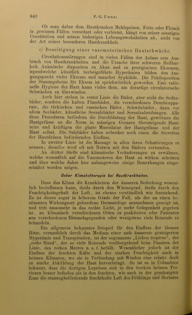 Ob man daher dem Hautkranken Mehlspeisen, Fette oder Fleisch in gewissen Fällen verordnet oder verbietet, hängt von seiner sonstigen Constitution und seinen bisherigen Lebensgewohnheiten ab, nicht von der Art seiner besonderen Hautkrankheit. c) Beseitigung einer vasomotorischen Hautschwäche. Circulationsstörungen sind in vielen Fällen der Anlass zum Aus- bruch von Hautkrankheiten und die Ursache ihrer schweren Heilbar- keit. Anämische disponiren zu Akne und zu pruriginösen Ekzemen, irgendwelche künstlich herbeigeführte Hyperämien bilden den Aus- gangspunkt vieler Ekzeme und mancher Syphilide. Die Prädisposition der Stauungsbeine für Ekzem ist sprichwörtlich geworden. Eine ratio- nelle Hygiene der Haut kann vieles thun, um derartige circulatorische Schwächen zu überwinden. Auch hier stehen in erster Linie die Bäder, aber nicht die Seifen- bäder, sondern die kalten Flussbäder, die verschiedenen Doucheappa- rate, die türkischen und russischen Bäder, Schwitzbäder, dann vor allem Seebäder, künstliche Seesalzbäder und Seesalzabreibungen. Alle diese Proceduren befördern die Durchblutung der Haut, gewöhnen die Hautgefässe an die Norm in mässigen Grenzen übersteigende Haut- reize und kräftigen die glatte Musculatur der Hautgefässe und der Haut selbst. Die Salzbäder haben nebenher noch einen die Secretion der Hautdrüsen befördernden Einfluss. In zweiter Linie ist die Massage in allen ihren Schattirungen zu nennen; dieselbe wird oft mit Nutzen mit den Bädern verbunden. An dritter Stelle sind klimatische Veränderungen zu erwähnen, welche wesentlich auf die Vasomotoren der Haut zu wirken scheinen und über welche daher hier anhangsweise einige Bemerkungen einge- schaltet werden mögen. Ueber Klimatotherapie bei Hautkrankheiten. Dass das Klima die Krankheiten der äusseren Bedeckung wesent- lich beeinflussen kann, theils durch den Wärmegrad, theils durch den Feuchtigkeitsgehalt der Luft, ist ebenso verständlich wie feststehend. Es ist dieses sogar in höherem Grade der Fall, als der an einen be- stimmten Wirkungsort gebundene Dermatologe anzunehmen geneigt ist, und tritt umsomehr in das rechte Licht, je mehr Gelegenheit gegeben ist, an klimatisch verschiedenen Orten zu prakticiren oder Patienten aus verschiedenen Himmelsgegenden oder wenigstens viele Reisende zu behandeln. Ein allgemein bekanntes Beispiel für den Einfluss der blossen Hitze, vermutklicli durch das Medium einer aufs äusserste gesteigerten Hyperämie und Transpiration, ist der sogenannte „Liehen tropicus“, der „rothe Hund“, der so viele Reisende vorübergehend beim Passiren der Linie, des rothen Meeres u. s. f. befällt. Wesentlicher jedoch ist der Einfluss der feuchten Kälte und der starken Feuchtigkeit auch in heissen Kliraaten, wo sie in Verbindung mit Winden eine relativ doch zu starke Abkühlung der Haut hervorbringt. So ist es in Columbien bekannt, dass die dortigen Leprösen sich in den trocken heissen Pro- vinzen besser befinden als in den feuchten, wie auch in der gemässigten Zone die stauungbefördernde feuchtkalte Luft des Frühlings und Herbstes