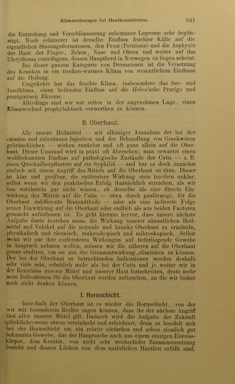 die Entstellung und Verschlimmerung subcutaner Leprorae sehr begün- stigt. Noch eclatanter ist derselbe Einfluss feuchter Kälte auf die eigentlichen Stauungsdermatosen, den Frost (Perniosis) und die Asphyxie der Haut der Finger, Zehen, Nase und Ohren und weiter auf das Ulerythema centrifugum, dessen Hauptherd in Norwegen zu liegen scheint. Bei dieser ganzen Kategorie von Dermatosen ist die Versetzung des Kranken in ein trocken-warmes Klima von wesentlichem Einflüsse auf die Heilung. Umgekehrt hat das feuchte Klima, insbesondere das See- und Inselklima, einen heilenden Einfluss auf die Hebrci’sehe Prurigo und pruriginösen Ekzeme. Allerdings sind wir nur selten in der angenehmen Lage, einen Klimawechsel prophylaktisch verwerthen zu können. B. Oberhaut. Alle unsere Heilmittel — mit alleiniger Ausnahme der bei der cutanen und subcutanen Injection und der Behandlung von Geschwüren gebräuchlichen -— wirken zunächst und oft ganz allein auf die Ober- haut. Dieser Umstand wird in praxi oft übersehen; man erwartet einen wohlbekannten Einfluss auf pathologische Zustände der Cutis — z. B. eines Quecksilberpflasters auf ein Syphilid — und hat es doch zunächst einfach mit einem Angriff des Mittels auf die Oberhaut zu tliun. Dieser ist klar und greifbar, die entferntere Wirkung stets insofern unklar, selbst wenn wir den praktischen Erfolg thatsächlich erreichen, als wir von vornherein gar nicht wissen, ob derselbe als eine directe Ein- wirkung des Mittels auf die Cutis — etwa durch gasförmige, für die Oberhaut indifferente Bestandteile — oder als eine indirecte Folge seiner Einwirkung auf die Oberhaut oder endlich als aus beiden Factoren gemischt aufzufassen ist. Es geht hieraus hervor, dass unsere nächste Aufgabe darin bestehen muss, die Wirkung unserer sämmtlichen Heil- mittel und Vehikel auf die normale und kranke Oberhaut zu ermitteln, physikalisch und chemisch, makroskopisch und mikroskopisch. Selbst wenn wir nur ihre entfernteren Wirkungen auf tieferliegende Gewebe in Anspruch nehmen wollen, müssen wir die näheren auf die Oberhaut genau studiren, um sie aus der Gesammtwirkung^eliminiren zu können. Der bei der Oberhaut zu betrachtenden Indicationen werden deshalb sehr viele sein, erheblich mehr als bei der Cutis und je weiter wir in der Kenntniss unserer Mittel und unserer Haut fortschreiten, desto mehr neue Indicationen für die Oberhaut werden auftauchen, an die wir bisher noch nicht denken können. I. Hornschicht. Innerhalb der Oberhaut ist es wieder die Hornschicht, von der wir mit besonderem Rechte sagen können, dass ihr der nächste Angriff fast aller unserer Mittel gilt. Dadurch wird die Aufgabe der Zukunft 'glücklicherweise etwas vereinfacht und erleichtert, denn es handelt sich bei der Hornschicht um ein relativ einfaches und schon ziemlich gut bekanntes Gewebe, das der Hauptsache nach aus einem einzigen Eiweiss- körper, dem Keratin, von nicht sehr wechselnder Zusammensetzung besteht und dessen Lücken von dem natürlichen Hautfett erfüllt sind.