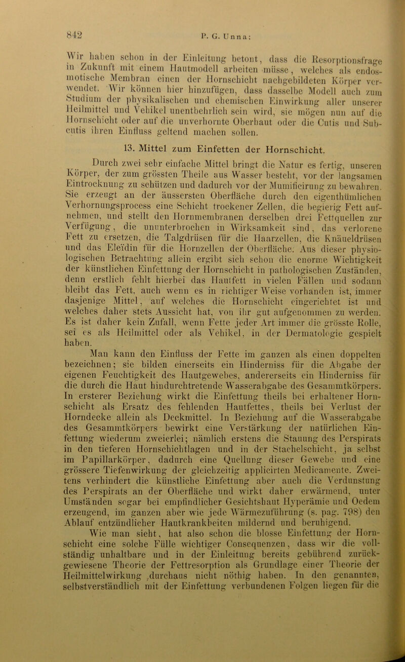Wir haben schon in der Einleitung betont, dass die Resorptionsfrage in Zukunft mit einem Hautmodell arbeiten müsse, welches als endos- motische Membran einen der Hornschicht nachgebildeten Körper ver- wendet Wir können hier hinzufügen, dass dasselbe Modell auch zum Studium der physikalischen und chemischen Einwirkung aller unserer Heilmittel und Vehikel unentbehrlich sein wird, sie mögen nun auf die Hornschicht oder auf die unverhornte Oberhaut oder die Cutis und Sub- cutis ihren Einfluss geltend machen sollen. 13. Mittel zum Einfetten der Hornschicht. Durch zwei sehr einfache Mittel bringt die Natur es fertig, unseren Körper, der zum grössten Theile aus Wasser besteht, vor der langsamen Eintrocknung zu schützen und dadurch vor der Mumificirung zu bewahren. Sie erzeugt an der äussersten Oberfläche durch den eigenthümlichen Verhornungsprocess eine Schicht trockener Zellen, die begierig Fett auf- nehmen, und stellt den Hornmembranen derselben drei Fettquellen zur Verfügung, die ununterbrochen in Wirksamkeit sind, das verlorene Fett zu ersetzen, die Talgdrüsen für die Haarzellen, die Knäueldrüsen und das Eleidin für die Hornzellen der Oberfläche. Aus dieser physio- logischen Betrachtung allein ergibt sieh schon die enorme Wichtigkeit der künstlichen Einfettung der Hornschicht in pathologischen Zuständen, denn erstlich fehlt hierbei das Hautfett in vielen Fällen und sodann bleibt das Fett, auch wenn es in richtiger Weise vorhanden ist, immer dasjenige Mittel, auf welches die Hornschicht eingerichtet ist und welches daher stets Aussicht hat, von ihr gut aufgenommen zu werden. Es ist daher kein Zufall, wenn Fette jeder Art immer die grösste Rolle, sei es als Heilmittel oder als Vehikel, in der Dermatologie gespielt haben. Man kann den Einfluss der Fette im ganzen als einen doppelten bezeichnen; sie bilden einerseits ein Hinderniss für die Abgabe der eigenen Feuchtigkeit des Hautgewebes, andererseits ein Hinderniss für die durch die Haut hindurchtretende Wasserabgabe des Gesammtkörpers. In ersterer Beziehung wirkt die Einfettung theils bei erhaltener Horm schiebt als Ersatz des fehlenden Hautfettes, theils bei Verlust der Horndecke allein als Deckmittel. In Beziehung auf die Wasserabgabe des Gesammtkörpers bewirkt eine Verstärkung der natürlichen Ein- fettung wiederum zweierlei; nämlich erstens die Stauung des Perspirats in den tieferen Hornschichtlagen und in der Stachelschicht, ja selbst im Papillarkörper, dadurch eine Quellung dieser Gewebe und eine grössere Tiefenwirkung der gleichzeitig applicirten Medieamente. Zwei- tens verhindert die künstliche Einfettung aber auch die Verdunstung des Perspirats an der Oberfläche und wirkt daher erwärmend, unter Umständen sogar bei empfindlicher Gesichfshaut Hyperämie und Oedem erzeugend, im ganzen aber wie jede Wärmezuführung (s. pag. 798) den Ablauf entzündlicher Hautkrankheiten mildernd und beruhigend. Wie man sieht, hat also schon die blosse Einfettung der Horn- schicht eine solche Fülle wichtiger Consequenzen, dass wir die voll- ständig unhaltbare und in der Einleitung bereits gebührend zurück- gewiesene Theorie der Fettresorption als Grundlage einer Theorie der Heilmittelwirkung durchaus nicht nöthig haben. In den genannten, selbstverständlich mit der Einfettung verbundenen Folgen liegen für die