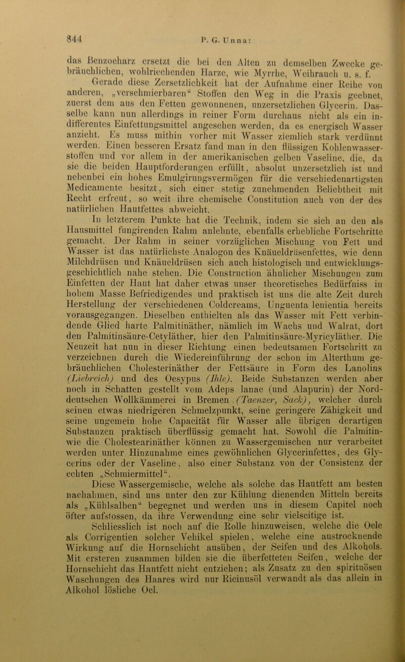(h\s Benzoeharz ersetzt die bei den Alten zu demselben Zwecke ge- bräuchlichen, wohlriechenden Harze, wie Myrrhe, Weihrauch u. s. f. Gerade diese Zersetzlichkeit bat der Aufnahme einer Reihe von anderen, „verschmierbaren“ Stollen den Weg in die Praxis geebnet, zuerst dem aus den Fetten gewonnenen, unzersetzlichen Glycerin. Das- selbe kann nun allerdings in reiner Form durchaus nicht als ein in- ditFerentes Einfettungsmittel angesehen werden, da es energisch Wasser anzieht. Es muss mithin vorher mit Wasser ziemlich stark verdünnt werden. Einen besseren Ersatz fand man in den flüssigen Ko]] len Wasser- stoffen und vor allem in der amerikanischen gelben Vaseline, die, da sie die beiden Hauptforderungen erfüllt, absolut unzersetzlich ist und nebenbei ein hohes Emulginpgs vermögen für die verschiedenartigsten Medicamente besitzt, sich einer stetig zunehmenden Beliebtheit mit Recht erfreut, so weit ihre chemische Constitution auch von der des natürlichen Hautfettes abweicht. In letzterem Punkte hat die Technik, indem sie sich an den als Hausmittel fungirenden Rahm anlehnte, ebenfalls erhebliche Fortschritte gemacht. Der Rahm in seiner vorzüglichen Mischung von Fett und Wasser ist das natürlichste Analogon des Knäueldrüsenfettes, wie denn Milchdrüsen und Knäueldrüsen sich auch histologisch und entwicklungs- geschichtlich nahe stehen. Die Construction ähnlicher Mischungen zum Einfetten der Flaut hat daher etwas unser theoretisches Bediirfniss in hohem Masse Befriedigendes und praktisch ist uns die alte Zeit durch Herstellung der verschiedenen Coldcreams, Unguenta lenientia bereits vorausgegangen. Dieselben enthielten als das Wasser mit Fett verbin- dende Glied harte Palmitinäther, nämlich im Wachs und Walrat, dort den Palmitinsäure-Cetyläther, hier den Palmitinsäure-Myricyläther. Die Neuzeit hat nun in dieser Richtung einen bedeutsamen Fortschritt zu verzeichnen durch die Wiedereinführung der schon im Alterthum ge- bräuchlichen Cholesterinäther der Fettsäure in Form des Lanolins (Liebreich) und des Oesypus (Ihle). Beide Substanzen werden aber noch in Schatten gestellt vom Adeps lanae (und Alapurin) der Nord- deutschen Wollkämmerei in Bremen (Taenzer, Sack), welcher durch seinen etwas niedrigeren Schmelzpunkt, seine geringere Zähigkeit und seine ungemein hohe Capacität für Wasser alle übrigen derartigen Substanzen praktisch überflüssig gemacht hat. Sowohl die Palmitin- wie die Cholestearinäther können zu Wassergemischen nur verarbeitet werden unter Hinzunahme eines gewöhnlichen Glycerinfettes, des Gly- cerins oder der Vaseline, also einer Substanz von der Consistenz der echten „Schmiermittel“. Diese Wassergemische, welche als solche das Hautfett am besten nachahmen, sind uns unter den zur Kühlung dienenden Mitteln bereits als „Kühlsalben“ begegnet und werden uns in diesem Capitel noch öfter aufstossen, da ihre Verwendung eine sehr vielseitige ist. Schliesslich ist noch auf die Rolle hinzuweisen, welche die Oele als Corrigentien solcher Vehikel spielen, welche eine austrocknende Wirkung auf die Hornschicht ausüben, der Seifen und des Alkohols. Mit ersteren zusammen bilden sie die überfetteten Seifen, welche der Hornschicht das Hautfett nicht entziehen; als Zusatz zu den spirituösen Waschungen des Haares wird nur Ricinusöl verwandt als das allein in Alkohol lösliche Oel.