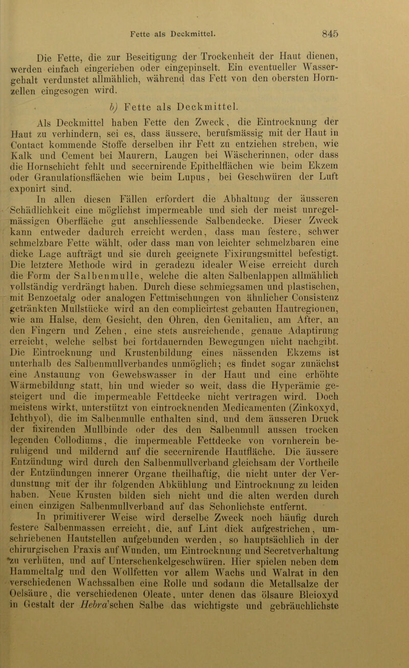 Die Fette, die zur Beseitigung* der Trockenheit der Haut dienen, werden einfach eingerieben oder eingepinselt. Ein eventueller Wasser- gehalt verdunstet allmählich, während das Fett von den obersten Horn- zellen eingesogen wird. . b) Fette als Deckmittel. Als Deckmittel haben Fette den Zweck, die Eintrocknung der Haut zu verhindern, sei es, dass äussere, berufsmässig mit der Haut in Contact kommende Stoffe derselben ihr Fett zu entziehen streben, wie Kalk und Cement bei Maurern, Laugen bei Wäscherinnen, oder dass die Hornschicht fehlt und secernirende Epithelflächen wie beim Ekzem oder Granulationsflächen wie beim Lupus, bei Geschwüren der Luft exponirt sind. In allen diesen Fällen erfordert die Abhaltung der äusseren Schädlichkeit eine möglichst impermeable und sich der meist unregel- mässigen Oberfläche gut anschliessende Salbendecke. Dieser Zweck kann entweder dadurch erreicht werden, dass man festere, schwer schmelzbare Fette wählt, oder dass man von leichter schmelzbaren eine dicke Lage aufträgt und sie durch geeignete Fixirungsmittel befestigt. Die letztere Methode wird in geradezu idealer Weise erreicht durch die Form der Salbenmulle, welche die alten Salbenlappen allmählich vollständig verdrängt haben. Durch diese schmiegsamen und plastischen, mit Benzoetalg oder analogen Fettmischungen von ähnlicher Consistenz getränkten Mullstücke wird an den complicirtest gebauten Flautregionen, wie am Halse, dem, Gesicht, den Ohren, den Genitalien, am After, an den Fingern und Zehen, eine stets ausreichende, genaue Adaptirung erreicht, welche selbst bei fortdauernden Bewegungen nicht nachgibt. Die Eintrocknung und Krustenbildung eines nässenden Ekzems ist unterhalb des Salbenmullverbandes unmöglich; es findet sogar zunächst eine Anstauung von Gewebswasser in der Haut und eine erhöhte Wärmebildung statt, hin und wieder so weit, dass die Hyperämie ge- steigert und die impermeable Fettdecke nicht vertragen wird. Doch meistens wirkt, unterstützt von eintrocknenden Medieamenten (Zinkoxyd, Ichthyol), die im Salbenmulle enthalten sind, und dem äusseren Druck der fixirenden Mullbinde oder des den Salbenmull aussen trocken legenden Collodiums, die impermeable Fettdecke von vornherein be- ruhigend und mildernd auf die secernirende Hautfläche. Die äussere Entzündung wird durch den Salbenmullverband gleichsam der Vortheile der Entzündungen innerer Organe theilhaftig, die nicht unter der Ver- dunstung mit der ihr folgenden Abkühlung und Eintrocknung zu leiden haben. Neue Krusten bilden sich nicht und die alten werden durch einen einzigen Salbenmullverband auf das Schonlichste entfernt. In primitiverer Weise wird derselbe Zweck noch häufig durch festere Salbenmassen erreicht, die, auf Lint dick aufgestrichen, um- schriebenen Hautstellen aufgebunden werden, so hauptsächlich in der chirurgischen Praxis auf Wunden, um Eintrocknung und Secretverhaltung *zu verhüten, und auf Unterschenkelgeschwüren. liier spielen neben dem Hammeltalg und den Wollfetten vor allem Wachs und Walrat in den verschiedenen Wachssalben eine Rolle und sodann die Metallsalze der Oelsäure, die verschiedenen Oleate, unter denen das ölsaure Bleioxyd in Gestalt der Hebra sehen Salbe das wichtigste und gebräuchlichste