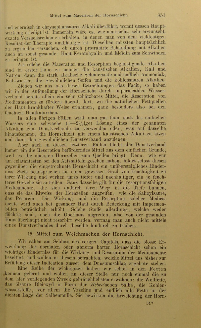 und energisch in chrysophansaures Alkali überführt, womit dessen Haupt- wirkung erledigt ist. Immerhin wäre es, wie man sieht, sehr erwünscht, exacte Versuchsreihen zu erhalten, in denen man von dem vieldeutigen Resultat der Therapie unabhängig ist. Dieselben müssten hauptsächlich zu ergründen versuchen, ob durch protrahirte Behandlung mit Alkalien auch an sonst gesunder Haut Keratohyalin und Eleidin zum Schwinden zu bringen ist. Als solche die Maceration und Resorption begünstigende Alkalien sind in erster Linie zu nennen die kaustischen Alkalien, Kali und Natron, dann die stark alkalische Schmierseife und endlich Ammoniak, Kalkwasser, die gewöhnlichen Seifen und die kohlensauren Alkalien. Ziehen wir uns aus diesen Betrachtungen das Facit, so haben wir in der Aufquellung der Hornschicht durch impermeablen Wasser- verband bereits allein ein sehr schätzbares Mittel, die Resorption von Medic-amenten zu fördern überall dort, wo die natürlichen Fettquellen der Haut krankhafter Weise erlahmen, ganz besonders also bei den feuchten Hautkatarrhen. In allen übrigen Fällen wird man gut thun, statt des einfachen Wassers eine schwache (1—2%ige) Lösung eines der genannten Alkalien zum Dunstverbande zu verwenden oder, was auf dasselbe hinauskommt, die Hornschicht mit einem kaustischen Alkali zu ätzen und dann den gewöhnlichen Dunstverband anzulegen. Aber auch in diesen letzteren Fällen bleibt der Dunstverband immer ein die Resorption beförderndes Mittel aus dem einfachen Grunde, weil es die obersten Hornzellen zum Quellen bringt. Denn , wie wir am eclatantesten bei den Aetzmitteln gesehen haben, bildet selbst diesen gegenüber die eingetrocknete Hornschicht ein unübersteigliches Hinder- niss. Stets beanspruchen sie einen gewissen Grad von Feuchtigkeit zu ihrer Wirkung und wirken umso tiefer und nachhaltiger, ein je feuch- teres Gewebe sie antreffen. Ganz dasselbe gilt für die resorptionsfähigen Medicamente, die sich dadurch ihren Weg in die Tiefe bahnen, dass sie das Eiweiss der Hornzellen angreifen, wie die Salicylsäure, das Resorcin. Die Wirkung und die Resorption solcher Medica- mente wird auch bei gesunder Haut durch Bedeckung mit Impermea- bilien beträchtlich erhöht. Solche Stoffe allerdings, welche weder flüchtig sind, noch die Oberhaut angreifen, also von der gesunden Haut überhaupt nicht resorbirt werden, vermag man auch nicht mittels eines Dunstverbandes durch dieselbe hindurch zu treiben. 15. Mittel zum Weichmachen der Hornschicht. Wir sahen am Schluss des vorigen Capitels, dass die blosse Er- weichung der normalen oder abnorm harten Hornschicht schon ein wichtiges Hinderniss für die Wirkung und Resorption der Medicamente beseitigt, und wollen in diesem betrachten, welche Mittel uns bisher zur Erfüllung dieser Indication ausser dem Dunstumschlag zugebote stehen. Eine Reihe der wichtigsten haben wir schon in den Fetten .kennen gelernt und wollen an dieser Stelle nur noch einmal die zu dem hier vorliegenden Zweck gebräuchlichsten erwähnen: die Wollfette, das ölsaure Bleioxyd in Form der Hebroüsehen Salbe, die Kohlen- wasserstoffe, vor allem die Vaseline und endlich alle Fette in der dichten Lage der Salbenmulle. Sie bewirken die Erweichung der Horn- 54*