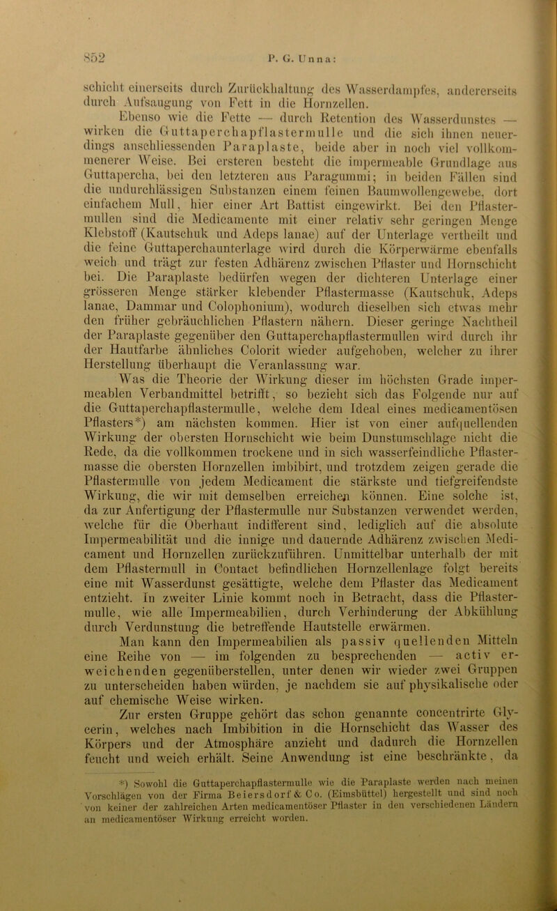 schiebt einerseits durch Zurückhaltung des Wasserdampfes, andererseits durch Aufsaugung von Fett in die Hornzellen. Ebenso wie die Fette — durch Retention des Wasserdunstes — wirken die Guttaperchapflastermulle und die sich ihnen neuer- dings anschliessenden Paraplaste, beide aber in noch viel vollkom- menerer Weise. Bei ersteren besteht die impermeable Grundlage aus Guttapercha, bei den letzteren aus Paragummi; in beiden Fällen sind die undurchlässigen Substanzen einem feinen Baumwollengewebe, dort einfachem Mull, hier einer Art Battist eingewirkt. Bei den Pflaster- müden sind die Medicamente mit einer relativ sehr geringen Menge Klebstoff (Kautschuk und Adeps lanae) auf der Unterlage vertheilt und die feine Guttaperchaunterlage wird durch die Körperwärme ebenfalls weich und trägt zur festen Adhärenz zwischen Pflaster und Hornschicht bei. Die Paraplaste bedürfen wegen der dichteren Unterlage einer grösseren Menge stärker klebender Pflastermasse (Kautschuk, Adeps lanae, Darnmar und Colophonium), wodurch dieselben sich etwas mehr den früher gebräuchlichen Pflastern nähern. Dieser geringe Nachtheil der Paraplaste gegenüber den Guttaperchapflastermullen wird durch ihr der Hautfarbe ähnliches Colorit wieder aufgehoben, welcher zu ihrer Herstellung überhaupt die Veranlassung war. Was die Theorie der Wirkung dieser im höchsten Grade imper- meablen Verbandmittel betrifft, so bezieht sich das Folgende nur auf die Guttaperchapflastermulle, welche dem Ideal eines medicamentosen Pflasters*) am nächsten kommen. Hier ist von einer aufquellenden Wirkung der obersten Hornschicht wie beim Dunstumschlage nicht die Rede, da die vollkommen trockene und in sich wasserfeindliche Pflaster- masse die obersten Hornzellen imbibirt, und trotzdem zeigen gerade die Pflastermulle von jedem Medicament die stärkste und tiefgreifendste Wirkung, die wir mit demselben erreichen können. Eine solche ist, da zur Anfertigung der Pflastermulle nur Substanzen verwendet werden, welche für die Oberhaut indifferent sind, lediglich auf die absolute Impermeabilität und die innige und dauernde Adhärenz zwischen Medi- cament und Hornzellen zurückzuführen. Unmittelbar unterhalb der mit dem Pflastermull in Contact befindlichen Hornzellenlage folgt bereits eine mit Wasserdunst gesättigte, welche dem Pflaster das Medicament entzieht. In zweiter Linie kommt noch in Betracht, dass die Pflaster- mulle, wie alle Impermeabilien, durch Verhinderung der Abkühlung durch Verdunstung die betreffende Hautstelle erwärmen. Man kann den Impermeabilien als passiv quellenden Mitteln eine Reihe von — im folgenden zu besprechenden — activ er- weichenden gegenüberstellen, unter denen wir wieder zwei Gruppen zu unterscheiden haben würden, je nachdem sie auf physikalische oder auf chemische Weise wirken. Zur ersten Gruppe gehört das schon genannte concentrirte Gly- cerin , welches nach Imbibition in die Hornschicht das Wasser des Körpers und der Atmosphäre anzieht und dadurch die Hornzellen feucht und weich erhält. Seine Anwendung ist eine beschränkte, da *) Sowohl die Guttaperchapflastermulle wie die Paraplaste werden nach meinen Vorschlägen von der Firma Beiersdorf & Co. (Eimsbüttel) hergestellt und sind noch von keiner der zahlreichen Arten medicamentöser Pflaster in den verschiedenen Ländern an medicamentöser Wirkung erreicht worden.