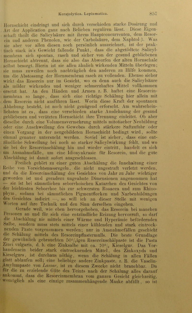 Horn schiebt eindringt und sich durch verschieden starke Dosirung und Art der Application ganz nach Belieben reguliren lässt. Diese Eigen- schaft theilt die Salicylsäure mit ihrem Hauptconcurrenten, dem Resor- ein und anderen Phenolen, wie der Carbolsäure, dem Naphtol-ß. Was sie aber vor allen diesen noch persönlich auszeichnet, ist der prak- tisch stark in’s Gewicht fallende Punkt, dass die abgetödtete Salicyl- membran sich spontan, rasch und sicher von der gesund gebliebenen Hornschicht abtrennt, dass sie also das Abwerfen der alten Hornschale selbst besorgt. Hierin ist sie allen ähnlich wirkenden Mitteln überlegen; sie muss zuweilen noch nachträglich den anderen zu Hilfe kommen, um die Abstossung der Hornmembran rasch zu vollenden. Ebenso sicher wirkt das Resorcin nur im Gesicht, wo es denn auch die Salicylsäure als milder wirkendes und weniger schmerzhaftes Mittel vollkommen ersetzt hat. An den Händen und Armen z. B. haftet eine Resorcin- membran so lange, dass sich eine richtige Schälung hier allein mit dem Resorcin nicht ausführen lässt. Worin diese Kraft der spontanen Abhebung besteht, ist noch nicht genügend erforscht. Am wahrschein- lichsten ist es, dass eine verschieden starke Ausdehnung der gesund gebliebenen und verätzten Hornschicht ihre Trennung einleitet. Ob aber dieselbe durch eine Volumensvermehrung mittels mitotischer Neubildung oder eine Anschwellung des Gewebes durch stärkere Saftzufuhr oder einen Vorgang in der neugebildeten Hornschicht bedingt wird, sollte einmal genauer untersucht werden. Soviel ist sicher, dass eine ent- zündliche Schwellung bei noch so starker Salicylwirkung fehlt, und wo sie bei der Resorcinschälung hin und wieder eintritt, handelt es sich um Ausnahmsfälle, um eine Idiosynkrasie für Resorcin, und die gute Abschälung ist damit sofort ausgeschlossen. Freilich gehört zu einer guten Abschälung die J.nnehaltung einer Reihe von Vorsichtsmassregeln, die nicht ungestraft verletzt werden, und da die Resorcinschälung des Gesichtes von Jahr zu Jahr wichtiger geworden ist und geradezu ungeahnte Dimensionen angenommen hat — sie ist bei sämmtlichen seborrhoischen Katarrhen des Gesichtes von der leichtesten Seborrhoe bis zur schwersten Rosacea und zum Rhino- phym , sodann bei sämmtlichen Pigmentflecken und Narbenbildungen des Gesichtes indicirt —, so will ich an dieser Stelle mit wenigen Worten auf ihre Technik und den Sinn derselben eingehen. Gerade weil, wie eben hervorgehoben, das Resorcin bei manchen Personen an und für sich eine entzündliche Reizung hervorruft, so darf die Abschälung nie mittels einer Wärme und Hyperämie befördernden Salbe, sondern muss stets mittels einer kühlenden und stark eintrock- nenden Paste vorgenommen werden; nur in Ausnahmefällen geschieht die Schälung mittels des Resorcinpflastermulls. Die beste Grundlage der gewöhnlich gebrauchten 50%igen Resorcinschälpaste ist die Pasta Zinei vulgaris, d. h. eine Zinksalbe mit ca. 10% Kieselgur. Das Vor- handensein beider stark eintrocknenden Mittel, des Zinkoxyds und Kieselgurs, ist durchaus nöthig, wenn die Schälung in allen Fällen glatt ablaufen soll; eine beliebige andere Zinkpaste, z. B. die Vaselin- Amylumpaste von Lassar, ist zu diesem Zwecke nicht brauchbar. Da für die zu erzielende Güte des Teints nach der Schälung alles darauf ankommt, dass die Resorcinmembran vom ganzen Gesicht gleichzeitig, womöglich als eine einzige zusammenhängende Maske abfällt, so ist