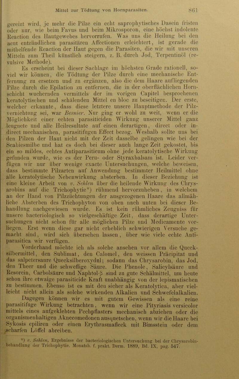 gereizt wird, je mehr die Pilze ein echt saprophytisches Dasein fristen oder nur, wie beim Favus und beim Mikrosporon, eine höchst indolente Reaction des Hautgewebes hervorrufen. Was uns die Heilung bei den acut entzündlichen parasitären Affectionen erleichtert, ist gerade die mithelfende Reaction der Haut gegen die Parasiten, die wir mit unseren Mitteln zum Tlieil künstlich steigern, z. ß. durch Jod, Terpentinöl (re- vulsive Methode). Es erscheint bei dieser Sachlage im höchsten Grade rationell, so- viel wir können, die Tödtung der Pilze durch eine mechanische Ent- fernung zu ersetzen und zu ergänzen, also die dem Haare aufliegenden Pilze durch die Epilation zu entfernen, die in der oberflächlichen Horn- schicht wuchernden vermittels der im vorigen Capitel besprochenen keratolytisehen und schälenden Mittel en bloc zu beseitigen. Der erste, welcher erkannte, dass diese letztere unsere Hauptmethode der Pilz- vernichtung sei, war Besnier. Nur ging er wohl zu weit, wenn er die Möglichkeit einer echten parasiticiden Wirkung unserer Mittel ganz leugnete und alle Heilresultate auf einen derartigen, direct oder in- direct mechanischen, parasitifugen Effect bezog. Weshalb sollte uns bei den Pilzen der Haut nicht mit der Zeit dasselbe gelingen wie bei der Scabiesmilbe und hat es doch bei dieser auch lange Zeit gekostet, bis ein so mildes, echtes Antiparasiticum ohne jede keratolytische Wirkung gefunden wurde, wie es der Peru- oder Styraxbalsam ist. Leider ver- fügen wir nur über wenige exacte Untersuchungen, welche beweisen, dass bestimmte Pilzarten auf Anwendung bestimmter Heilmittel ohne alle keratolytische Nebenwirkung absterben. In dieser Beziehung ist eine kleine Arbeit von v. Sehlen über die heilende Wirkung des Chrys- arobins auf die Trichophytie*) rühmend hervorzuheben, in welchem an der Hand von Pilzzüchtungen der ausgezogenen Haare das allmäh- liche Absterben des Trichophyton von oben nach unten bei dieser Be- handlung nachgewiesen wurde. Es ist kein rühmliches Zeugniss für unsere bacteriologisch so vielgeschäftige Zeit, dass derartige Unter- suchungen nicht schon für alle möglichen Pilze und Medicamente vor- liegen. Erst wenn diese gar nicht erheblich schwierigen Versuche ge- macht sind, wird sich übersehen lassen , über wie viele echte Anti- parasitica wir verfügen. Vorderhand möchte ich als solche ansehen vor allem die Queck- silbermittel , den Sublimat, den Calomel, den weissen Präcipitat und das salpetersaure Quecksilberoxydul; sodann das Chrysarobin, das Jod, den Theer und die schweflige Säure. Die Phenole, Salicylsäure und Resorcin, Carbolsäure und Naphtol-ß sind zu gute Schälmittel, um heute schon ihre etwaige parasiticide Kraft unabhängig von der lepismatischen zu bestimmen. Ebenso ist es mit deu sicher als Keratolytica, aber viel- leicht nicht allein als solche wirkenden Alkalien und Schwefelalkalien. Dagegen können wir es mit gutem Gewissen als eine reine parasitifuge Wirkung betrachten, wenn wir eine Pityriasis versicolor mittels eines aufgeklebten Pechpflasters mechanisch abziehen oder die organismenhaltigen Aknecomedonen ausquetschen, wenn wir dieHaare bei Sykosis epiliren oder einen Erythrasmafleck mit Bimsstein oder dem scharfen Löffel abreiben. *) v. Seiden, Ergebnisse der bacteriologiscken Untersuchung bei der Chrysarobin- behandlung der Trichophytie. Monatsh. f. prallt. Denn. 1889, Bd. IX, pag. 541.