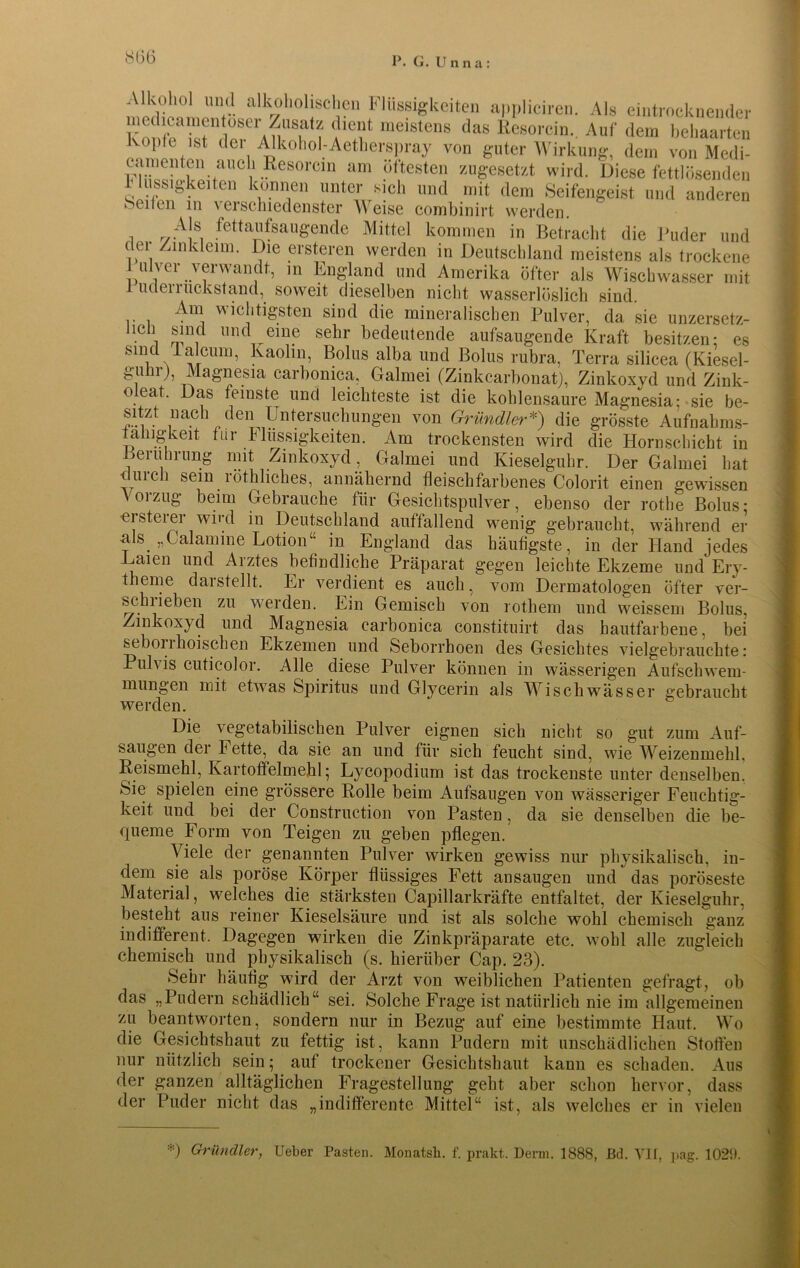 *0(5 Alkohol und alkoholischen Flüssigkeiten appliciren. Als eintrocknender medicamentoser Zusatz dient meistens das Resorcin. Auf dem behaarten Kopfe ist der Alkohol-Aetherspray von guter Wirkung, dem von Medi- canienten auch Resorein am öftesten zugesetzt wird. Diese fettlösenden 1 lussigkeiten können unter sich und mit dem Seifengeist und anderen beiten m verschiedenster Weise combinirt werden. i r/A!S, fett^augende Mittel kommen in Betraclit die Puder und der Zinkleim. Die ersteren werden in Deutschland meistens als trockene lulver verwandt, in England und Amerika öfter als Wischwasser mit 1 uclerruckstand, soweit dieselben nicht wasserlöslich sind, r i icl‘tigsten sind die mineralischen Pulver, da sie unzersetz- licii sind und eine sehr bedeutende aufsaugende Kraft besitzen: es smd Tal cum, Kaolin, Bolus alba und Bolus rubra, Terra silicea (Kiesel- guhr), Magnesia carbonica, Galmei (Zinkcarbonat), Zinkoxyd und Zink- o eat. Das feinste und leichteste ist die kohlensaure Magnesia; sie be- sitzt nach den Untersuchungen von Grundier*) die grösste Aufnahms- tahig’keit für h Bissigkeiten. Am trockensten wird die Hornschicht in Berührung mit Zinkoxyd , Galmei und Kieselguhr. Der Galmei hat <uich sein röthliches, annähernd fleischfarbenes Colorit einen gewissen Vorzug beim Gebrauche für Gesichtspulver, ebenso der rothe Bolus; eisteiei wiul in Deutschland auffallend wenig gebraucht, während er -als „Calamine Lotion“ --1 -> 1 •• ~ - - m England das häufigste, in der Hand jedes y. , # H ^ in uui Alex ü Ul JCUCö Baien und Arztes befindliche Präparat gegen leichte Ekzeme und Ery- theme darstellt. Er verdient es auch, vom Dermatologen öfter ver- seil lieben zu werden. Ein Gemisch von rothem und weissem Bolus, Zinkoxyd und Magnesia carbonica constituirt das hautfarbene, bei seborrhoischen Ekzemen und Seborrhoen des Gesichtes vielgebrauchte: Pulvis cuticolor. Alle diese Pulver können in wässerigen Aufschwem- mungen mit etwas Spiritus und Glycerin als Wischwässer gebraucht werden. Die vegetabilischen Pulver eignen sich nicht so gut zum Auf- saugen der F ette, da sie an und für sich feucht sind, wie Weizenmehl. Reismehl, Kartoffelmehl; Lycopodium ist das trockenste unter denselben. Sie spielen eine grössere Rolle beim Aufsaugen von wässeriger Feuchtig- keit und bei der Construction von Pasten, da sie denselben die be- queme Form von Teigen zu geben pflegen. Viele der genannten Pulver wirken gewiss nur physikalisch, in- dem sie als poröse Körper flüssiges Fett an saugen und das poröseste Material, welches die stärksten Capillarkräfte entfaltet, der Kieselguhr, besteht aus reiner Kieselsäure und ist als solche wohl chemisch ganz indifferent. Dagegen wirken die Zinkpräparate etc. wohl alle zugleich chemisch und physikalisch (s. hierüber Cap. 23). Sehr häutig wird der Arzt von weiblichen Patienten gefragt, ob das „Pudern schädlich“ sei. Solche Frage ist natürlich nie im allgemeinen zu beantworten, sondern nur in Bezug auf eine bestimmte Haut. Wo die Gesichtshaut zu fettig ist, kann Pudern mit unschädlichen Stollen nur nützlich sein; auf trockener Gesichtshaut kann es schaden. Aus der ganzen alltäglichen Fragestellung geht aber schon hervor, dass der Puder nicht das „indifferente Mittel“ ist, als welches er in vielen *) Grundier, Ueber Pasten. Monatsh. f. prakt. Demi. 1888, JBd. VII, pag. 1029.