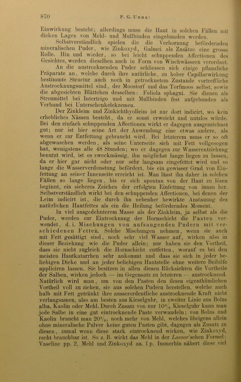 Einwirkung bestellt; allerdings muss die Haut in solchen Fällen mit dicken Lagen von Mehl- und Mullbinden eingebunden werden. Selbstverständlich spielen die die Verhornung befördernden mineralischen Puder, wie Zinkoxyd, Galmei als Zusätze eine grosse Holle. Hin und wieder, so bei leicht schuppenden Affectionen des Gesichtes, werden dieselben auch in Form von Wischwässern verordnet. An die austrocknenden Puder schliessen sich einige pflanzliche Präparate an, welche durch ihre natürliche, zu hoher Capillarwirkung bestimmte Structur auch noch in getrocknetem Zustande vortreffliche Austrocknungsmittel sind, der Moostorf und das Torfmoos selbst, sowie die abgesiebten Blättchen desselben: Foliola sphagni. Sie dienen als Streumittel bei Intertrigo und mit Mullbinden fest aufgebunden als Verband bei Unterschenkelekzemen. Der Zinkleim und Zinkichthyolleim ist nur dort indicirt, wo kein erhebliches Nässen besteht, da er sonst erweicht und nutzlos würde. Bei den einfach schuppenden Affectionen wirkt er dagegen ausgezeichnet gut; nur ist liier seine Art der Anwendung eine etwas andere, als wenn er zur Entfettung gebraucht wird. Bei letzterem muss er so oft abgewaschen werden, als seine Unterseite sich mit Fett vollgesogen hat, wenigstens alle 48 Stunden; wo er dagegen zur Wasserentziehung benutzt wird, ist es zweckmässig, ihn möglichst lange liegen zu lassen, da er hier gar nicht oder nur sehr langsam eingefettet wird und so lange die Wasserverdunstung befördert, bis ein gewisser Grad von Ein- fettung an seiner Innenseite erreicht ist. Man lässt ihn daher in solchen Fällen so lange liegen, bis er sich spontan von der Haut zu lösen beginnt, ein sicheres Zeichen der erfolgten Einfettung von innen her. Selbstverständlich wirkt bei den schuppenden Affectionen, bei denen der Leim indicirt ist, die durch ihn nebenher bewirkte Anstauung des natürlichen Hautfettes als ein die Heilung beförderndes Moment. In viel ausgedehnterem Masse als der Zinkleim, ja selbst als die Puder, werden zur Eintrocknung der Hornschicht die Pasten ver- wendet, d. i. Mischungen von aufsaugenden Pudern mit ver- schiedenen Fetten. Solche Mischungen nehmen, wenn sie auch mit Fett gesättigt sind, noch sehr viel Wasser auf, wirken also in dieser Beziehung wie die Puder allein; nur haben sie den Vortheil, dass sie nicht zugleich die Hornschicht entfetten, worauf es bei den meisten Hautkatarrhen sehr ankommt und dass sie sich in jeder be- liebigen Dicke und an jeder beliebigen Hautstelle ohne weitere Beihilfe appliciren lassen. Sie besitzen in allen diesen Rücksichten die Vortheile der Salben, wirken jedoch — im Gegensatz zu letzteren — austrocknend. Natürlich wird man, um von den Pasten den ihnen eigenthümlichen Vortheil voll zu ziehen, sie aus solchen Pudern hersteilen, welche auch halb mit Fett getränkt ihre ausserordentliche austrocknende Kraft nicht verlangsamen, also am besten aus Kieselguhr, in zweiter Linie aus Bolus alba, Kaolin oder Mehl. Durch Zusatz von nur 10% Kieselguhr kann man jede Salbe in eine gut eintrocknende Paste verwandeln; von Bolus und Kaolin braucht man 20%, noch mehr von Mehl, welches übrigens allein ohne mineralische Pulver keine guten Pasten gibt, dagegen als Zusatz zu diesen, zumal wenn diese stark eintrocknend wirken, wie Zinkoxyd, recht brauchbar ist. So z. B. wirkt das Mehl in der Lassar’’sehen Formel: Vaseline pp. 2, Mehl und Zinkoxyd aa. 1 p. Immerhin nähert diese viel