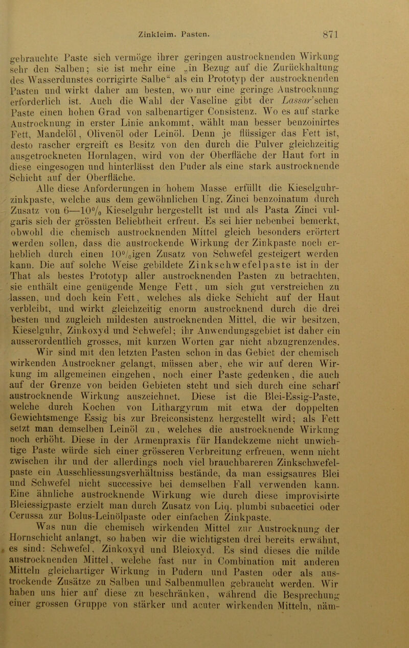 gebrauchte Paste sich vermöge ihrer geringen austrocknenden Wirkung sehr den Salben; sie ist mehr eine „in Bezug auf die Zurückhaltung des Wasserdunstes corrigirte Salbe“ als ein Prototyp der austrocknenden Pasten und wirkt daher am besten, wo nur eine geringe Austrocknung erforderlich ist. Auch die Wahl der Vaseline gibt der Lassar’schen Paste einen hohen Grad von salbenartiger Consistenz. Wo es auf starke Austrocknung in erster Linie ankommt, wählt man besser benzoinirtes Fett, Mandelöl, Olivenöl oder Leinöl. Denn je flüssiger das Fett ist, desto rascher ergreift es Besitz von den durch die Pulver gleichzeitig ausgetrockneten Hornlagen, wird von der Oberfläche der Haut fort in diese eingesogen und hinterlässt den Puder als eine stark austrocknende Schicht auf der Oberfläche. Alle diese Anforderungen in hohem Masse erfüllt die Kieselguhr- zinkpaste, welche aus dem gewöhnlichen Ung. Zinci benzoinatum durch Zusatz von 6—10% Kieselguhr hergestellt ist und als Pasta Zinci vul- garis sich der grössten Beliebtheit erfreut. Es sei hier nebenbei bemerkt, obwohl die chemisch austrocknenden Mittel gleich besonders erörtert werden sollen, dass die austrockende Wirkung der Zinkpaste noch er- heblich durch einen I0°/Oigen Zusatz von Schwefel gesteigert werden kann. Die auf solche Weise gebildete Zinkschwefelpaste ist in der That als bestes Prototyp aller austrocknenden Pasten zu betrachten, sie enthält eine genügende Menge Fett, um sich gut verstreichen zu lassen, und doch kein Fett, welches als dicke Schicht auf der Haut verbleibt, und wirkt gleichzeitig enorm austrockuend durch die drei besten und zugleich mildesten austrocknenden Mittel, die wir besitzen, Kieselguhr, Zinkoxyd und Schwefel; ihr Anwendungsgebiet ist daher ein ausserordentlich grosses, mit kurzen Worten gar nicht abzugrenzendes. Wir sind mit den letzten Pasten schon in das Gebiet der chemisch wirkenden Austrockner gelangt, müssen aber, ehe wir auf deren Wir- kung im allgemeinen eingehen, noch einer Paste gedenken, die auch auf der Grenze von beiden Gebieten steht und sich durch eine scharf austrocknende Wirkung auszeichnet. Diese ist die Blei-Essig-Paste, welche durch Kochen von Lithargyrum mit etwa der doppelten Gewichtsmenge Essig bis zur Breiconsistenz hergestellt wird; als Fett setzt man demselben Leinöl zu, welches die austrocknende Wirkung noch erhöht. Diese in der Armenpraxis für Handekzeme nicht unwich- tige Paste würde sich einer grösseren Verbreitung erfreuen, wenn nicht zwischen ihr und der allerdings noch viel brauchbareren Zinkschwefel- paste ein Ausschliessungsverhältniss bestände, da man essigsaures Blei und Schwefel nicht successive bei demselben Fall verwenden kann. Eine ähnliche austrocknende Wirkung wie durch diese improvisirte Bleiessigpaste erzielt man durch Zusatz von Liq. plumbi subacetici oder Cerussa zur Bolus-Leinölpaste oder einfachen Zinkpaste. Was nun die chemisch wirkenden Mittel zur Austrocknung der Hornschicht anlangt, so haben wir die wichtigsten drei bereits erwähnt, ■ es sind: Schwefel, Zinkoxyd und Bleioxyd. Es sind dieses die milde austrocknenden Mittel, welche fast nur in Combination mit anderen Mitteln gleichartiger Wirkung in Pudern und Pasten oder als aus- trockende Zusätze zu Salben und Salbenmullen gebraucht werden. Wir haben uns hier auf diese zu beschränken, während die Besprechung einer grossen Gruppe von stärker und acuter wirkenden Mitteln, näm-