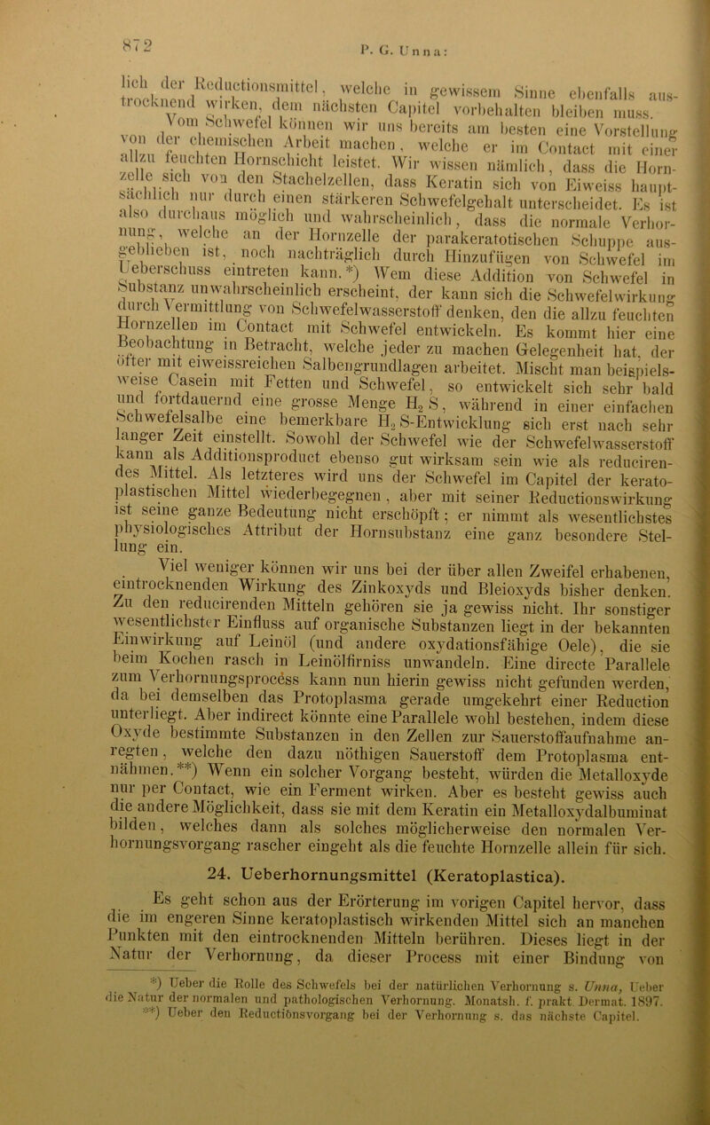 ,,nn,- 7VCdU,Ctl°TltteL ,'velelie 111 gewissem Sinne ebenfalls aus- tiockneml wirken dem nächsten Capitel Vorbehalten bleiben muss von ,ler° eh» - fel k*ö1“®? wir, l,s bereits am besten eine Vorstellung von (lei chemischen Arbeit machen, welche er im Contact mit einer .i zu feuchten llornschicht leistet. Wir wissen nämlich, dass die Horn- /.eile sich von den Stachelzellen, dass Keratin sich von Eiweiss haupt- sächlich mir durch einen stärkeren Schwefelgehalt unterscheidet. Es ist also du ich aus möglich und wahrscheinlich, dass die normale Verhor- ming welche an der Hornzelle der parakeratotischen Schuppe aus- geblieben ist, noch nachträglich durch Hinzufügen von Schwefel im Heberschuss eintreten kann.*) Wem diese Addition von Schwefel in Substanz un-wahrscheinlich erscheint, der kann sich die Schwefel Wirkung durch V ermittlung von Schwefelwasserstoff denken, den die allzu feuchten Hoi nzellen im Contact mit Schwefel entwickeln. Es kommt hier eine Beobachtung in Betracht, welche jeder zu machen Gelegenheit hat, der öfter mit eiweissreichen Salbengrundlagen arbeitet. Mischt man bei&piels- weise Casem mit Fetten und Schwefel, so entwickelt sich sehr bald um fortdauernd eine grosse Menge H2S, während in einer einfachen Schwefelsalbe eine bemerkbare H2 S-Entwicklung sieb erst nach sehr langer Zeit einstellt. Sowohl der Schwefel wie der Schwefelwasserstoff kann als Additmnsproduct ebenso gut wirksam sein wie als reduciren- des Mittel. Als letzteres wird uns der Schwefel im Capitel der kerato- plastischen Mittel wiederbegegnen , aber mit seiner Keductionswirkung ist seine ganze Bedeutung nicht erschöpft; er nimmt als wesentlichstes physiologisches Attribut der Hornsubstauz eine ganz besondere Stel- lung ein. Viel weniger können wir uns bei der über allen Zweifel erhabenen, eintrocknenden Wirkung des Zinkoxyds und Bleioxyds bisher denken. Zu den reducirenden Mitteln gehören sie ja gewiss nicht. Ihr sonstiger wesentlichster Einfluss auf organische Substanzen liegt in der bekannten Einwirkung auf Leinöl (und andere oxydationsfähige Oele), die sie beim Kochen rasch in Leinölfirniss nnwandeln. Eine directe Parallele zum V erhornungsprocess kann nun hierin gewiss nicht gefunden werden, da bei demselben das Protoplasma gerade umgekehrt einer Reduction untei liegt. Aber indirect könnte eine Parallele wohl bestehen, indem diese Oxyde bestimmte Substanzen in den Zellen zur Sauerstoffaufnahme an- iegten, welche den dazu nöthigen Sauerstoff dem Protoplasma ent- nähmen.'‘'O Wenn ein solcher Vorgang besteht, würden die Metalloxyde nui pei Contact, wie ein Ferment wirken. Aber es bestellt gewiss auch die andere Möglichkeit, dass sie mit dem Keratin ein Metalloxydalbumiuat bilden, welches dann als solches möglicherweise den normalen Ver- hol nungsvorgang rascher eingelit als die feuchte Hornzelle allein für sich. 24. Ueberhornungsmittel (Keratoplastica). Es geht schon aus der Erörterung im vorigen Capitel hervor, dass die im engeren Sinne keratoplastisch wirkenden Mittel sich an manchen Punkten mit den eintrocknenden Mitteln berühren. Dieses liegt in der Natur der Verhornung, da dieser Process mit einer Bindung von ••) Ueber die Rolle des Schwefels bei der natürlichen Verhornung s. Unna, lieber die Natur der normalen und pathologischen Verhornung. Monatsh. f. prakt. Dermat. 1897. Ueber den Reductiönsvorgang bei der Verhornung s. das nächste Capitel.