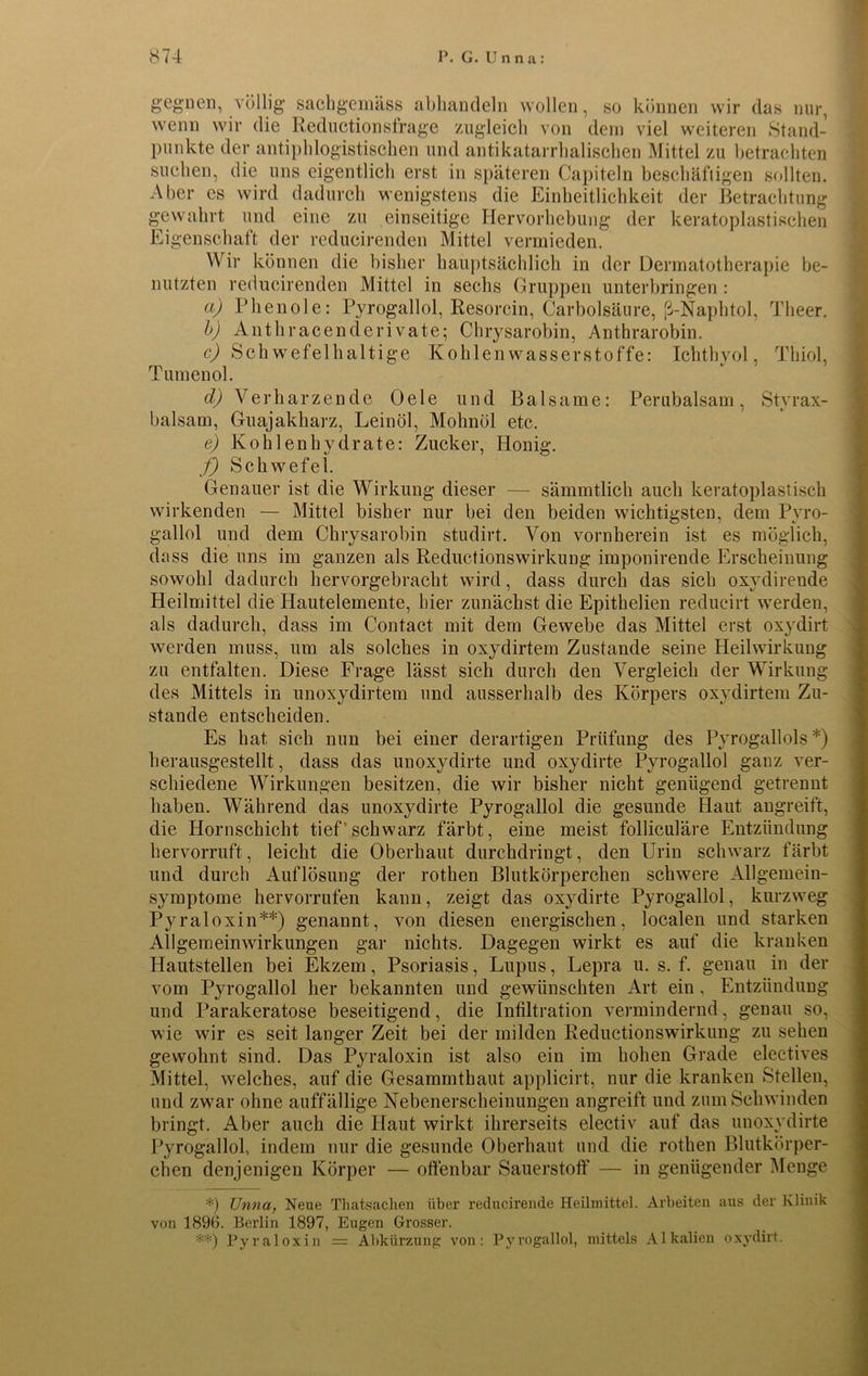 gegnen, völlig sachgemäss abhandeln wollen, so können wir das nur, wenn wir die Reductionsfrage zugleich von dem viel weiteren Stand- punkte der antiphlogistischen und antikatarrhalischen Mittel zu betrachten suchen, die uns eigentlich erst in späteren Capiteln beschäftigen sollten. Aber es wird dadurch wenigstens die Einheitlichkeit der Betrachtung gewahrt und eine zu einseitige Hervorhebung der keratoplastischen Eigenschaft der reducirenden Mittel vermieden. Wir können die bisher hauptsächlich in der Dermatotherapie be- nutzten reducirenden Mittel in sechs Gruppen unterbringen : a) Phenole: Pyrogallol, Resorcin, Carbolsäure, ß-Naphtol, Theer. b) Anthracenderivate; Chrysarobin, Anthrarobin. c) Schwefelhaltige Kohlenwasserstoffe: Ichthyol, Thiol, Tumenol. cl) Verharzende Oele und Balsame: Perubalsam, Styrax- balsam, Guajakharz, Leinöl, Mohnöl etc. e) Kohlenhydrate: Zucker, Honig. f) Schwefel. Genauer ist die Wirkung dieser — sämmtlich auch keratoplastisch wirkenden — Mittel bisher nur bei den beiden wichtigsten, dem Pyro- gallol und dem Chrysarobin studirt. Von vornherein ist es möglich, dass die uns im ganzen als Reductionswirkung imponirende Erscheinung sowohl dadurch hervorgebracht wird, dass durch das sich oxydirende Heilmittel die Elautelemente, liier zunächst die Epithelien reducirt werden, als dadurch, dass im Contact mit dem Gewebe das Mittel erst oxydirt werden muss, um als solches in oxydirtem Zustande seine Heilwirkung zu entfalten. Diese Frage lässt sich durch den Vergleich der Wirkung des Mittels in unoxydirtem und ausserhalb des Körpers oxydirtem Zu- stande entscheiden. Es hat sich nun bei einer derartigen Prüfung des Pyrogallols *) herausgestellt, dass das unoxydirte und oxydirte Pyrogallol ganz ver- schiedene Wirkungen besitzen, die wir bisher nicht genügend getrennt haben. Während das unoxydirte Pyrogallol die gesunde Haut angreift, die Hornschicht tief'schwarz färbt, eine meist folliculäre Entzündung hervorruft, leicht die Oberhaut durchdringt, den Urin schwarz färbt und durch Auflösung der rothen Blutkörperchen schwere Allgemein- symptome hervorrufen kann, zeigt das oxydirte Pyrogallol, kurzweg Pyraloxin**) genannt, von diesen energischen, localen und starken All gern einwirkungen gar nichts. Dagegen wirkt es auf die kranken Hautstellen bei Ekzem, Psoriasis, Lupus, Lepra u. s. f. genau in der vom Pyrogallol her bekannten und gewünschten Art ein, Entzündung und Parakeratose beseitigend, die Infiltration vermindernd, genau so, wie wir es seit langer Zeit bei der milden Reductionswirkung zu sehen gewohnt sind. Das Pyraloxin ist also ein im hohen Grade electives Mittel, welches, auf die Gesammthaut applicirt, nur die kranken Stellen, und zwar ohne auffällige Nebenerscheinungen angreift und zum Schwinden bringt. Aber auch die Haut wirkt ihrerseits electiv auf das unoxydirte Pyrogallol, indem nur die gesunde Oberhaut und die rothen Blutkörper- chen denjenigen Körper — offenbar Sauerstoff — in genügender Menge *) TJnna, Neue Thatsachen über reducirende Heilmittel. Arbeiten aus der Klinik von 1896. Berlin 1897, Eugen Grosser. **) Pyraloxin = Abkürzung von: Pyrogallol, mittels Alkalien oxydirt.