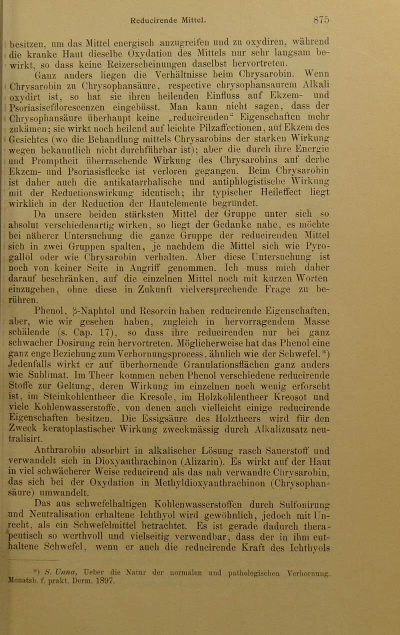 , besitzen, um das Mittel energisch anzugreifen und zu oxydiren, während : die kranke Haut dieselbe Oxydation des Mittels nur sehr langsam be- wirkt, so dass keine Reizerscheinungen daselbst hervortreten. Ganz anders liegen die Verhältnisse beim Chrysarobin. Wenn j Chrysarobin zu Chrysophansäure, respective chrysophansaurem Alkali oxydirt ist, so hat sie ihren heilenden Einfluss auf Ekzem- und Psoriasisefflorescenzen eingebüsst. Man kann nicht sagen, dass der ; Chrysophansäure überhaupt keine „reducirenden“ Eigenschaften mehr zukämen; sie wirkt noch heilend auf leichte Pilzaffectionen, auf Ekzem des Gesichtes (wo die Behandlung mittels Chrysarobins der starken Wirkung j wegen bekanntlich nicht durchführbar ist); aber die durch ihre Energie i und Promptheit überraschende Wirkung des Chrysarobins aut derbe Ekzem- und Psoriasisflecke ist verloren gegangen. Beim Chrysarobin ist daher auch die antikatarrhalische und antiphlogistische Wirkung mit der Reductionswirkung identisch; ihr typischer Heileffect liegt wirklich in der Reduction der Hautelemente begründet. Da unsere beiden stärksten Mittel der Gruppe unter sich so absolut verschiedenartig wirken, so liegt der Gedanke nahe, es möchte bei näherer Untersuchung die ganze Gruppe der reducirenden Mittel sich in zwei Gruppen spalten, je nachdem die Mittel sich wie Pyro- gallol oder wie Chrysarobin verhalten. Aber diese Untersuchung ist noch von keiner Seite in Angriff genommen. Ich muss mich daher darauf beschränken, auf die einzelnen Mittel noch mit kurzen Worten einzugehen, ohne diese in Zukunft vielversprechende Frage zu be- rühren. Phenol, ß-Naphtol und Resorcin haben reducirende Eigenschaften, aber, wie wir gesehen haben, zugleich in hervorragendem Masse schälende (s. Cap. 17), so dass ihre reducirenden nur bei ganz schwacher Dosirung rein hervortreten. Möglicherweise hat das Phenol eine ganz enge Beziehung zum Verhornungsprocess, ähnlich wie der Schwefel.*) Jedenfalls wirkt er auf überhomende Granulationsflächen ganz anders wie Sublimat. Im Theer kommen neben Phenol verschiedene reducirende Stoffe zur Geltung, deren Wirkung im einzelnen noch wenig erforscht ist, im Steinkohlentheer die Kresole, im Holzkolilentheer Kreosot und viele Kohlenwasserstoffe, von denen auch vielleicht einige reducirende Eigenschaften besitzen. Die Essigsäure des Holztheers wird für den Zweck keratoplastischer Wirkung zweckmässig durch Alkalizusatz neu- tral isirt. Anthrarobin absorbirt in alkalischer Lösung rasch Sauerstoff und verwandelt sich in Dioxyanthrachinon (Alizarin). Es wirkt auf der Haut in viel schwächerer Weise reducirend als das nah verwandte Chrysarobin, das sich bei der Oxydation in Methyldioxyanthrachinon (Chrysophan- säure) um wandelt. Das aus schwefelhaltigen Kohlenwasserstoffen durch Sulfonirung und Neutralisation erhaltene Ichthyol wird gewöhnlich, jedoch mit Un- recht, als ein Schwefelmittel betrachtet. Es ist gerade dadurch thera- peutisch so werthvoll und vielseitig verwendbar, dass der in ihm ent- haltene Schwefel, wenn er auch die reducirende Kraft des Ichthyols *) S. Unna, Ueber die Natur der normalen und pathologischen Verhornung. Monatsh. f. prakt. Derm. 1897.
