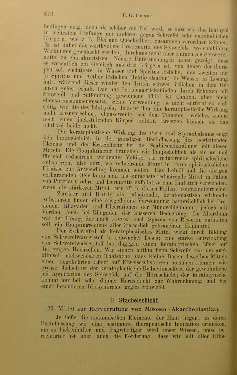 87(3 bedingen mag, M. Wj^ocb als solcher nie frei wird, so dass wir das Ichthyol n weitestem Umfange mit anderen gegen Schwefel sehr empfindlichen Olpein wie z. 13. Blei und Quecksilber, zusammen verordnen können Ur ist daher das werthvollste Ersatzmittel des Schwefels, wo combinirte W irkungen gewünscht werden, durchaus nicht aber einfach als Schwefel- mittel zu charakterisiren. Neuere Untersuchungen haben gezeigt, dass es wesentlich ein Gemisch aus drei Körpern ist, von denen der thera- peutisch wichtigste, in Wasser und Spiritus lösliche, den zweiten nur in ^piritus und Aether löslichen (Ichthyolsulfon) in Wasser in Lösung liait wahrend dieser wieder den dritten schwer löslichen in dem G6- misch gelost erhält. Das aus Petroleumrückständen durch Erhitzen mit oclrwefel und Sulfonirung gewonnene Thiol ist ähnlich, aber nicht ebenso zusammengesetzt. Seine Verwendung ist nicht entfernt so viel- seitig wie die des Ichthyols, doch ist ihm eine keratoplastische Wirkung nicht abzusprechen, ebensowenig wie dem Turnend, welches zudem mx 1 einen juckstillenden Körper enthält. Ersetzen können sie das Ichthyol beide nicht. Die keratoplastische Wirkung des Peru- und Styraxbalsams zeigt sich hauptsächlich in der günstigen Beeinflussung des begleitenden Ekzems und der Kratzeffecte bei der Scabiesbehandlung mit diesen Mitteln. Die Guajaktinctur brauchen wir hauptsächlich als ein an und fiii sich reducirend wirkendes Vehikel für reducirende spirituslösliche Substanzen, also dort, wo reducirende Mittel in Form spirituslöslicher Firnisse zur Anwendung kommen sollen. Das Leinöl und die übrigen verharzenden Oele kann man als einfachste reducirende Mittel in Fällen ■\on Pityriasis rubra und Dermatitis exfoliativa zum Einfetten verwenden, enn die stärkeren Mittel, wie oft in diesen Fällen, contraindicirt sind. Zucker und Honig als reducirende, keratoplastisch wirkende Substanzen finden eine ausgedehnte Verwendung hauptsächlich bei Ero- sionen, Rhagaden und Ulcerationen der Mundschleimhaut, jedoch mit Vortheil auch bei Rhagaden der äusseren Bedeckung. Im Alterthum war der Honig, der nach Ancleer auch Spuren von Resorcin enthalten soll, ein Hauptingredienz aller äusserlich gebrauchten Heilmittel. Der Schwefel als keratoplastisches Mittel wirkt durch Bildung von Schwefelwasserstoff in schwacher Dosis; eine starke Entwicklung von Schwefelwasserstoff hat dagegen einen keratolytischen Effect auf die jungen HornzeUen. Wir stehen mithin beim Schwefel vor der auch klinisch nachweisbaren Thatsache, dass kleine Dosen desselben Mittels einen umgekehrten Effect auf Ei Weisssubstanzen ausiiben können wie grosse. Jedoch ist der keratoplastische Reductionseffect der gewöhnliche bei Application des Schwefels auf die Hornschicht; der keratolytische kommt nur bei sehr dünner Hornschicht zur Wahrnehmung und bei einer besonderen Idiosynkrasie gegen Schwefel. II. Stachelschicht. 25. Mittel zur Hervorrufung von Mitosen (Akanthoplastica). Je tiefer die anatomischen Elemente der Haut liegen, in deren Beeinflussung wir eine bestimmte therapeutische Indication erblicken, um so lückenhafter und fragwürdiger wird unser Wissen, umso be- rechtigter ist aber auch die Forderung, dass wir mit allen Hilfs-