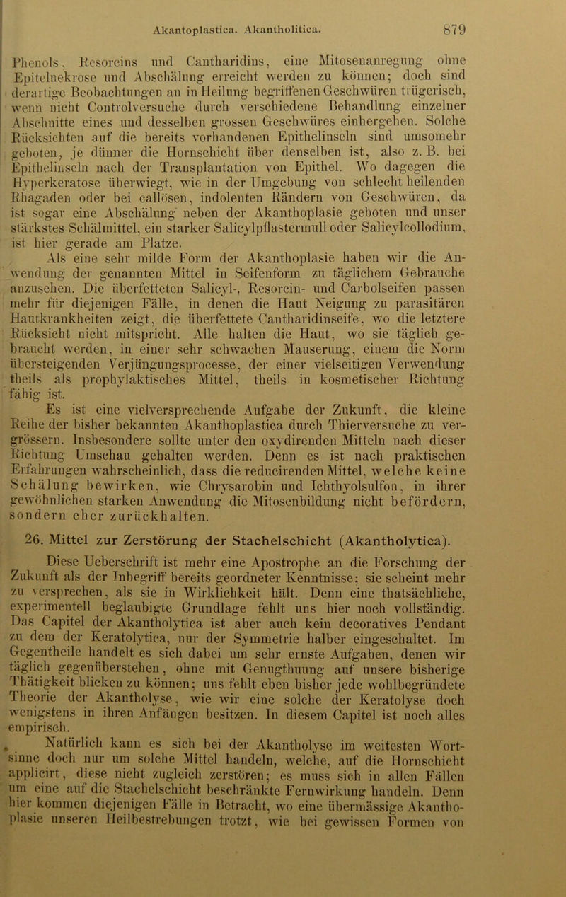 Phenols. Resorcins und Cantharidins, eine Mitosenanregung ohne Epitelnekrose und Abschälung erreicht werden zu können; doch sind derartige Beobachtungen an in Heilung begriffenen Geschwüren trügerisch, wenn nicht Controlversuche durch verschiedene Behandlung einzelner Abschnitte eines und desselben grossen Geschwüres einhergehen. Solche Rücksichten auf die bereits vorhandenen Epithelinseln sind umsomehr geboten, je dünner die Hornschicht über denselben ist, also z. B. bei Epithelinseln nach der Transplantation von Epithel. Wo dagegen die Hyperkeratose überwiegt, wie in der Umgebung von schlecht heilenden Rhagaden oder bei callösen, indolenten Rändern von Geschwüren, da ist Sogar eine Abschälung neben der Akanthoplasie geboten und unser stärkstes Schälmittel, ein starker Salicylpflastermull oder Salicylcollodium, ist hier gerade am Platze. Als eine sehr milde Form der Akanthoplasie haben wir die An- wendung der genannten Mittel in Seifenform zu täglichem Gebrauche anzusehen. Die überfetteten Salicyl-, Resorcin- und Carbolseifen passen mehr für diejenigen Fälle, in denen die Haut Neigung zu parasitären Hautkrankheiten zeigt, die überfettete Cantharidinseife, wo die letztere Rücksicht nicht mitspricht. Alle halten die Haut, wo sie täglich ge- braucht werden, in einer sehr schwachen Mauserung, einem die Norm übersteigenden Verjiingungsprocesse, der einer vielseitigen Verwendung theils als prophylaktisches Mittel, theils in kosmetischer Richtung fähig ist. Es ist eine vielversprechende Aufgabe der Zukunft, die kleine Reihe der bisher bekannten Akanthoplastica durch Thierversuche zu ver- grössern. Insbesondere sollte unter den oxydirenden Mitteln nach dieser Richtung Umschau gehalten werden. Denn es ist nach praktischen Erfahrungen wahrscheinlich, dass die reducirendenMittel, welche keine Schälung bewirken, wie Chrysarobin und Ichthyolsulfon, in ihrer gewöhnlichen starken Anwendung die Mitosenbildung nicht befördern, sondern eher zurück halten. 26. Mittel zur Zerstörung der Stachelschicht (Akantholytica). Diese Ueberschrift ist mehr eine Apostrophe an die Forschung der Zukunft als der Inbegriff bereits geordneter Kenntnisse; sie scheint mehr zu versprechen, als sie in Wirklichkeit hält. Denn eine thatsächliche, experimentell beglaubigte Grundlage fehlt uns hier noch vollständig. Das Capitel der Akantholytica ist aber auch kein decoratives Pendant zu dem der Keratolytica, nur der Symmetrie halber eingeschaltet. Im Gegentheile handelt es sich dabei um sehr ernste Aufgaben, denen wir täglich gegenüberstehen, ohne mit Genugthuung auf unsere bisherige Thätigkeit blicken zu können; uns fehlt eben bisher jede wohlbegründete Theorie der Akantholyse, wie wir eine solche der Keratolyse doch wenigstens in ihren Anfängen besitzen. In diesem Capitel ist noch alles empirisch. * Natürlich kann es sich bei der Akantholyse im weitesten Wort- sinne doch nur um solche Mittel handeln, welche, auf die Hornschicht applicirt, diese nicht zugleich zerstören; es muss sich in allen Fällen um eine auf die Stachelschicht beschränkte Fernwirkung handeln. Denn hier kommen diejenigen Fälle in Betracht, wo eine übermässige Akantho- plasie unseren Heilbestrebungen trotzt, wie bei gewissen Formen von