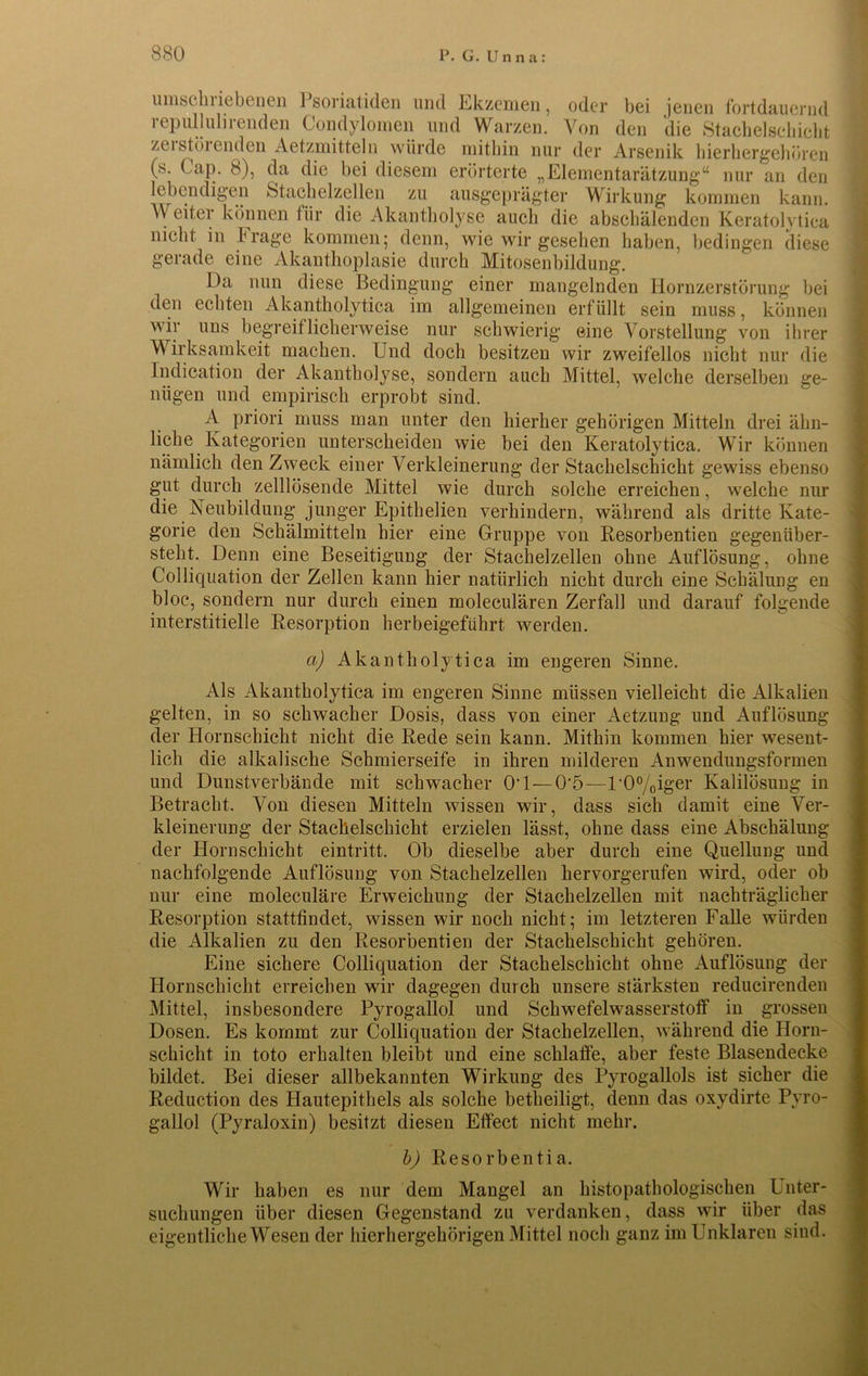 umscln iebenen ] soriatiden und Ekzemen, oder bei jenen fortdauernd repullulirenden Condylomen und Warzen. Von den die Stachelschicht zei stöi enden Aetzmitteln würde mitbin nur der Arsenik hierhergehören (s. Cap. 8), da die bei diesem erörterte „Elementarätzung“ nur an den lebendigen Stachelzellen zu ausgeprägter Wirkung kommen kann. A\ eit.ei können für die Akantholyse auch die abschälenden Keratolytica nicht in Frage kommen; denn, wie wir gesehen haben, bedingen diese gerade eine Akanthoplasie durch Mitosenbildung. Da nun diese Bedingung einer mangelnden Hornzerstörung bei den echten Akantholytica im allgemeinen erfüllt sein muss, können wir uns begreiflicherweise nur schwierig eine Vorstellung von ihrer Wirksamkeit machen. Und doch besitzen wir zweifellos nicht nur die Indication der Akantholyse, sondern auch Mittel, welche derselben ge- nügen und empirisch erprobt sind. A priori muss man unter den hierher gehörigen Mitteln drei ähn- liche Kategorien unterscheiden wie bei den Keratolytica. Wir können nämlich den Zweck einer Verkleinerung der Stachelschicht gewiss ebenso gut durch zelllösende Mittel wie durch solche erreichen, welche nur die Neubildung junger Epithelien verhindern, während als dritte Kate- gorie den Schälmitteln hier eine Gruppe von Resorbentien gegenüber- steht. Denn eine Beseitigung der Stachelzellen ohne Auflösung, ohne Colliquation der Zellen kann hier natürlich nicht durch eine Schälimg en bloc, sondern nur durch einen moleculären Zerfall und darauf folgende interstitielle Resorption herbeigeführt werden. a) Akantholytica im engeren Sinne. Als Akantholytica im engeren Sinne müssen vielleicht die Alkalien gelten, in so schwacher Dosis, dass von einer Aetzung und Auflösung der Hornschicht nicht die Rede sein kann. Mithin kommen hier wesent- lich die alkalische Schmierseife in ihren milderen Anwendungsformen und Dunstverbände mit schwacher O'l—0‘5—U0%iger Kalilösung in Betracht. Von diesen Mitteln wissen wir, dass sich damit eine Ver- kleinerung der Stachelschicht erzielen lässt, ohne dass eine Abschälung der Hornschicht eintritt. Ob dieselbe aber durch eine Quellung und nachfolgende Auflösung von Stachelzellen hervorgerufen wird, oder ob nur eine moleculäre Erweichung der Stachelzellen mit nachträglicher Resorption stattfindet, wissen wir noch nicht; im letzteren Falle würden die Alkalien zu den Resorbentien der Stachelschicht gehören. Eine sichere Colliquation der Stachelschicht ohne Auflösung der Hornschicht erreichen wir dagegen durch unsere stärksten reducirenden Mittel, insbesondere Pyrogallol und Schwefelwasserstoff in grossen Dosen. Es kommt zur Colliquation der Stachelzellen, während die Horn- schicht in toto erhalten bleibt und eine schlaffe, aber feste Blasendecke bildet. Bei dieser allbekannten Wirkung des Pyrogallols ist sicher die Reduction des Hautepithels als solche betheiligt, denn das oxydirte Pyro- gallol (Pyraloxin) besitzt diesen Effect nicht mehr. b) Resorbentia. Wir haben es nur dem Mangel an histopathologischen Unter- suchungen über diesen Gegenstand zu verdanken, dass wir über das eigentliche Wesen der hierhergehörigen Mittel noch ganz im Unklaren sind.