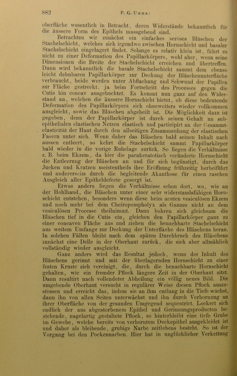 obeifläche wesentlich in Betracht, deren Widerstände bekanntlich für die äussere Form des Epithels massgebend sind. Beti achten wir zunächst ein eintaches seröses Bläschen der Stachelschicht, welches sich irgendwo zwischen Hornschicht und basaler Stachelschicht eingelagert findet. Solange es relativ klein ist, führt es nicht zu einer Deformation des Papillarkörpers, wohl aber, wenn seine Dimensionen die Breite der Stachelschicht erreichen und übertreffen. Dann wird bekanntlich die basale Stachelschicht sammt dem ebenso leicht dehnbaren Papillarkörper zur Deckung der Bläschenunterfläche verbraucht, beide werden unter Abflachung und Schwund der Papillen zur Fläche gestreckt, ja beim Fortschritt des Processes gegen die Cutis hin concav ausgebuchtet. Es kommt nun ganz auf den Wider- stand an, welchen die äussere Hornschicht bietet, ob diese bedeutende Deformation des Papillarkörpers sich ohneweiters wieder vollkommen ausgleicht, sowie das Bläschen abgekeilt ist. Die Möglichkeit dazu ist gegeben, denn der Papillarkörper ist durch seinen Gehalt an sub- epithelialen elastischen Netzen elastisch und participirt an der Oesammt- elasticität der Haut durch den allseitigen Zusammenhang der elastischen Fasern unter sich. Wenn daher das Bläschen bald seinen Inhalt nach aussen entleert, so kehrt die Stachelschicht sammt Papillarkörper bald wieder in die vorige Ruhelage zurück. So liegen die Verhältnisse z. B. beim Ekzem, da hier die parakeratotisch veränderte Hornschicht die Entleerung der Bläschen an und für sich begünstigt, durch das Jucken und Kratzen meistentheils ihre Eröffnung frühzeitig herbeiführt und andererseits durch die begleitende Akantkose für einen raschen Ausgleich aller Epitheldefecte gesorgt ist. Etwas anders liegen die Verhältnisse schon dort, wo, wie an der Hohlhand, die Bläschen unter einer sehr widerstandsfähigen Horu- schicht entstehen, besonders wenn diese beim acuten vesiculösen Ekzem und noch mehr bei dem Cheiropompkolyx als Ganzes nicht an dem vesiculösen Processe theilnimmt. Dann bohren sich gleichsam die Bläschen tief in die Cutis ein, gleichen den Papillarkörper ganz zu einer concaven Fläche aus und ziehen die benachbarte Stachelschicht aus weitem Umfange zur Deckung der Unterfläche des Bläschens heran. In solchen Fällen bleibt nach dem späten Durchbruch des Bläschens zunächst eine Delle in der Oberhaut zurück, die sich aber allmählich vollständig wieder ausgleicht. Ganz anders wird das Resultat jedoch, wenn der Inhalt des Bläschens gerinnt und mit der überlagernden Hornschicht zu einer festen Kruste sich vereinigt, die, durch die benachbarte Hornschicht gehalten, wie ein fremder Pflock längere Zeit in der Oberhaut sitzt. Dann resultirt nach vollendeter Abheilung ein völlig neues Bild. Die umgebende Oberhaut versucht in regulärer Weise diesen Pflock auszu- stossen und erreicht das, indem sie an ihm entlang in die Tiefe wächst, dann ihn von allen Seiten unterwächst und ihn durch Verhornung an ihrer Oberfläche von der gesunden Umgegend sequestrirt. Lockert sich endlich der aus abgestorbenem Epithel und Gerinnungsproducten be- stehende, nagelartig gestaltete Pflock, so hinterbleibt eine tiefe Grube im Gewebe, welche bereits von verhorntem Deckepithel ausgekleidet ist und daher als bleibende, grubige Narbe zeitlebens besteht. So ist der Vorgang bei den Pockennarben. Hier hat in unglücklicher Verkettung