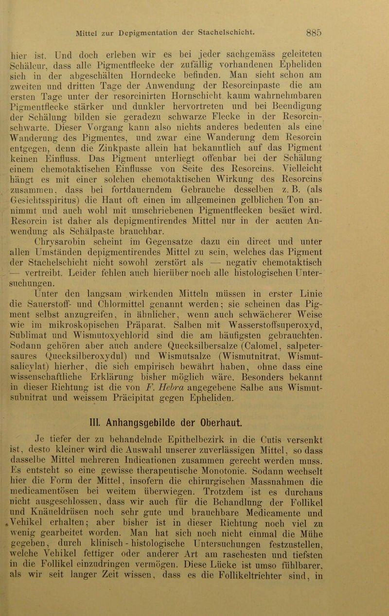 hier ist. Und doch erleben wir es bei jeder sachgemäss geleiteten Schäleur, dass alle Pigmentflecke der zufällig vorhandenen Epheliden sich in der abgeschälten Horndecke befinden. Man sieht schon am zweiten und dritten Tage der Anwendung der Resorcinpaste die am ersten Tage unter der resorcinirten Hornschicht kaum wahrnehmbaren Pigmentflecke stärker und dunkler hervortreten und bei Beendigung der Schälung bilden sie geradezu schwarze Flecke in der Resorcin-, schwarte. Dieser Vorgang kann also nichts anderes bedeuten als eine Wanderung des Pigmentes, und zwar eine Wanderung dem Resorcin entgegen, denn die Zinkpaste allein hat bekanntlich auf das Pigment keinen Einfluss. Das Pigment unterliegt offenbar bei der Schälung einem chemotaktischen Einflüsse von Seite des Resorcins. Vielleicht hängt es mit einer solchen chemotaktischen Wirkung des Resorcins zusammen, dass bei fortdauerndem Gebrauche desselben z. B. (als Gesichtsspiritus) die Haut oft einen im allgemeinen gelblichen Ton an- nimmt und auch wohl mit umschriebenen Pigmentflecken besäet wird. Resorcin ist daher als depigmentirendes Mittel nur in der acuten An- wendung als Schälpaste brauchbar. Chrysarobin scheint im Gegensätze dazu ein direct und unter allen Umständen depigmentirendes Mittel zu sein, welches das Pigment der Stachelschicht nicht sowohl zerstört als -— negativ chemotaktisch vertreibt. Leider fehlen auch hierüber noch alle histologischen Unter- suchungen. Unter den langsam wirkenden Mitteln müssen in erster Linie die Sauerstoff- und Chlormittel genannt werden; sie scheinen das Pig- ment selbst anzugreifen, in ähnlicher, wenn auch schwächerer Weise wie im mikroskopischen Präparat. Salben mit Wasserstoffsuperoxyd, Sublimat und Wismutoxychlorid sind die am häufigsten gebrauchten. Sodann gehören aber auch andere Quecksilbersalze (Calomel, salpeter- saures Quecksilberoxydul) und Wismutsalze (Wismutnitrat, Wismut- salicylat) hierher, die sich empirisch bewährt haben, ohne dass eine wissenschaftliche Erklärung bisher möglich wäre. Besonders bekannt in dieser Richtung ist die von F. Hebra angegebene Salbe aus Wismut- subnitrat und weissem Präcipitat gegen Epheliden. III. Anhangsgebilde der Oberhaut. Je tiefer der zu behandelnde Epithelbezirk in die Cutis versenkt ist, desto kleiner wird die Auswahl unserer zuverlässigen Mittel, so dass dasselbe Mittel mehreren Indicationen zusammen gerecht werden muss. Es entsteht so eine gewisse therapeutische Monotonie. Sodann wechselt hier die Form der Mittel, insofern die chirurgischen Massnahmen die medicamentösen bei weitem überwiegen. Trotzdem ist es durchaus nicht ausgeschlossen, dass wir auch für die Behandlung der Follikel und Knäueldrüsen noch sehr gute und brauchbare Medicamente und »Vehikel erhalten- aber bisher ist in dieser Richtung noch viel zu wenig gearbeitet worden. Man hat sich noch nicht einmal die Mühe gegeben, durch klinisch - histologische Untersuchungen festzustellen, welche Vehikel fettiger oder anderer Art am raschesten und tiefsten in die Follikel einzudringen vermögen. Diese Lücke ist umso fühlbarer, als wir seit langer Zeit wissen, dass es die Follikeltrichter sind, in