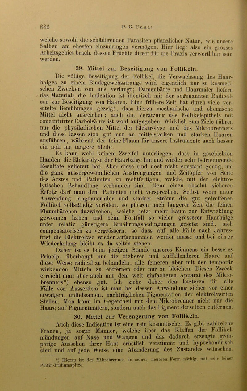 welche sowohl die schädigenden Parasiten pflanzlicher Natur, wie unsere Salben am ehesten einzudringen vermögen. Hier liegt also ein grosses Arbeitsgebiet brach, dessen Früchte direct für die Praxis verwerthbar sein werden. 29. Mittel zur Beseitigung von Follikeln. Die völlige Beseitigung der Follikel, die Verwachsung des Haar- balges zu einem Bindegewebsstrange wird eigentlich nur zu kosmeti- schen Zwecken von uns verlangt; Damenbärte und Haarmäler liefern i das Material; die Indication ist identisch mit der sogenannten Radieal- cur zur Beseitigung von Haaren. Eine frühere Zeit hat durch viele ver- eitelte Bemühungen gezeigt, dass hierzu mechanische und chemische Mittel nicht ausreichen; auch die Verätzung des Follikelepithels mit concentrirter Carbolsäure ist wohl aufgegeben. Wirklich zum Ziele führen nur die physikalischen Mittel der Elektrolyse und des Mikrobrenners und diese lassen sich gut nur an mittelstarken und starken Haaren ausführen, während der feine Flaum für unsere Instrumente auch besser ein noli me tangere bleibt. Es kann wohl keinem Zweifel unterliegen, dass in geschickten Händen die Elektrolyse der Haarbälge hin und wieder sehr befriedigende Resultate geliefert hat. Aber diese sind doch nicht constant genug, um die ganz aussergewöhnlichen Anstrengungen und Zeitopfer von Seite des Arztes und Patienten zu rechtfertigen, welche mit der elektro- lytischen Behandlung verbunden sind. Denn einen absolut sicheren Erfolg darf man dem Patienten nicht versprechen. Selbst wenn unter Anwendung langdauernder und starker Ströme die gut getroffenen Follikel vollständig veröden, so pflegen nach längerer Zeit die feinen Flaumhärchen dazwischen, welche jetzt mehr Raum zur Entwicklung gewonnen haben und beim Fortfall so vieler grösserer Haarbälge unter relativ günstigere Ernährungsbedingungen gesetzt sind, sich compensatorisch zu vergrössern, so dass auf alle Fälle nach Jahres- frist die Elektrolyse wieder aufgenommen werden muss; und bei einer Wiederholung bleibt es da selten stehen. Daher ist es beim jetzigen Stande unseres Könnens ein besseres Princip, überhaupt nur die dickeren und auffallenderen Haare auf diese Weise radical zu behandeln, alle feineren aber mit den temporär wirkenden Mitteln zu entfernen oder nur zu bleichen. Diesen Zweck erreicht man aber auch mit dem weit einfacheren Apparat des Mikro- brenners*) ebenso gut. Ich ziehe daher den letzteren für alle Fälle vor. Ausserdem ist man bei dessen Anwendung sicher vor einer etwaigen, unliebsamen, nachträglichen Pigmentation der elektrolysirten Stellen. Man kann im Gegentheil mit dem Mikrobrenner nicht nur die Haare auf Pigmentmälern, sondern auch das Pigment derselben entfernen. 30. Mittel zur Verengerung von Follikeln. Auch diese Indication ist eine rein kosmetische. Es gibt zahlreiche Frauen, ja sogar Männer, welche über das Klaffen der Follikel- mündungen auf Nase und Wangen und das dadurch erzeugte grob- porige Aussehen ihrer Haut ernstlich verstimmt und hypochondrisch sind und auf jede Weise eine Abänderung des Zustandes wünschen. *) Hierzu ist der Mikrobrenner in seiner neueren Form nöthig, mit sehr feiner Platin-Iridiumspitze.