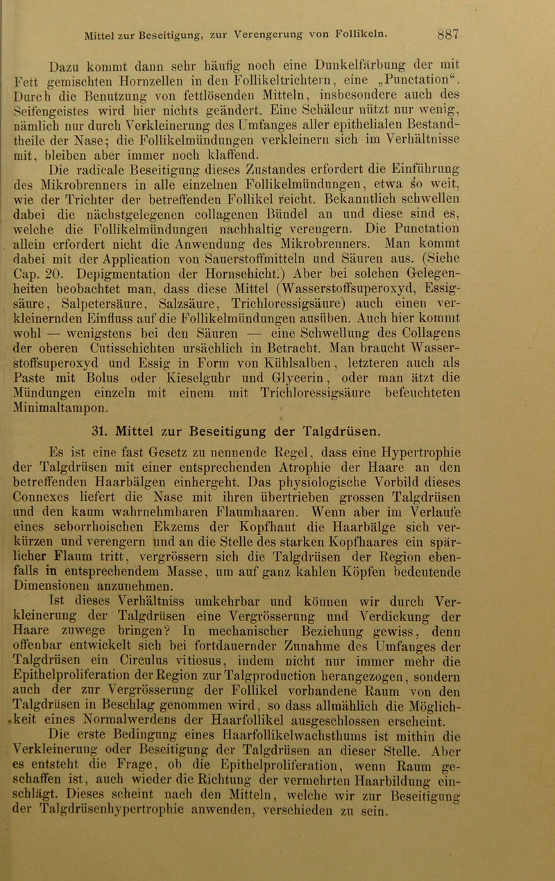 Dazu kommt daun sehr häufig- noch eine Dunkelfärbung der mit Fett gemischten Hornzellen in den Follikeltrichtern, eine „Punctation“. Durch die Benutzung von fettlösenden Mitteln, insbesondere auch des Seifengeistes wird hier nichts geändert. Eine Schälcur nützt nur wenig, nämlich nur durch Verkleinerung des Umfanges aller epithelialen Bestand- teile der Nase; die Follikelmündungen verkleinern sich im Verhältnisse mit, bleiben aber immer noch klaffend. Die radicale Beseitigung dieses Zustandes erfordert die Einführung des Mikrobrenners in alle einzelnen Follikelmündungen, etwa so weit, wie der Trichter der betreffenden Follikel reicht. Bekanntlich schwellen dabei die nächstgelegenen collagenen Bündel an und diese sind es, welche die Follikelmündungen nachhaltig verengern. Die Punctation allein erfordert nicht die Anwendung des Mikrobrenners. Man kommt dabei mit der Application von Sauerstoffmitteln und Säuren aus. (Siehe Cap. 20. Depigmentation der Hornschicht!) Aber bei solchen Gelegen- heiten beobachtet man, dass diese Mittel (Wasserstoffsuperoxyd, Essig- säure, Salpetersäure, Salzsäure, Trichloressigsäure) auch einen ver- kleinernden Einfluss auf die Follikelmündungen ausüben. Auch hier kommt wohl — wenigstens bei den Säuren — eine Schwellung des Collagens der oberen Cutisschichten ursächlich in Betracht. Man braucht Wasser- stoffsuperoxyd und Essig in Form von Kühlsalben, letzteren auch als Paste mit Bolus oder Kieselguhr und Glycerin, oder man ätzt die Mündungen einzeln mit einem mit Tricliloressigsäure befeuchteten Minimaltampon. 31. Mittel zur Beseitigung der Talgdrüsen. Es ist eine fast Gesetz zu nennende Regel, dass eine Hypertrophie der Talgdrüsen mit einer entsprechenden Atrophie der Haare an den betreffenden Haarbälgen einhergeht. Das physiologische Vorbild dieses Connexes liefert die Nase mit ihren übertrieben grossen Talgdrüsen und den kaum wahrnehmbaren Flaumhaaren. Wenn aber im Verlaufe eines seborrhoischen Ekzems der Kopfhaut die Haarbälge sich ver- kürzen und verengern und an die Stelle des starken Kopfhaares ein spär- licher Flaum tritt, vergrössern sich die Talgdrüsen der Region eben- falls in entsprechendem Masse, um auf ganz kahlen Köpfen bedeutende Dimensionen anzunehmen. Ist dieses Verhältniss umkehrbar und können wir durch Ver- kleinerung der Talgdrüsen eine Vergrösserung und Verdickung der Haare zuwege bringen? In mechanischer Beziehung gewiss, denn offenbar entwickelt sich bei fortdauernder Zunahme des Umfanges der Talgdrüsen ein Circulus vitiosus, indem nicht nur immer mehr die Epithelproliferation der Region zur Talgproduction herangezogen, sondern auch der zur Vergrösserung der Follikel vorhandene Raum von den Talgdrüsen in Beschlag genommen wird, so dass allmählich die Möglich- keit eines Normalwerdens der Haarfollikel ausgeschlossen erscheint. Die erste Bedingung eines Haarfollikelwachsthums ist mithin die Verkleinerung oder Beseitigung der Talgdrüsen an dieser Stelle. Aber es entsteht die Frage, ob die Epithelproliferation, wenn Raum ge- schaffen ist, auch wieder die Richtung der vermehrten Haarbildung ein- schlägt. Dieses scheint nach den Mitteln, welche wir zur Beseitigung der Talgdrüsenhypertrophie anwenden, verschieden zu sein.