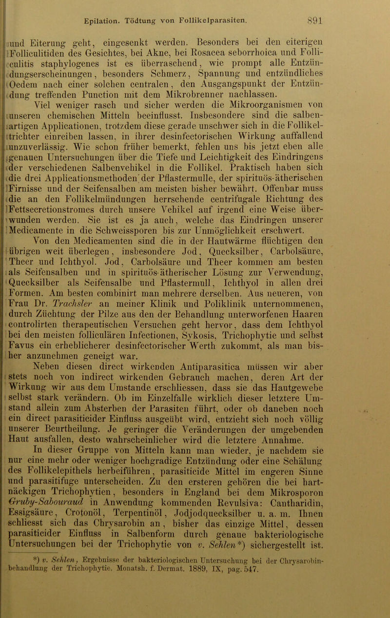 | und Eiterung geht, eingesenkt werden. Besonders bei den eiterigen . Folliculitiden des Gesichtes, bei Akne, bei Rosacea seborrhoica und Folli- i culitis staphylogenes ist es überraschend, wie prompt alle Entzün- | dungserscheinungen, besonders Schmerz, Spannung und entzündliches Oedem nach einer solchen centralen, den Ausgangspunkt der Entzün- i düng treffenden Function mit dem Mikrobrenner nachlassen. Viel weniger rasch und sicher werden die Mikroorganismen von ;i unseren chemischen Mitteln beeinflusst. Insbesondere sind die salben- yartigen Appiicationen, trotzdem diese gerade unschwer sich in dieFollikel- !i trichter einreiben lassen, in ihrer desinfectorischen Wirkung auffallend | unzuverlässig. Wie schon früher bemerkt, fehlen uns bis jetzt eben alle 1 .genauen Untersuchungen über die Tiefe und Leichtigkeit des Eindringens der verschiedenen Salbenvehikel in die Follikel. Praktisch haben sich : ‘.die drei Applicationsmethoden'der Pflastermulle, der spirituös-ätherischen ■ Firnisse und der Seifensalben am meisten bisher bewährt. Offenbar muss die an den Follikelmündungen herrschende centrifugale Richtung des ; Fettsecretionstromes durch unsere Vehikel auf irgend eine Weise über- wunden werden. Sie ist es ja auch, welche das Eindringen unserer | Medicamente in die Schweissporen bis zur Unmöglichkeit erschwert. Von den Medicamenten sind die in der Hautwärme flüchtigen den 1 übrigen weit überlegen, insbesondere Jod, Quecksilber, Carbolsäure, Theer und Ichthyol. Jod, Carbolsäure und Theer kommen am besten i als Seifensalben und in spirituös-ätherischer Lösung zur Verwendung, j Quecksilber als Seifensalbe und Pflastermull, Ichthyol in allen drei Formen. Am besten combinirt man mehrere derselben. Aus neueren, von Frau Dr. Trachsler an meiner Klinik und Poliklinik unternommenen, durch Züchtung der Pilze aus den der Behandlung unterworfenen Haaren controlirten therapeutischen Versuchen geht hervor, dass dem Ichthyol bei den meisten folliculären Infectionen, Sykosis, Trichophytie und selbst Favus ein erheblicherer desinfectorischer Werth zukommt, als man bis- her anzunehmen geneigt war. Neben diesen direct wirkenden Antiparasitica müssen wir aber stets noch von indirect wirkenden Gebrauch machen, deren Art der Wirkung wir aus dem Umstande erschliessen, dass sie das Hautgewebe selbst stark verändern. Ob im Einzelfalle wirklich dieser letztere Um- stand allein zum Absterben der Parasiten führt, oder ob daneben noch ein direct parasiticider Einfluss ausgeübt wird, entzieht sich noch völlig unserer Beurtheilung. Je geringer die Veränderungen der umgebenden Haut ausfallen, desto wahrscheinlicher wird die letztere Annahme. In dieser Gruppe von Mitteln kann man wieder, je nachdem sie nur eine mehr oder weniger hochgradige Entzündung oder eine Schälung des Follikelepithels herbeiführen, parasiticide Mittel im engeren Sinne und parasitifuge unterscheiden. Zu den ersteren gehören die bei hart- näckigen Trichophytien, besonders in England bei dem Mikrosporon Gruby-Sabouraud in Anwendung kommenden Revulsiva: Cantharidin, Essigsäure, Crotonöl, Terpentinöl, Jodjodquecksilber u. a. m. Ihnen schliesst sich das Chrysarobin an, bisher das einzige Mittel, dessen parasiticider Einfluss in Salbenform durch genaue bakteriologische Untersuchungen bei der Trichophytie von v. Sehlen*) sichergestellt ist. *) v. Sehlen, Ergebnisse der bakteriologischen Untersuchung bei der Chrysarobin- behandlung der Trichophytie. Monatsh. f. Derrnat. 1889, IX, pag. 547.