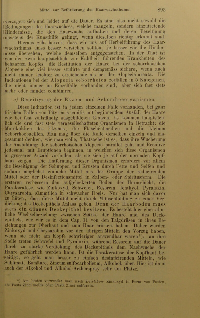 j| verzögert sich und leidet auf die Dauer. Es sind also nicht sowohl die jj Bedingungen des Haarwuchses, welche mangeln, sondern hinzutretende j| Hindernisse, die den Haarwuchs aufbalten und deren Beseitigung ; meistens der Kunsthilfe gelingt, wenn dieselben richtig erkannt sind. Hieraus geht hervor, dass wir uns auf Herbeiführung des Haar- wachsthums umso besser verstehen sollten, je besser wir die Hinder- nisse übersehen, welche demselben entgegenstehen. In der That ist von den zwei hauptsächlich zur Kahlheit führenden Krankheiten des I behaarten Kopfes die Restitution der Haare bei der seborrhoischen Alopecie eine viel besser studirte und demgemäss sichere, wenn auch nicht immer leichter zu erreichende als bei der Alopecia areata. Die Indicationen bei der Alopecia seborrhoica zerfallen in 5 Kategorien, die nicht immer im Einzelfalle vorhanden sind, aber sich fast stets mehr oder minder combiniren. a) Beseitigung der Ekzem- und Seborrhoeorganismen. Diese Indication ist in jedem einzelnen Falle vorhanden, bei ganz frischen Fällen von Pityriasis capitis mit beginnendem Ausfall der Haare wie bei fast vollständig ausgebildeten Glatzen. Es kommen hauptsäch- lich die drei fast stets vergesellschafteten Organismen in Betracht: die Morokokken des Ekzems, die Flaschenbacillen und die kleinen Seborrhoebacillen. Man mag über die Rolle derselben einzeln und ins- gesammt denken, wie man wolle, Thatsache ist es, dass ihre Wucherung der Ausbildung der seborrhoischen Alopecie parallel geht und Recidive jedesmal mit Eruptionen beginnen, in welchen sich diese Organismen in grösserer Anzahl vorfinden, als sie sich je auf der normalen Kopf- haut zeigen. Die Entfernung dieser Organismen erfordert vor allem die Beseitigung der Schuppen und Krusten durch Fette und Seifen und sodann möglichst eiufache Mittel aus der Gruppe der reducirenden Mittel oder der Desinfectionsmittel in Salben- oder Spiritusform. Die ersteren verbessern den aufgelockerten Boden der Hornschicht, die Parakeratose, wie Zinkoxyd, Schwefel, Resorcin, Ichthyol, Pyraloxin, Chrysarobin, sämmtlich in schwacher Dosis. Nur hat man sich davor zu hüten, dass diese Mittel nicht durch Mitosenbildung zu einer Ver- dickung des Deckepithels Anlass geben. Denn der Haarboden muss stets ein dünnes Deckepithel besitzen. Es besteht hier eine ähn- liche Wechselbeziehung zwischen Stärke der Haare und des Deck- epithels, wie wir es in dem Cap. 31 von den Talgdrüsen in ihren Be- ziehungen zur Oberhaut und zum Haar erörtert haben. Daher würden Zinkoxyd und Chrysarobin vor den übrigen Mitteln den Vorzug haben, wenn sie nicht am Kopfe schwieriger anwendbar wären*); an ihre Stelle treten Schwefel und Pyraloxin, während Resorcin auf die Dauer durch zu starke Verdickung des Deckepithels dem Nachwuchs der Haare gefährlich werden kann. Ist die Parakeratose der Kopfhaut be- seitigt, so geht man besser zu einfach desinficirenden Mitteln, wie Sublimat, Borsäure, Zincum sulfocarbolicum, Alkohol, über. Hier ist dann auch der Alkohol und Alkohol-Aetherspray sehr am Platze. *) Am besten verwendet man nach Leistikoio Zinkoxyd in Form von Pasten, als Pasta Zinci mollis oder Pasta Zinci sulfurata.