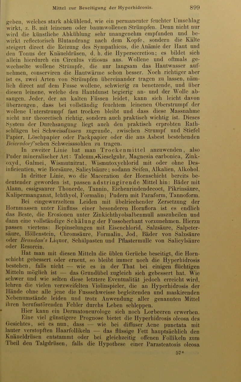 geben, welches stark abkühlend, wie ein permanenter feuchter Umschlag wirkt, z. B. mit leinenen oder baumwollenen Strümpfen. Denn nicht nur wird die künstliche Abkühlung sehr unangenehm empfunden und be- wirkt reflectorisch Blutandrang nach dem Kopfe, sondern die Kälte steigert direct die Reizung des Sympathicus, die Anämie der Haut und den Tonus der Knäueldrüsen, d. h. die Hypersecretion; es bildet sich allein hierdurch ein Circulus vitiosus aus. Wollene und oftmals ge- wechselte wollene Strümpfe, die nur langsam das Hautwasser auf- nehmen, conserviren die Hautwärme schon besser. Noch richtiger aber ist es, zwei Arten von Strümpfen übereinander tragen zu lassen, näm- lich direct auf dem Fasse wollene, schwierig zu benetzende, und über diesen leinene, welche den Hautdunst begierig an- und der Wolle ab- saugen. Jeder, der an kalten Füssen leidet, kann sich leicht davon überzeugen, dass bei vollständig feuchtem leinenen Oberstrumpf der wollene Unterstrumpf fast trocken bleibt und dass diese Massnahme nicht nur theoretisch richtig, sondern auch praktisch wichtig ist. Dieses System der Durchsaugung liegt auch den praktisch erprobten Rath- schlägen bei SchweissfiisseB zugrunde, zwischen Strumpf und Stiefel Papier, Löschpapier oder Packpapier oder die aus Asbest bestehenden Beiersdorf’sehen Schweisssohlen zu tragen. In zweiter Linie hat man Trockenmittel anzuwenden, also Puder mineralischer Art: Talcum,*Kieselguhr, Magnesia carbonica, Zink- oxyd, Galmei, Wismutnitrat, Wismutoxychlorid mit oder ohne Des- inficientien, wie Borsäure, Salicylsäure; sodann Seifen, Alkalien, Alkohol. In dritter Linie, wo die Maceration der Hornschicht bereits be- deutender geworden ist, passen adstringirende Mittel hin: Bäder mit Alaun, essigsaurer Thonerde, Tannin, Eichenrindendecoct, Pikrinsäure, Kalipermanganat, Ichthyol, Formalin; Pudern mit Paraform, Tannoform. Bei eingewurzeltem Leiden mit übelriechender Zersetzung der Hornmassen unter Einfluss einer besonderen Hornflora ist es endlich das Beste, die Erosionen unter Zinkichthyolsalbenmull auszuheilen und dann eine vollständige Schälung der Fussoberhaut vorzunehmen. Hierzu passen viertens: Bepinselungen mit Eisenchlorid, Salzsäure, Salpeter- säure, Höllenstein, Chromsäure, Formalin, Jod, Bäder von Salzsäure oder Brandau’s Liquor, Schälpasten und Pflastermulle von Salicylsäure oder Resorcin. Hat man mit diesen Mitteln die üblen Gerüche beseitigt, die Horn- schicht gebessert oder erneut, so bleibt immer noch die Hyperhidrosis bestehen, falls nicht — wie es in der That bei einigen flüchtigen Mitteln möglich ist — das Grundübel zugleich sich gebessert hat. Wie schwer und wie selten diese letztere Eventualität jedoch erreicht wird, lehren die vielen verzweifelten Violinspieler, die an Hyperhidrosis der Hände ohne alle jene die Fussschweisse begleitenden und maskirenden Nebenumstände leiden und trotz Anwendung aller genannten Mittel ihren berufsstörenden Fehler durchs Leben schleppen. Hier kann ein Dermatoneurologe sich noch Lorbeeren erwerben. Line viel günstigere Prognose bietet die Hyperhidrosis oleosa des Gesichtes, sei es nun, dass — wie bei diffuser Acne punctata mit lauter verstopften Haarfollikeln — das flüssige Fett hauptsächlich den Knäueldrüsen entstammt oder bei gleichzeitig offenen Follikeln zum I heil den Talgdrüsen, falls die Hypothese einer Parasteatosis oleosa 57*