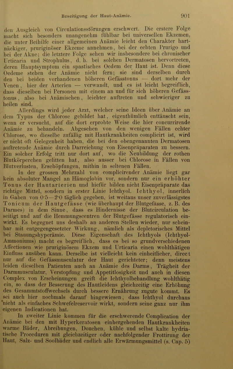 den Ausgleich von Cirenlationsstörungen erschwert. Die erstere Folge macht sich besonders unangenehm fühlbar bei universellen Ekzemen, die unter Beihilfe einer allgemeinen Anämie leicht den Charakter hart- näckiger, pruriginöser Ekzeme annehmen, bei der echten Prurigo und bei der Akne; die letztere Folge sehen wir insbesondere bei chronischer Urticaria und Strophulus, d. h. bei solchen Dermatosen hervortreten, deren Hauptsymptom ein spastisches Oedem der Haut ist. Denn diese Oedeme stehen der Anämie nicht fern; sie sind derselben durch den bei beiden vorhandenen höheren Gefässtonus — dort mehr der Venen , hier der Arterien — verwandt, und es ist leicht begreiflich, dass dieselben bei Personen mit einem an und für sich höheren Gefäss- tonus , also bei Anämischen, leichter auftreten und schwieriger zu heilen sind. Allerdings wird jeder Arzt, welcher seine Ideen über Anämie an dem Typus der Chlorose gebildet hat, eigenthümlich enttäuscht sein, wenn er versucht, auf die dort erprobte Weise die hier concurrirende Anämie zu behandeln. Abgesehen von den wenigen Fällen echter Chlorose, wo dieselbe zufällig mit Hautkrankheiten complicirt ist, wird er nicht oft Gelegenheit haben, die bei den obengenannten Dermatosen auftretende Anämie durch Darreichung von Eisenpräparaten zu bessern. Ein solcher Erfolg tritt nur dort auf, wo die Neubildung der rothen Blutkörperchen gelitten hat, also ausser bei Chlorose in Fällen von Blutverlusten, Erschöpfungen, mithin in seltenen Fällen. In der grossen Mehrzahl von complicirender Anämie liegt gar kein absoluter Mangel an Hämoglobin vor, sondern nur ein erhöhter Tonus der Hautarterien und hiefür bilden nicht Eisenpräparate das richtige Mittel, sondern in erster Linie Ichthyol. Ichthyol, innerlich in Gaben von 0'5 — 2'0 täglich gegeben, ist weitaus unser zuverlässigstes Tonicum der Hautgelasse (wie überhaupt der Blutgefässe, z. B. des Darmes) in dem Sinne, dass es Hindernisse der Blutcirculation be- seitigt und auf die Hemmungscentren der Blutgefässe regulatorisch ein- wirkt. Es begegnet uns deshalb an anderen Stellen wieder, nur schein- bar mit entgegengesetzter Wirkung, nämlich als depletorisches Mittel bei Stauungshyperämie. Diese Eigenschaft des Ichthyols (Ichthyol- Ammoniums) macht es begreiflich, dass es bei so grundverschiedenen Atfectionen wie pruriginösem Ekzem und Urticaria einen wohlthätigen Einfluss ausüben kann. Derselbe ist vielleicht kein einheitlicher, direct nur auf die Gefässmusculatur der Haut gerichteter; denn meistens leiden dieselben Patienten auch an Anämie des Darms, Trägheit der Darmmusculatur, Verstopfung und Appetitlosigkeit und auch in diesen Complex von Erscheinungen greift die Ichthyolbehandlung wohlthätig ein, so dass der Besserung des Hautleidens gleichzeitig eine Erhöhung des Gesammtstoffwechsels durch bessere Ernährung zugute kommt. Es sei auch hier nochmals darauf hingewiesen, dass Ichthyol durchaus Rnicht als einfaches Schwefelreservoir wirkt, sondern seine ganz nur ihm eigenen Indicationen hat. In zweiter Linie kommen für die erschwerende Complication der Anämie bei den mit Hyperkeratosen einhergehenden Hautkrankheiten warme Bäder, Abreibungen, Douehen, kühle und selbst kalte hydria- tische Proceduren mit gleichzeitiger oder nachfolgender Frottirung der Haut, Salz- und Soolbäder und endlich alle Erwärmungsmittel (s. Cap. 5)