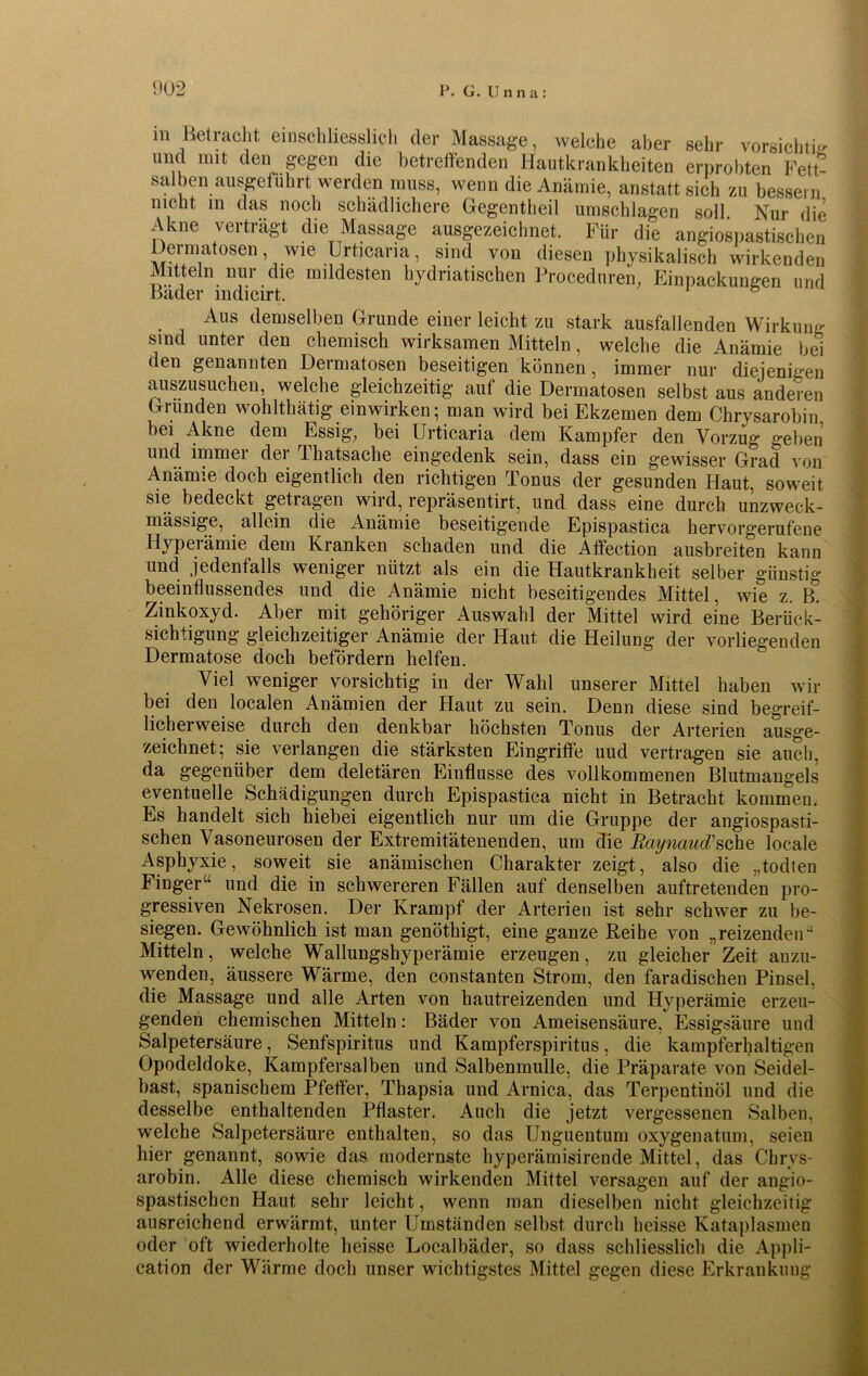 m Betracht einschliesslich der Massage, welche aber sehr vorsichtig und mit den gegen die betreffenden Hautkrankheiten erprobten Fett- salben ausgefuhrt werden muss, wenn die Anämie, anstatt sich zu bessern nicht m das noch schädlichere Gegentheil Umschlagen soll Nur die Akne verträgt die Massage ausgezeichnet. Für die angiospastischen Dermatosen, wie Urticaria, sind von diesen physikalisch wirkenden Mitteln nur die mildesten hydnatischen Proceduren. Einpackungen und Bäder indicirt. Aus demselben Grunde einer leicht zu stark ausfallenden Wirkung sind unter den chemisch wirksamen Mitteln, welche die Anämie bei den genannten Dermatosen beseitigen können , immer nur diejenigen auszusuchen, welche gleichzeitig auf die Dermatosen selbst aus anderen Gründen wohlthätig einwirken; man wird bei Ekzemen dem Chrysarobin bei Akne dem Essig, bei Urticaria dem Kampfer den Vorzug geben und immer der Thatsache eingedenk sein, dass ein gewisser Grad von Anämie doch eigentlich den richtigen Tonus der gesunden Haut, soweit sie bedeckt getragen wird, repräsentirt, und dass eine durch unzweck- mässige, allein die Anämie beseitigende Epispastica hervorgerufene Hyperämie dem Kranken schaden und die Affection ausbreiten kann und jedenfalls weniger nützt als ein die Hautkrankheit selber günstig beeinflussendes und die Anämie nicht beseitigendes Mittel, wie z. B. Zinkoxyd. Aber mit gehöriger Auswahl der Mittel wird eine Berück- sichtigung gleichzeitiger Anämie der Haut die Heilung der vorliegenden Dermatose doch befördern helfen. Viel weniger vorsichtig in der Wahl unserer Mittel haben wir bei den localen Anämien der Haut zu sein. Denn diese sind begreif- licherweise durch den denkbar höchsten Tonus der Arterien ausge- zeichnet; sie verlangen die stärksten Eingriffe uud vertragen sie auch, da gegenüber dem deletären Einflüsse des vollkommenen Blutmangels eventuelle Schädigungen durch Epispastica nicht in Betracht kommen; Es handelt sich hiebei eigentlich nur um die Gruppe der angiospasti- schen Vasoneurosen der Extremitätenenden, um die Raynaud/sehe locale Asphyxie, soweit sie anämischen Charakter zeigt, also die „todten Finger“ und die in schwereren Fällen auf denselben auftretenden pro- gressiven Nekrosen. Der Krampf der Arterien ist sehr schwer zu be- siegen. Gewöhnlich ist man genöthigt, eine ganze Reibe von „reizenden“ Mitteln, welche Wallungshyperämie erzeugen, zu gleicher Zeit anzu- wenden, äussere Wärme, den constanten Strom, den faradischen Pinsel, die Massage und alle Arten von hautreizenden und Hyperämie erzeu- genden chemischen Mitteln: Bäder von Ameisensäure, Essigsäure und Salpetersäure, Senfspiritus und Kampferspiritus, die kampferhaltigen Opodeldoke, Kampfersalben und Salbenmulle, die Präparate von Seidel- bast, spanischem Pfeffer, Thapsia und Arnica, das Terpentinöl und die desselbe enthaltenden Pflaster. Auch die jetzt vergessenen Salben, welche Salpetersäure enthalten, so das Unguentum oxygenatum, seien hier genannt, sowie das modernste hyperämisirende Mittel, das Chrys- arobin. Alle diese chemisch wirkenden Mittel versagen auf der angio- spastischen Haut sehr leicht, wenn man dieselben nicht gleichzeitig ausreichend erwärmt, unter Umständen selbst durch heisse Kataplasmen oder oft wiederholte heisse Localbäder, so dass schliesslich die Appli- cation der Wärme doch unser wichtigstes Mittel gegen diese Erkrankung
