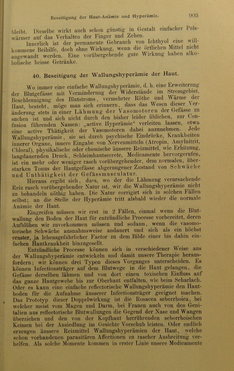 Beseitigung der Haut-Aniimie und Hyperämie. * bleibt. Dieselbe wirkt auch schon günstig in Gestalt einfacher Puls- wärmer auf das Verhalten der Finger und Zehen. Innerlich ist der permanente Gebrauch von Ichthyol eine will- kommene Beihilfe, doch ohne Wirkung, wenn die örtlichen Mittel nicht angewandt werden. Eine vorübergehende gute Wirkung haben alko- holische heisse Getränke. 40. Beseitigung der Wallungshyperämie der Haut. Wo immer eine einfache Wallungshyperämie, d. li. eine Erweiterung der Blutgefässe mit Verminderung der Widerstände im Stromgebiet, Beschleunigung des Blutstroms, vermehrter Röthe und Wärme der Haut, besteht, möge man sich erinnern, dass das Wesen dieser Ver- änderung stets in einer Lähmung der Vasomotoren der Gefässe zu suchen ist und sich nicht durch den bisher leider üblichen, zur Gon- fusion führenden Namen: „active Hyperämie“ verleiten lassen, etwa eine active Thätigkeit der Vasomotoren dabei anzunehmen. Jede Wallungshyperämie, sie sei durch psychische Eindrücke, Krankheiten innerer Organe, innere Eingabe von Nervenmitteln (Atropin, Amylmtrit, Chloral), physikalische oder chemische äussere Reizmittel, wie Erhitzung, langdauernden Druck, Schleimhautseerete, Medicamente hervorgerufen, ist ein mehr oder weniger rasch vorübergehender, dem normalen, übei- starken Tonus der Hautgefässe abgerungener Zustand von Schwäche und Unthätigkeit der Gefässmusculatur. Hieraus ergibt sich, da«s, wo der die Lähmung verursachende Reiz rasch vorübergehender Natur ist, wir die Wallungshyperämie nicht zu behandeln nöthig haben. Die Natur corrigirt sich in solchen Fällen selbst; an die Stelle der Hyperämie tritt alsbald wieder die normale Anämie der Haut. Eingreifen müssen wir erst in 2 Fällen, einmal wenn die Blut- wallung den Boden der Haut für entzündliche Processe vorbereitet, deren Aufblühen wir zuvorkommen müssen und sodann, wenn die vasomo- torische Schwäche ausnahmsweise andauert und sich als ein höchst ernster, ja lebensgefährlicher Factor zu dem Bilde einer bis dahin ein- fachen Hautkrankheit hinzugesellt. Entzündliche Processe können sich in verschiedener Weise aus der Wallungshyperämie entwickeln und damit unsere Therapie heraus- fordern; wir können drei Typen dieses Vorganges unterscheiden. Es können Iufectionsträger auf dem Blutwege in die Haut gelangen, die Gefässe derselben lähmen und von dort einen toxischen Einfluss auf das ganze Hautgewebe bis zur Oberhaut entfalten, wie beim Scharlach. Oder es kann eine einfache reflectorische Wallungshyperämie den Haut- boden für die Aufnahme äusserer Iufectionsträger geeignet machen. Das Prototyp dieser Doppel Wirkung ist die Rosacea seborrhoica, bei welcher meist vom Magen und Darm, bei Frauen auch von den Geni- talien aus reflectorische Blutwallungen die Gegend der Nase und Wangen überziehen und den von der Kopfhaut herrührenden seborrhoischen Keimen bei der Ansiedlung im Gesichte Vorschub leisten. Oder endlich erzeugen äussere Reizmittel Wallungshyperämien der Haut, welche schon vorhandenen parasitären Aflfectionen zu rascher Ausbreitung ver- helfen. Als solche Momente kommen in erster Linie unsere Medicamente